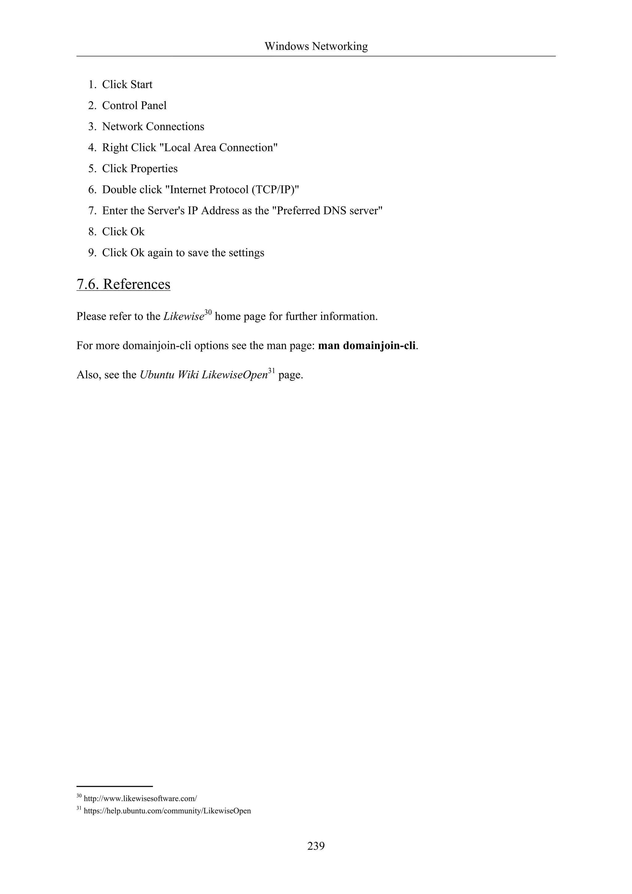 Windows Networking


      1. Click Start
      2. Control Panel
      3. Network Connections
      4. Right Click "Local Area Connection"
      5. Click Properties
      6. Double click "Internet Protocol (TCP/IP)"
      7. Enter the Server's IP Address as the "Preferred DNS server"
      8. Click Ok
      9. Click Ok again to save the settings

7.6. References

Please refer to the Likewise30 home page for further information.

For more domainjoin-cli options see the man page: man domainjoin-cli.

Also, see the Ubuntu Wiki LikewiseOpen31 page.




30
     http://www.likewisesoftware.com/
31
     https://help.ubuntu.com/community/LikewiseOpen



                                                             239
 