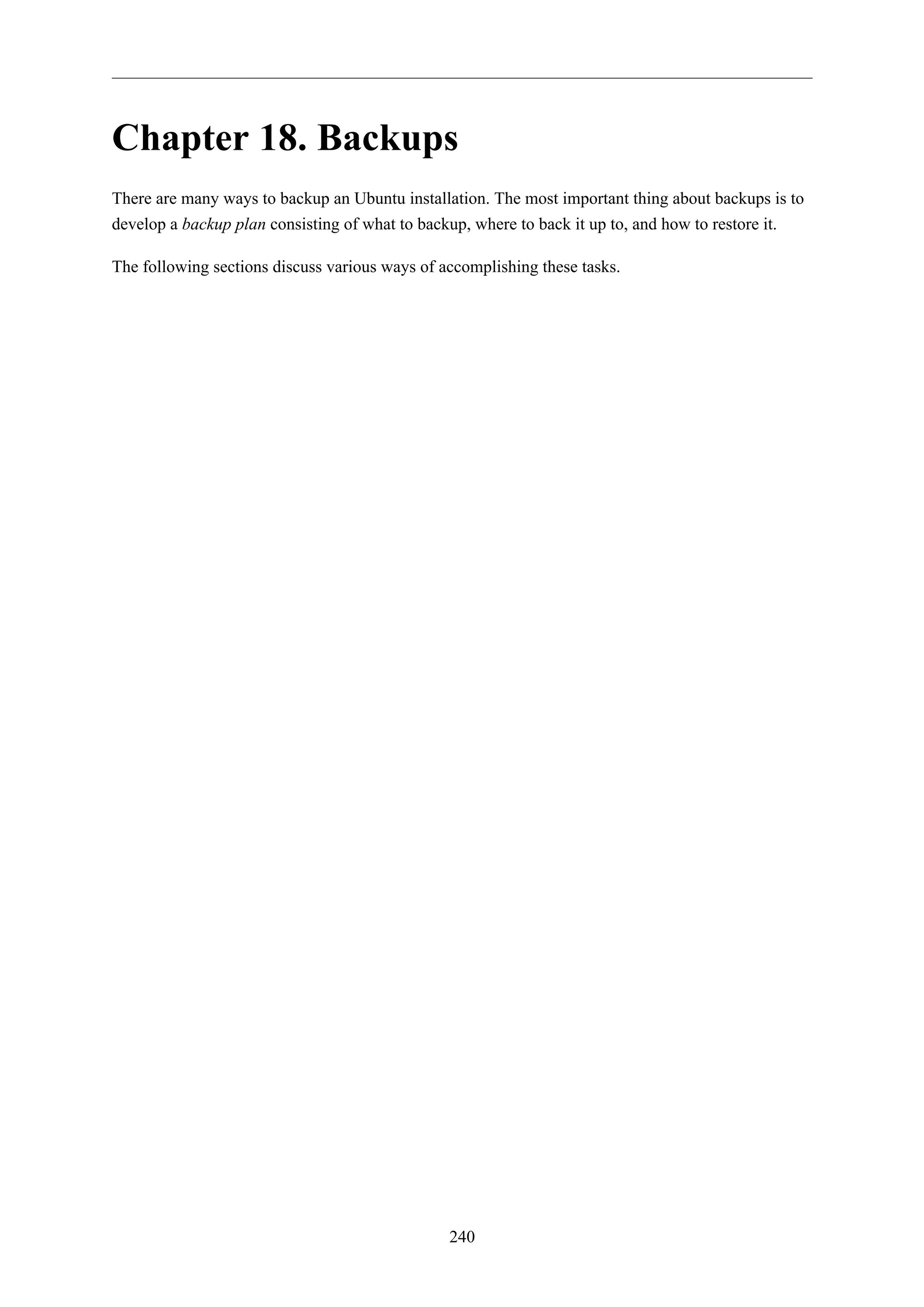 Chapter 18. Backups
There are many ways to backup an Ubuntu installation. The most important thing about backups is to
develop a backup plan consisting of what to backup, where to back it up to, and how to restore it.

The following sections discuss various ways of accomplishing these tasks.




                                                240
 