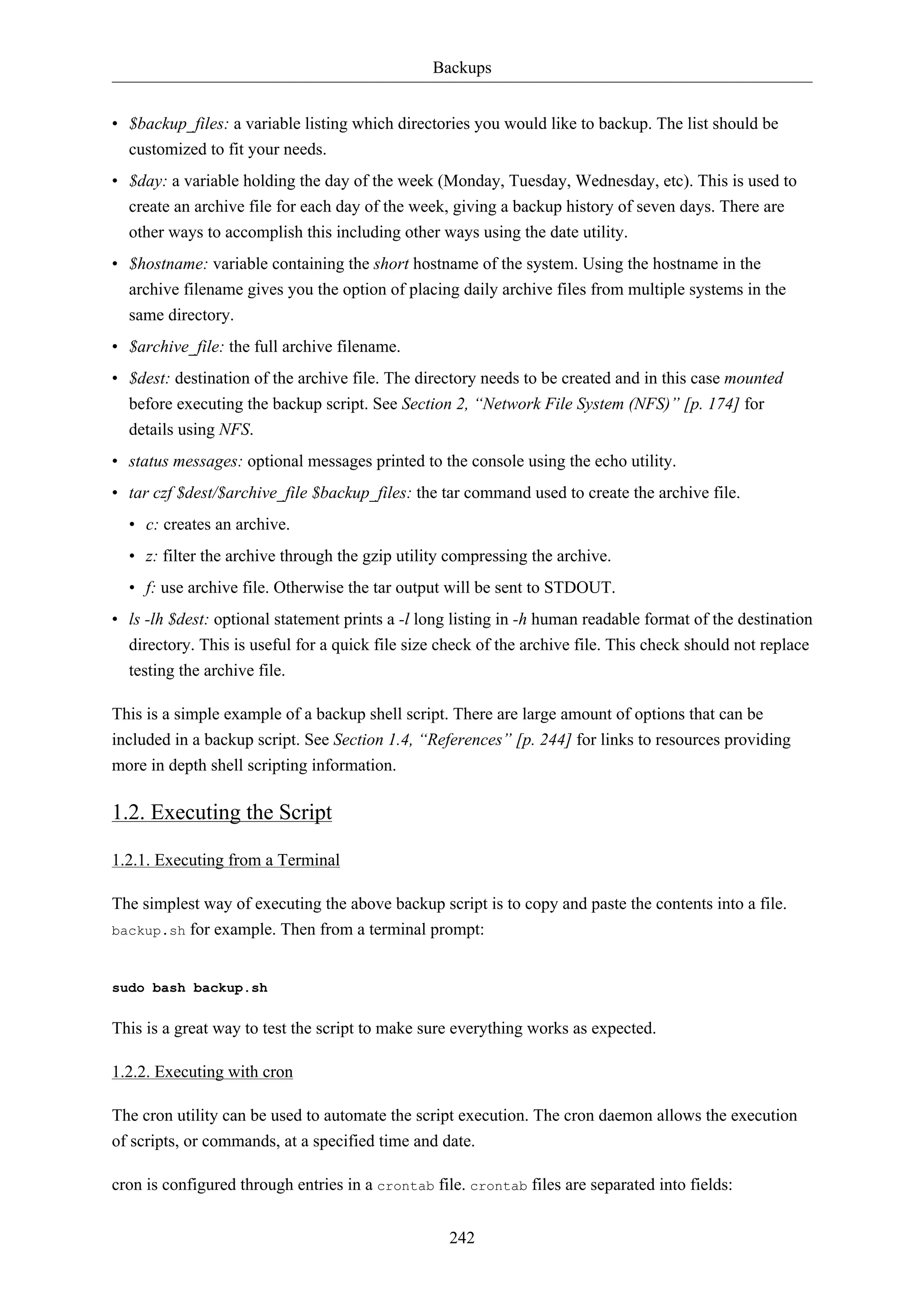 Backups


• $backup_files: a variable listing which directories you would like to backup. The list should be
  customized to fit your needs.
• $day: a variable holding the day of the week (Monday, Tuesday, Wednesday, etc). This is used to
  create an archive file for each day of the week, giving a backup history of seven days. There are
  other ways to accomplish this including other ways using the date utility.
• $hostname: variable containing the short hostname of the system. Using the hostname in the
  archive filename gives you the option of placing daily archive files from multiple systems in the
  same directory.
• $archive_file: the full archive filename.
• $dest: destination of the archive file. The directory needs to be created and in this case mounted
  before executing the backup script. See Section 2, “Network File System (NFS)” [p. 174] for
  details using NFS.
• status messages: optional messages printed to the console using the echo utility.
• tar czf $dest/$archive_file $backup_files: the tar command used to create the archive file.
  • c: creates an archive.
  • z: filter the archive through the gzip utility compressing the archive.
  • f: use archive file. Otherwise the tar output will be sent to STDOUT.
• ls -lh $dest: optional statement prints a -l long listing in -h human readable format of the destination
  directory. This is useful for a quick file size check of the archive file. This check should not replace
  testing the archive file.

This is a simple example of a backup shell script. There are large amount of options that can be
included in a backup script. See Section 1.4, “References” [p. 244] for links to resources providing
more in depth shell scripting information.

1.2. Executing the Script

1.2.1. Executing from a Terminal

The simplest way of executing the above backup script is to copy and paste the contents into a file.
backup.sh for example. Then from a terminal prompt:



sudo bash backup.sh


This is a great way to test the script to make sure everything works as expected.

1.2.2. Executing with cron

The cron utility can be used to automate the script execution. The cron daemon allows the execution
of scripts, or commands, at a specified time and date.

cron is configured through entries in a crontab file. crontab files are separated into fields:


                                                   242
 