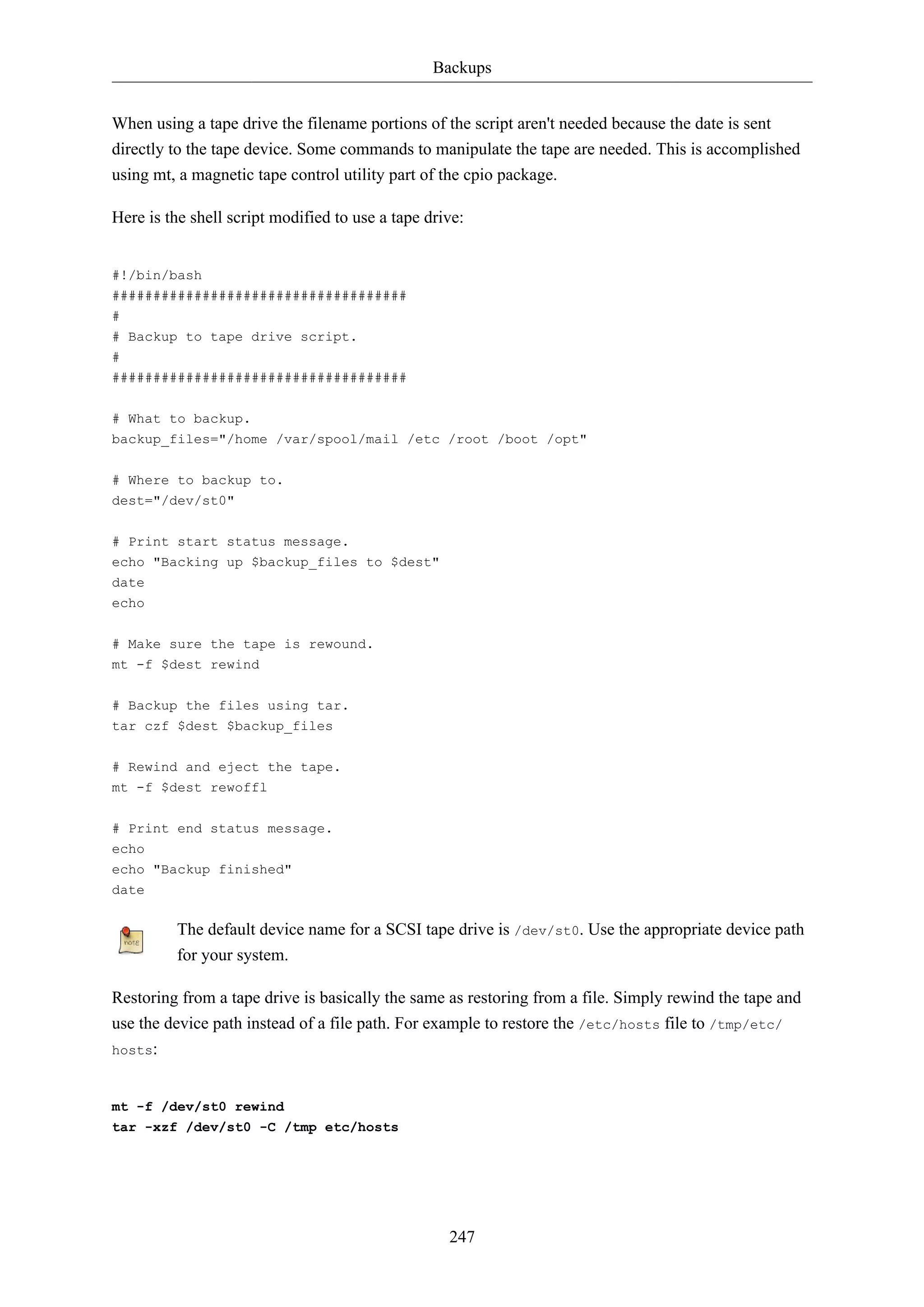 Backups


When using a tape drive the filename portions of the script aren't needed because the date is sent
directly to the tape device. Some commands to manipulate the tape are needed. This is accomplished
using mt, a magnetic tape control utility part of the cpio package.

Here is the shell script modified to use a tape drive:


#!/bin/bash
####################################
#
# Backup to tape drive script.
#
####################################

# What to backup.
backup_files="/home /var/spool/mail /etc /root /boot /opt"


# Where to backup to.
dest="/dev/st0"


# Print start status message.
echo "Backing up $backup_files to $dest"
date
echo

# Make sure the tape is rewound.
mt -f $dest rewind


# Backup the files using tar.
tar czf $dest $backup_files

# Rewind and eject the tape.
mt -f $dest rewoffl

# Print end status message.
echo
echo "Backup finished"
date

          The default device name for a SCSI tape drive is /dev/st0. Use the appropriate device path
          for your system.

Restoring from a tape drive is basically the same as restoring from a file. Simply rewind the tape and
use the device path instead of a file path. For example to restore the /etc/hosts file to /tmp/etc/
hosts:



mt -f /dev/st0 rewind
tar -xzf /dev/st0 -C /tmp etc/hosts




                                                   247
 
