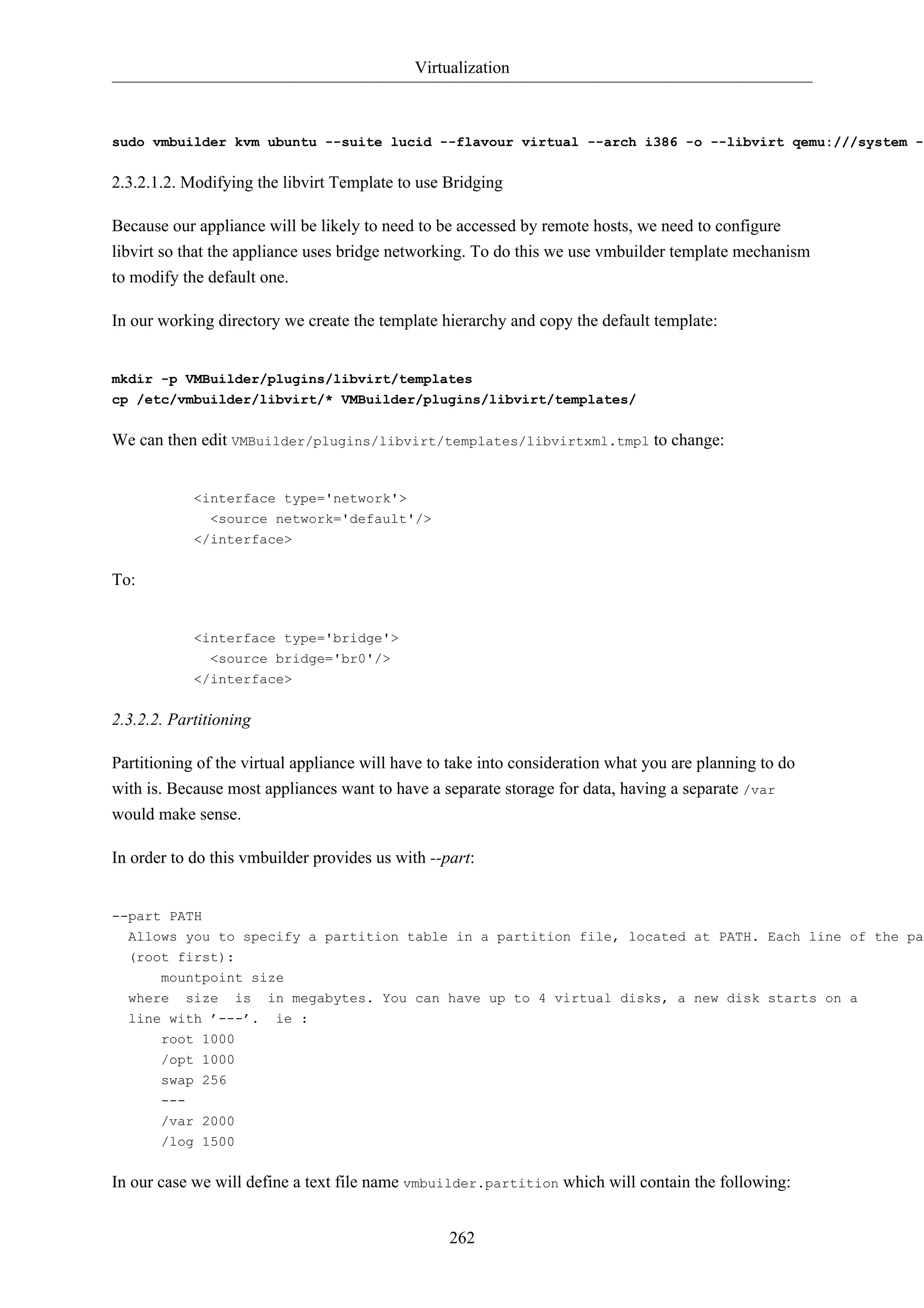 Virtualization



sudo vmbuilder kvm ubuntu --suite lucid --flavour virtual --arch i386 -o --libvirt qemu:///system --


2.3.2.1.2. Modifying the libvirt Template to use Bridging

Because our appliance will be likely to need to be accessed by remote hosts, we need to configure
libvirt so that the appliance uses bridge networking. To do this we use vmbuilder template mechanism
to modify the default one.

In our working directory we create the template hierarchy and copy the default template:


mkdir -p VMBuilder/plugins/libvirt/templates
cp /etc/vmbuilder/libvirt/* VMBuilder/plugins/libvirt/templates/


We can then edit VMBuilder/plugins/libvirt/templates/libvirtxml.tmpl to change:


            <interface type='network'>
              <source network='default'/>
            </interface>


To:


            <interface type='bridge'>
              <source bridge='br0'/>
            </interface>


2.3.2.2. Partitioning

Partitioning of the virtual appliance will have to take into consideration what you are planning to do
with is. Because most appliances want to have a separate storage for data, having a separate /var
would make sense.

In order to do this vmbuilder provides us with --part:


--part PATH
  Allows you to specify a partition table in a partition file, located at PATH. Each line of the par
  (root first):
       mountpoint size
  where size is in megabytes. You can have up to 4 virtual disks, a new disk starts on a
  line with ’---’. ie :
       root 1000
       /opt 1000
       swap 256
       ---
       /var 2000
       /log 1500


In our case we will define a text file name vmbuilder.partition which will contain the following:


                                                  262
 