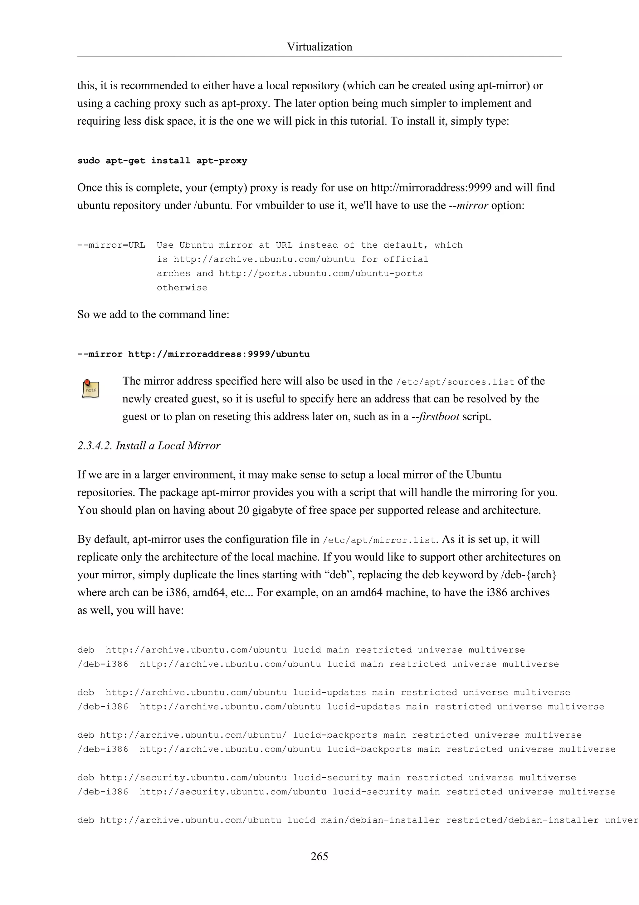 Virtualization


this, it is recommended to either have a local repository (which can be created using apt-mirror) or
using a caching proxy such as apt-proxy. The later option being much simpler to implement and
requiring less disk space, it is the one we will pick in this tutorial. To install it, simply type:


sudo apt-get install apt-proxy

Once this is complete, your (empty) proxy is ready for use on http://mirroraddress:9999 and will find
ubuntu repository under /ubuntu. For vmbuilder to use it, we'll have to use the --mirror option:


--mirror=URL     Use Ubuntu mirror at URL instead of the default, which
                 is http://archive.ubuntu.com/ubuntu for official
                 arches and http://ports.ubuntu.com/ubuntu-ports
                 otherwise

So we add to the command line:


--mirror http://mirroraddress:9999/ubuntu

         The mirror address specified here will also be used in the /etc/apt/sources.list of the
         newly created guest, so it is useful to specify here an address that can be resolved by the
         guest or to plan on reseting this address later on, such as in a --firstboot script.

2.3.4.2. Install a Local Mirror

If we are in a larger environment, it may make sense to setup a local mirror of the Ubuntu
repositories. The package apt-mirror provides you with a script that will handle the mirroring for you.
You should plan on having about 20 gigabyte of free space per supported release and architecture.

By default, apt-mirror uses the configuration file in /etc/apt/mirror.list. As it is set up, it will
replicate only the architecture of the local machine. If you would like to support other architectures on
your mirror, simply duplicate the lines starting with “deb”, replacing the deb keyword by /deb-{arch}
where arch can be i386, amd64, etc... For example, on an amd64 machine, to have the i386 archives
as well, you will have:


deb   http://archive.ubuntu.com/ubuntu lucid main restricted universe multiverse
/deb-i386    http://archive.ubuntu.com/ubuntu lucid main restricted universe multiverse


deb   http://archive.ubuntu.com/ubuntu lucid-updates main restricted universe multiverse
/deb-i386    http://archive.ubuntu.com/ubuntu lucid-updates main restricted universe multiverse

deb http://archive.ubuntu.com/ubuntu/ lucid-backports main restricted universe multiverse
/deb-i386    http://archive.ubuntu.com/ubuntu lucid-backports main restricted universe multiverse


deb http://security.ubuntu.com/ubuntu lucid-security main restricted universe multiverse
/deb-i386 http://security.ubuntu.com/ubuntu lucid-security main restricted universe multiverse


deb http://archive.ubuntu.com/ubuntu lucid main/debian-installer restricted/debian-installer univers


                                                  265
 