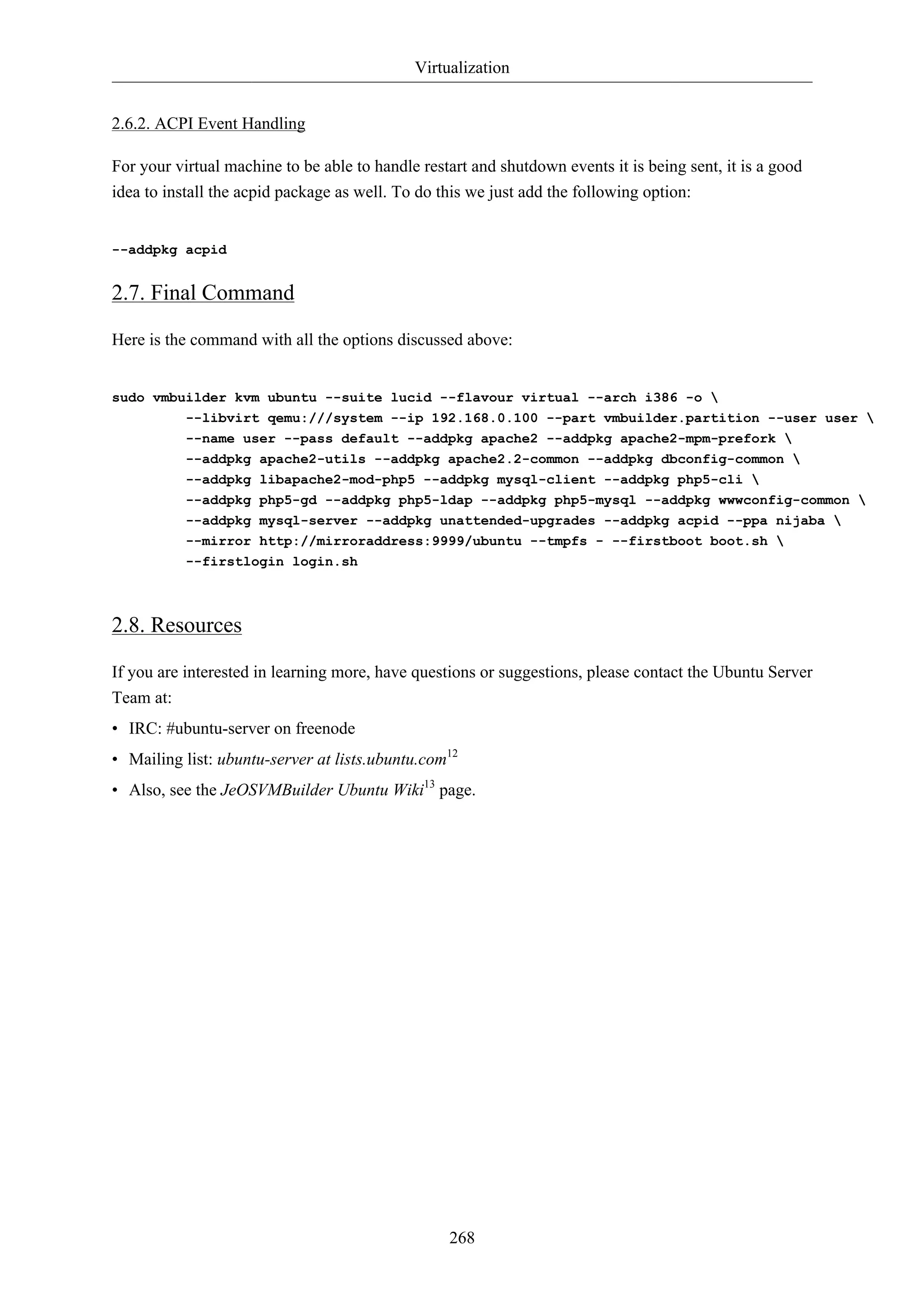 Virtualization


2.6.2. ACPI Event Handling

For your virtual machine to be able to handle restart and shutdown events it is being sent, it is a good
idea to install the acpid package as well. To do this we just add the following option:


--addpkg acpid


2.7. Final Command

Here is the command with all the options discussed above:


sudo vmbuilder kvm ubuntu --suite lucid --flavour virtual --arch i386 -o 
         --libvirt qemu:///system --ip 192.168.0.100 --part vmbuilder.partition --user user 
           --name user --pass default --addpkg apache2 --addpkg apache2-mpm-prefork 
           --addpkg apache2-utils --addpkg apache2.2-common --addpkg dbconfig-common 
           --addpkg libapache2-mod-php5 --addpkg mysql-client --addpkg php5-cli 
           --addpkg php5-gd --addpkg php5-ldap --addpkg php5-mysql --addpkg wwwconfig-common 
           --addpkg mysql-server --addpkg unattended-upgrades --addpkg acpid --ppa nijaba 
           --mirror http://mirroraddress:9999/ubuntu --tmpfs - --firstboot boot.sh 
           --firstlogin login.sh



2.8. Resources

If you are interested in learning more, have questions or suggestions, please contact the Ubuntu Server
Team at:
• IRC: #ubuntu-server on freenode
• Mailing list: ubuntu-server at lists.ubuntu.com12
• Also, see the JeOSVMBuilder Ubuntu Wiki13 page.




                                                  268
 