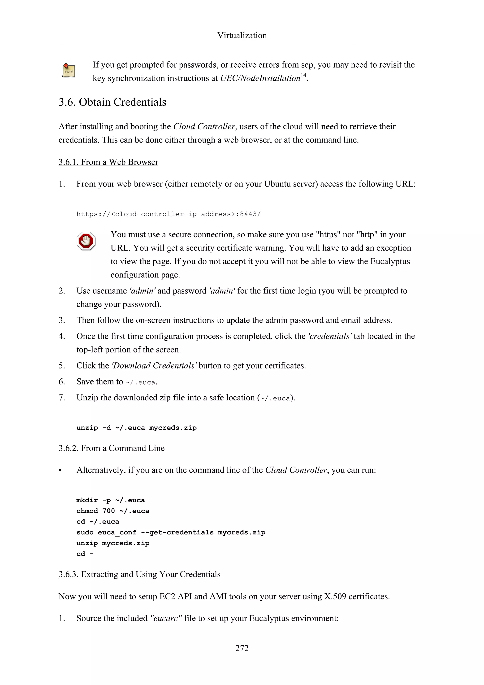 Virtualization


         If you get prompted for passwords, or receive errors from scp, you may need to revisit the
         key synchronization instructions at UEC/NodeInstallation14.

3.6. Obtain Credentials

After installing and booting the Cloud Controller, users of the cloud will need to retrieve their
credentials. This can be done either through a web browser, or at the command line.

3.6.1. From a Web Browser

1.   From your web browser (either remotely or on your Ubuntu server) access the following URL:


     https://<cloud-controller-ip-address>:8443/

              You must use a secure connection, so make sure you use "https" not "http" in your
              URL. You will get a security certificate warning. You will have to add an exception
              to view the page. If you do not accept it you will not be able to view the Eucalyptus
              configuration page.
2.   Use username 'admin' and password 'admin' for the first time login (you will be prompted to
     change your password).
3.   Then follow the on-screen instructions to update the admin password and email address.
4.   Once the first time configuration process is completed, click the 'credentials' tab located in the
     top-left portion of the screen.
5.   Click the 'Download Credentials' button to get your certificates.
6.   Save them to ~/.euca.
7.   Unzip the downloaded zip file into a safe location (~/.euca).


     unzip -d ~/.euca mycreds.zip

3.6.2. From a Command Line

•    Alternatively, if you are on the command line of the Cloud Controller, you can run:


     mkdir -p ~/.euca
     chmod 700 ~/.euca
     cd ~/.euca
     sudo euca_conf --get-credentials mycreds.zip
     unzip mycreds.zip
     cd -

3.6.3. Extracting and Using Your Credentials

Now you will need to setup EC2 API and AMI tools on your server using X.509 certificates.

1.   Source the included "eucarc" file to set up your Eucalyptus environment:


                                                   272
 