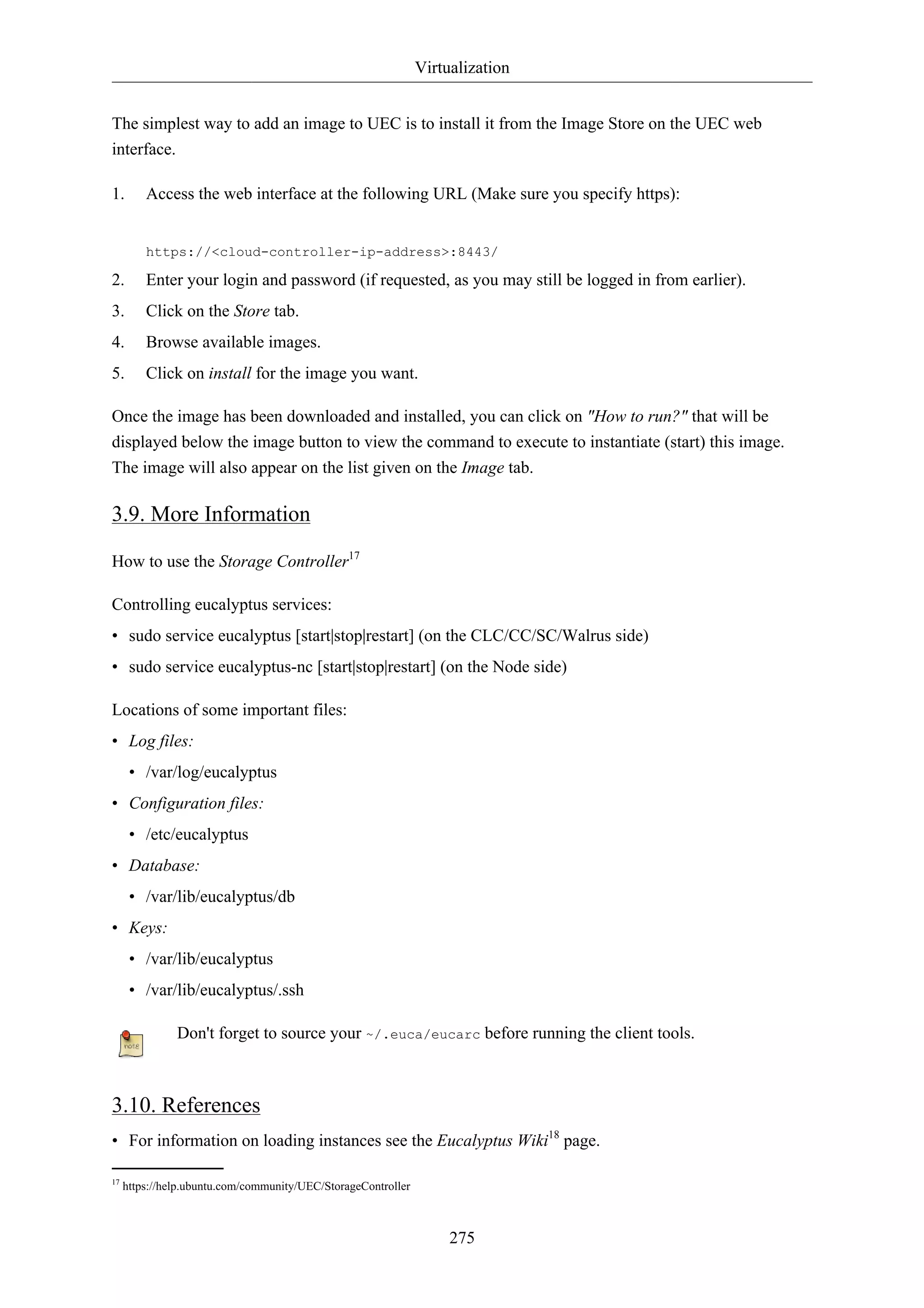 Virtualization


The simplest way to add an image to UEC is to install it from the Image Store on the UEC web
interface.

1.       Access the web interface at the following URL (Make sure you specify https):


         https://<cloud-controller-ip-address>:8443/

2.       Enter your login and password (if requested, as you may still be logged in from earlier).
3.       Click on the Store tab.
4.       Browse available images.
5.       Click on install for the image you want.

Once the image has been downloaded and installed, you can click on "How to run?" that will be
displayed below the image button to view the command to execute to instantiate (start) this image.
The image will also appear on the list given on the Image tab.

3.9. More Information

How to use the Storage Controller17

Controlling eucalyptus services:
• sudo service eucalyptus [start|stop|restart] (on the CLC/CC/SC/Walrus side)
• sudo service eucalyptus-nc [start|stop|restart] (on the Node side)

Locations of some important files:
• Log files:
      • /var/log/eucalyptus
• Configuration files:
      • /etc/eucalyptus
• Database:
      • /var/lib/eucalyptus/db
• Keys:
      • /var/lib/eucalyptus
      • /var/lib/eucalyptus/.ssh

               Don't forget to source your ~/.euca/eucarc before running the client tools.



3.10. References
• For information on loading instances see the Eucalyptus Wiki18 page.

17
     https://help.ubuntu.com/community/UEC/StorageController



                                                                    275
 