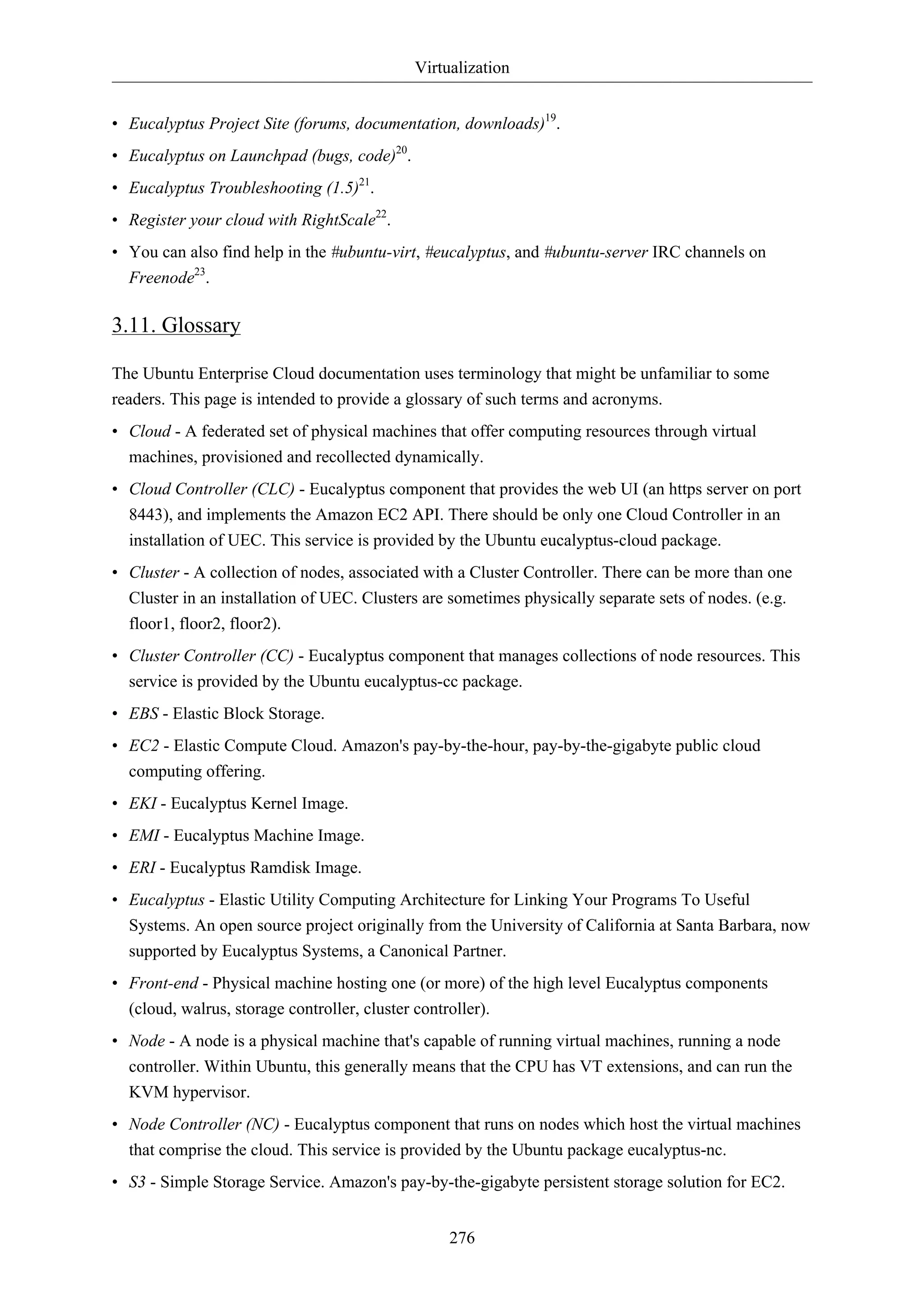 Virtualization


• Eucalyptus Project Site (forums, documentation, downloads)19.
• Eucalyptus on Launchpad (bugs, code)20.
• Eucalyptus Troubleshooting (1.5)21.
• Register your cloud with RightScale22.
• You can also find help in the #ubuntu-virt, #eucalyptus, and #ubuntu-server IRC channels on
  Freenode23.

3.11. Glossary

The Ubuntu Enterprise Cloud documentation uses terminology that might be unfamiliar to some
readers. This page is intended to provide a glossary of such terms and acronyms.
• Cloud - A federated set of physical machines that offer computing resources through virtual
  machines, provisioned and recollected dynamically.
• Cloud Controller (CLC) - Eucalyptus component that provides the web UI (an https server on port
  8443), and implements the Amazon EC2 API. There should be only one Cloud Controller in an
  installation of UEC. This service is provided by the Ubuntu eucalyptus-cloud package.
• Cluster - A collection of nodes, associated with a Cluster Controller. There can be more than one
  Cluster in an installation of UEC. Clusters are sometimes physically separate sets of nodes. (e.g.
  floor1, floor2, floor2).
• Cluster Controller (CC) - Eucalyptus component that manages collections of node resources. This
  service is provided by the Ubuntu eucalyptus-cc package.
• EBS - Elastic Block Storage.
• EC2 - Elastic Compute Cloud. Amazon's pay-by-the-hour, pay-by-the-gigabyte public cloud
  computing offering.
• EKI - Eucalyptus Kernel Image.
• EMI - Eucalyptus Machine Image.
• ERI - Eucalyptus Ramdisk Image.
• Eucalyptus - Elastic Utility Computing Architecture for Linking Your Programs To Useful
  Systems. An open source project originally from the University of California at Santa Barbara, now
  supported by Eucalyptus Systems, a Canonical Partner.
• Front-end - Physical machine hosting one (or more) of the high level Eucalyptus components
  (cloud, walrus, storage controller, cluster controller).
• Node - A node is a physical machine that's capable of running virtual machines, running a node
  controller. Within Ubuntu, this generally means that the CPU has VT extensions, and can run the
  KVM hypervisor.
• Node Controller (NC) - Eucalyptus component that runs on nodes which host the virtual machines
  that comprise the cloud. This service is provided by the Ubuntu package eucalyptus-nc.
• S3 - Simple Storage Service. Amazon's pay-by-the-gigabyte persistent storage solution for EC2.


                                                 276
 