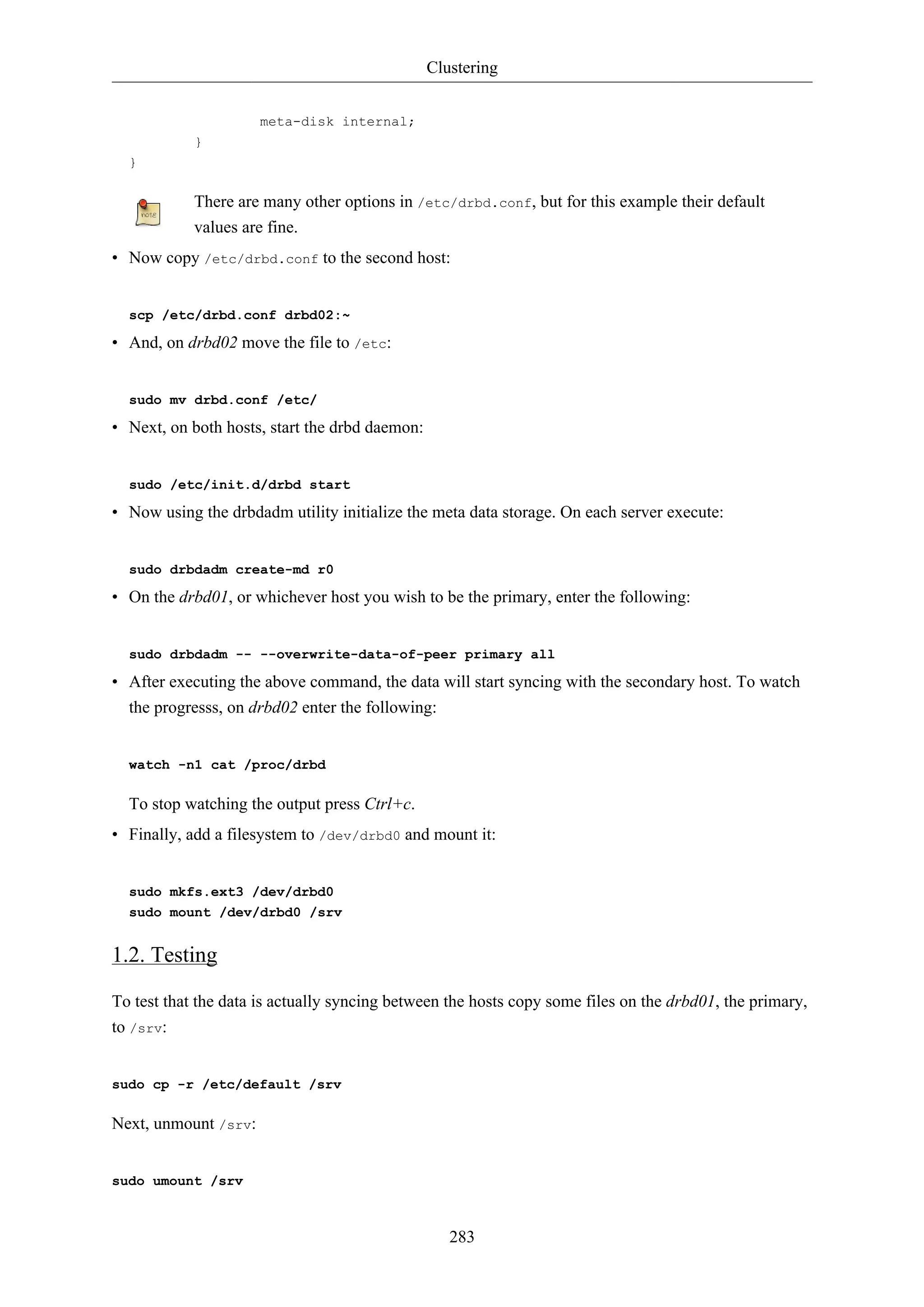 Clustering


                      meta-disk internal;
            }
  }

            There are many other options in /etc/drbd.conf, but for this example their default
            values are fine.
• Now copy /etc/drbd.conf to the second host:


  scp /etc/drbd.conf drbd02:~

• And, on drbd02 move the file to /etc:


  sudo mv drbd.conf /etc/

• Next, on both hosts, start the drbd daemon:


  sudo /etc/init.d/drbd start

• Now using the drbdadm utility initialize the meta data storage. On each server execute:


  sudo drbdadm create-md r0

• On the drbd01, or whichever host you wish to be the primary, enter the following:


  sudo drbdadm -- --overwrite-data-of-peer primary all

• After executing the above command, the data will start syncing with the secondary host. To watch
  the progresss, on drbd02 enter the following:


  watch -n1 cat /proc/drbd

  To stop watching the output press Ctrl+c.
• Finally, add a filesystem to /dev/drbd0 and mount it:


  sudo mkfs.ext3 /dev/drbd0
  sudo mount /dev/drbd0 /srv


1.2. Testing

To test that the data is actually syncing between the hosts copy some files on the drbd01, the primary,
to /srv:


sudo cp -r /etc/default /srv

Next, unmount /srv:


sudo umount /srv



                                                   283
 