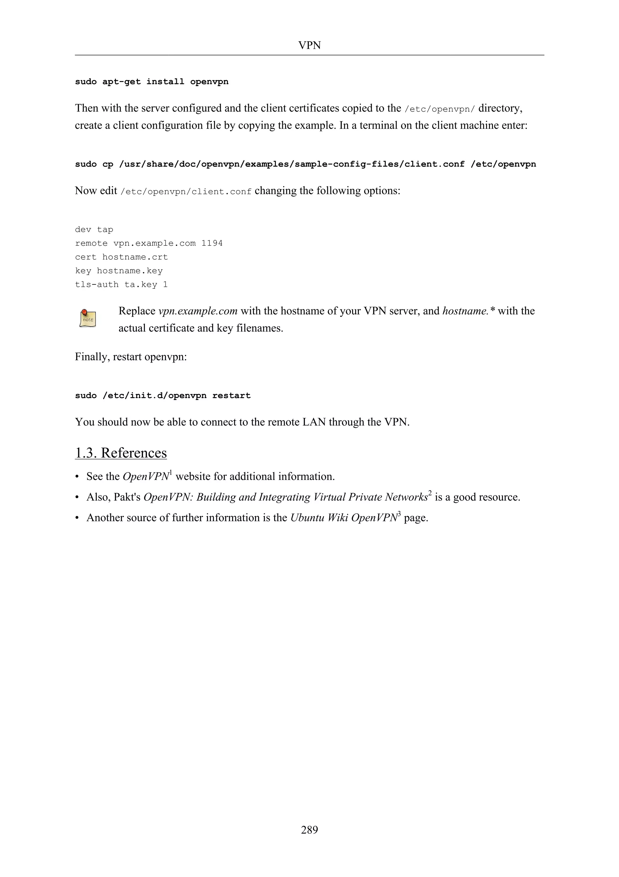 VPN


sudo apt-get install openvpn

Then with the server configured and the client certificates copied to the /etc/openvpn/ directory,
create a client configuration file by copying the example. In a terminal on the client machine enter:


sudo cp /usr/share/doc/openvpn/examples/sample-config-files/client.conf /etc/openvpn

Now edit /etc/openvpn/client.conf changing the following options:


dev tap
remote vpn.example.com 1194
cert hostname.crt
key hostname.key
tls-auth ta.key 1

         Replace vpn.example.com with the hostname of your VPN server, and hostname.* with the
         actual certificate and key filenames.

Finally, restart openvpn:


sudo /etc/init.d/openvpn restart

You should now be able to connect to the remote LAN through the VPN.

1.3. References
• See the OpenVPN1 website for additional information.
• Also, Pakt's OpenVPN: Building and Integrating Virtual Private Networks2 is a good resource.
• Another source of further information is the Ubuntu Wiki OpenVPN3 page.




                                                  289
 