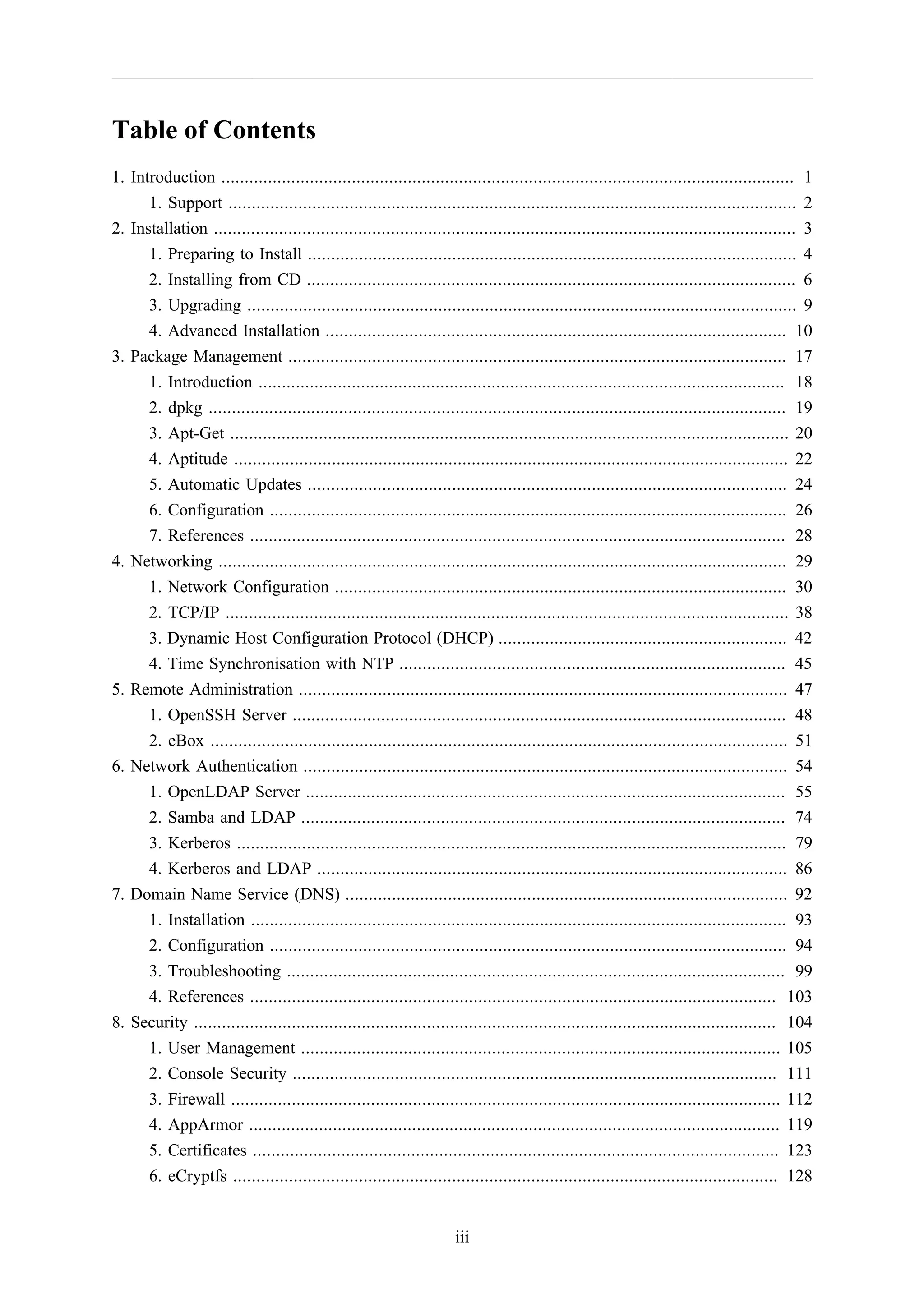 Table of Contents
1. Introduction ........................................................................................................................... 1
      1. Support .......................................................................................................................... 2
2. Installation ............................................................................................................................. 3
      1. Preparing to Install ......................................................................................................... 4
      2. Installing from CD ......................................................................................................... 6
      3. Upgrading ...................................................................................................................... 9
      4. Advanced Installation ................................................................................................... 10
3. Package Management ........................................................................................................... 17
      1. Introduction ................................................................................................................. 18
      2. dpkg ............................................................................................................................ 19
      3. Apt-Get ........................................................................................................................ 20
      4. Aptitude ....................................................................................................................... 22
      5. Automatic Updates ....................................................................................................... 24
      6. Configuration ............................................................................................................... 26
      7. References ................................................................................................................... 28
4. Networking .......................................................................................................................... 29
      1. Network Configuration ................................................................................................. 30
      2. TCP/IP ......................................................................................................................... 38
      3. Dynamic Host Configuration Protocol (DHCP) .............................................................. 42
      4. Time Synchronisation with NTP ................................................................................... 45
5. Remote Administration ......................................................................................................... 47
      1. OpenSSH Server .......................................................................................................... 48
      2. eBox ............................................................................................................................ 51
6. Network Authentication ........................................................................................................ 54
      1. OpenLDAP Server ....................................................................................................... 55
      2. Samba and LDAP ........................................................................................................ 74
      3. Kerberos ...................................................................................................................... 79
      4. Kerberos and LDAP ..................................................................................................... 86
7. Domain Name Service (DNS) ............................................................................................... 92
      1. Installation ................................................................................................................... 93
      2. Configuration ............................................................................................................... 94
      3. Troubleshooting ........................................................................................................... 99
      4. References ................................................................................................................. 103
8. Security ............................................................................................................................. 104
      1. User Management ....................................................................................................... 105
      2. Console Security ........................................................................................................ 111
      3. Firewall ...................................................................................................................... 112
      4. AppArmor .................................................................................................................. 119
      5. Certificates ................................................................................................................. 123
      6. eCryptfs ..................................................................................................................... 128


                                                                      iii
 