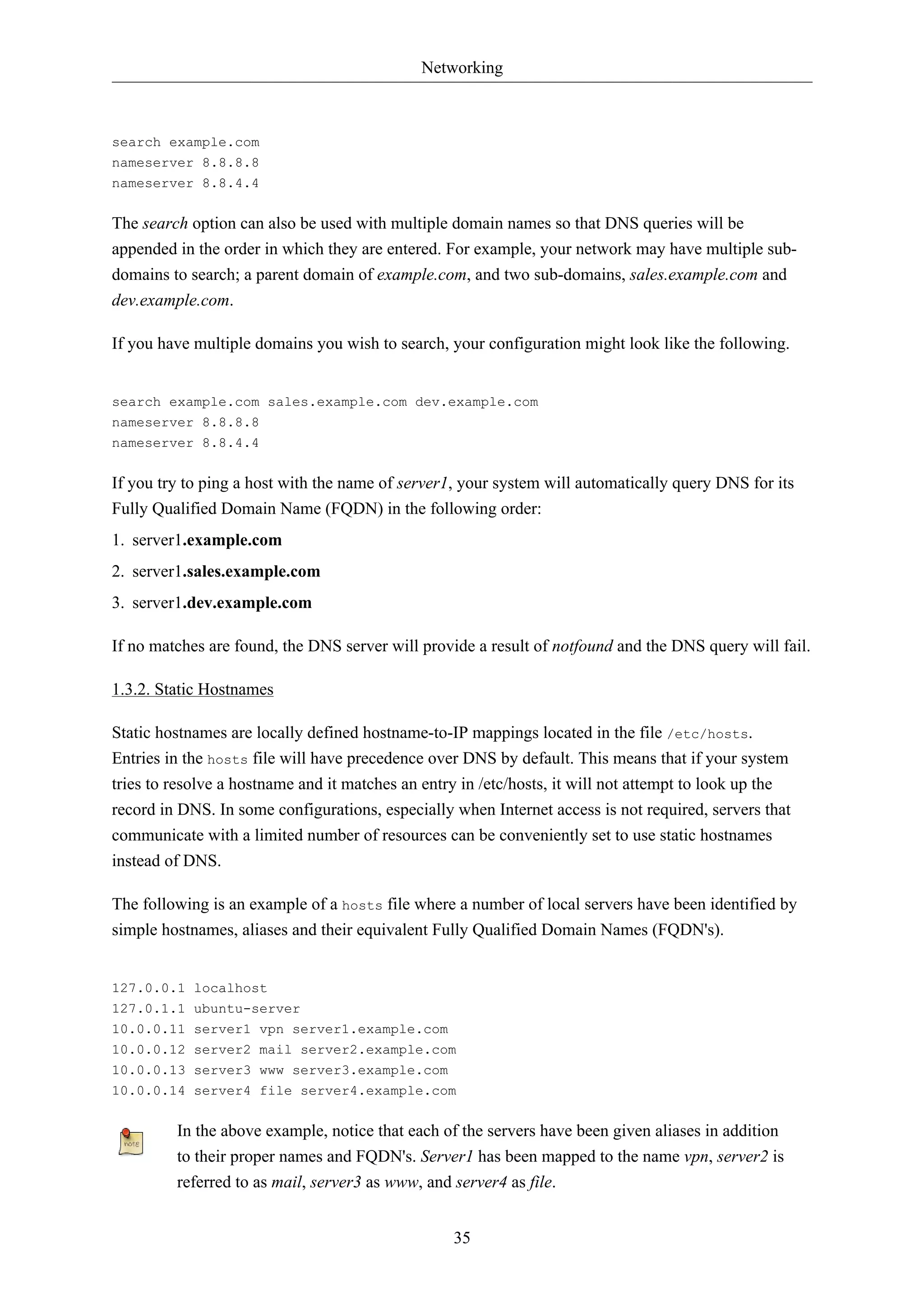 Networking



search example.com
nameserver 8.8.8.8
nameserver 8.8.4.4


The search option can also be used with multiple domain names so that DNS queries will be
appended in the order in which they are entered. For example, your network may have multiple sub-
domains to search; a parent domain of example.com, and two sub-domains, sales.example.com and
dev.example.com.

If you have multiple domains you wish to search, your configuration might look like the following.


search example.com sales.example.com dev.example.com
nameserver 8.8.8.8
nameserver 8.8.4.4


If you try to ping a host with the name of server1, your system will automatically query DNS for its
Fully Qualified Domain Name (FQDN) in the following order:
1. server1.example.com
2. server1.sales.example.com
3. server1.dev.example.com

If no matches are found, the DNS server will provide a result of notfound and the DNS query will fail.

1.3.2. Static Hostnames

Static hostnames are locally defined hostname-to-IP mappings located in the file /etc/hosts.
Entries in the hosts file will have precedence over DNS by default. This means that if your system
tries to resolve a hostname and it matches an entry in /etc/hosts, it will not attempt to look up the
record in DNS. In some configurations, especially when Internet access is not required, servers that
communicate with a limited number of resources can be conveniently set to use static hostnames
instead of DNS.

The following is an example of a hosts file where a number of local servers have been identified by
simple hostnames, aliases and their equivalent Fully Qualified Domain Names (FQDN's).


127.0.0.1 localhost
127.0.1.1 ubuntu-server
10.0.0.11 server1 vpn server1.example.com
10.0.0.12 server2 mail server2.example.com
10.0.0.13 server3 www server3.example.com
10.0.0.14 server4 file server4.example.com


         In the above example, notice that each of the servers have been given aliases in addition
         to their proper names and FQDN's. Server1 has been mapped to the name vpn, server2 is
         referred to as mail, server3 as www, and server4 as file.


                                                  35
 