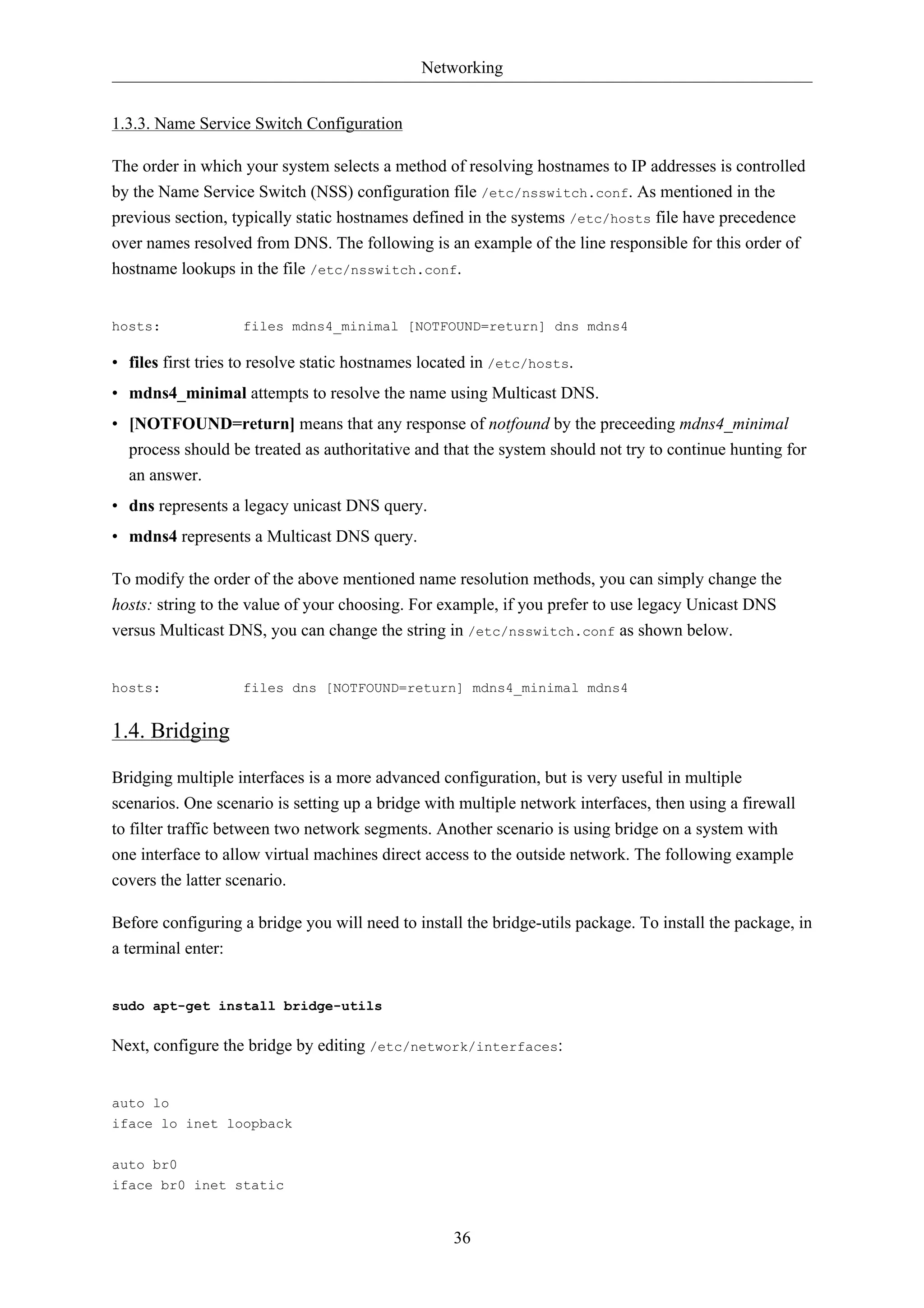 Networking


1.3.3. Name Service Switch Configuration

The order in which your system selects a method of resolving hostnames to IP addresses is controlled
by the Name Service Switch (NSS) configuration file /etc/nsswitch.conf. As mentioned in the
previous section, typically static hostnames defined in the systems /etc/hosts file have precedence
over names resolved from DNS. The following is an example of the line responsible for this order of
hostname lookups in the file /etc/nsswitch.conf.


hosts:             files mdns4_minimal [NOTFOUND=return] dns mdns4

• files first tries to resolve static hostnames located in /etc/hosts.
• mdns4_minimal attempts to resolve the name using Multicast DNS.
• [NOTFOUND=return] means that any response of notfound by the preceeding mdns4_minimal
  process should be treated as authoritative and that the system should not try to continue hunting for
  an answer.
• dns represents a legacy unicast DNS query.
• mdns4 represents a Multicast DNS query.

To modify the order of the above mentioned name resolution methods, you can simply change the
hosts: string to the value of your choosing. For example, if you prefer to use legacy Unicast DNS
versus Multicast DNS, you can change the string in /etc/nsswitch.conf as shown below.


hosts:             files dns [NOTFOUND=return] mdns4_minimal mdns4


1.4. Bridging

Bridging multiple interfaces is a more advanced configuration, but is very useful in multiple
scenarios. One scenario is setting up a bridge with multiple network interfaces, then using a firewall
to filter traffic between two network segments. Another scenario is using bridge on a system with
one interface to allow virtual machines direct access to the outside network. The following example
covers the latter scenario.

Before configuring a bridge you will need to install the bridge-utils package. To install the package, in
a terminal enter:


sudo apt-get install bridge-utils

Next, configure the bridge by editing /etc/network/interfaces:


auto lo
iface lo inet loopback


auto br0
iface br0 inet static


                                                   36
 