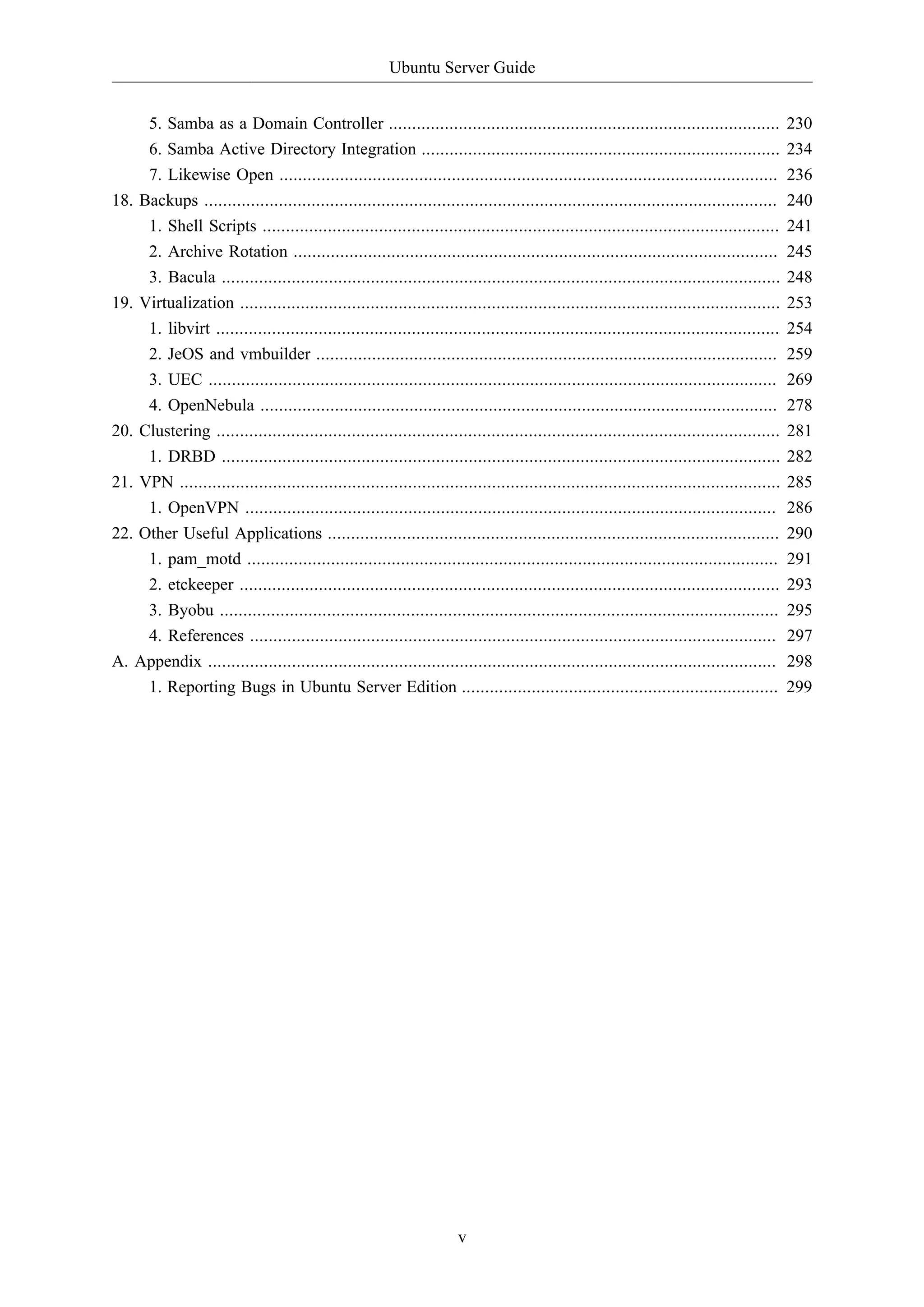 Ubuntu Server Guide


     5. Samba as a Domain Controller ....................................................................................                   230
     6. Samba Active Directory Integration .............................................................................                    234
     7. Likewise Open ...........................................................................................................           236
18. Backups ...........................................................................................................................     240
     1. Shell Scripts ...............................................................................................................       241
     2. Archive Rotation ........................................................................................................           245
     3. Bacula ........................................................................................................................     248
19. Virtualization ....................................................................................................................     253
     1. libvirt .........................................................................................................................   254
     2. JeOS and vmbuilder ...................................................................................................              259
     3. UEC ..........................................................................................................................      269
     4. OpenNebula ...............................................................................................................          278
20. Clustering .........................................................................................................................    281
     1. DRBD ........................................................................................................................       282
21. VPN .................................................................................................................................   285
     1. OpenVPN ..................................................................................................................          286
22. Other Useful Applications .................................................................................................             290
     1. pam_motd ..................................................................................................................         291
     2. etckeeper ....................................................................................................................      293
     3. Byobu ........................................................................................................................      295
     4. References .................................................................................................................        297
A. Appendix ..........................................................................................................................      298
     1. Reporting Bugs in Ubuntu Server Edition ....................................................................                        299




                                                                      v
 