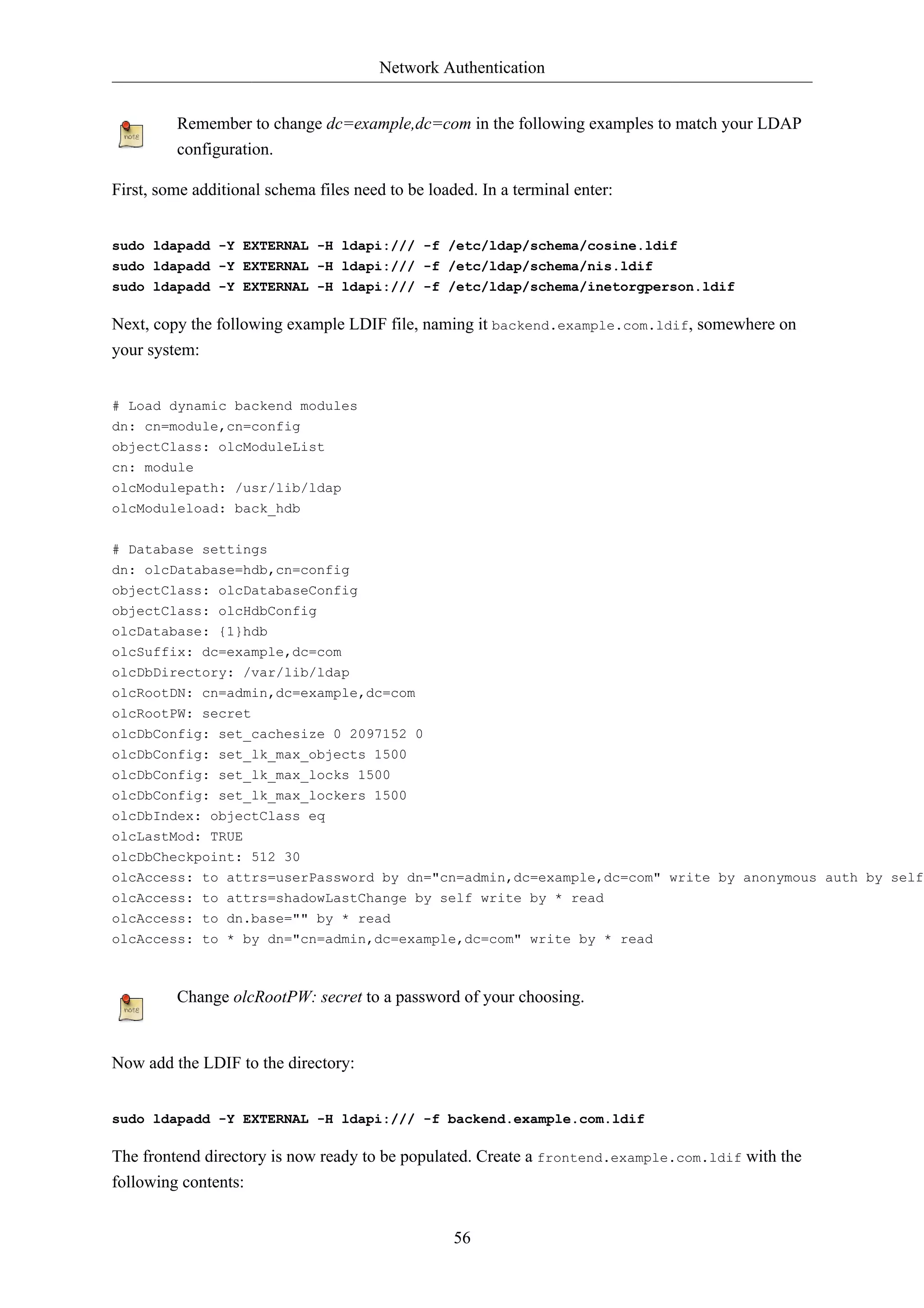 Network Authentication


         Remember to change dc=example,dc=com in the following examples to match your LDAP
         configuration.

First, some additional schema files need to be loaded. In a terminal enter:


sudo ldapadd -Y EXTERNAL -H ldapi:/// -f /etc/ldap/schema/cosine.ldif
sudo ldapadd -Y EXTERNAL -H ldapi:/// -f /etc/ldap/schema/nis.ldif
sudo ldapadd -Y EXTERNAL -H ldapi:/// -f /etc/ldap/schema/inetorgperson.ldif

Next, copy the following example LDIF file, naming it backend.example.com.ldif, somewhere on
your system:


# Load dynamic backend modules
dn: cn=module,cn=config
objectClass: olcModuleList
cn: module
olcModulepath: /usr/lib/ldap
olcModuleload: back_hdb

# Database settings
dn: olcDatabase=hdb,cn=config
objectClass: olcDatabaseConfig
objectClass: olcHdbConfig
olcDatabase: {1}hdb
olcSuffix: dc=example,dc=com
olcDbDirectory: /var/lib/ldap
olcRootDN: cn=admin,dc=example,dc=com
olcRootPW: secret
olcDbConfig: set_cachesize 0 2097152 0
olcDbConfig: set_lk_max_objects 1500
olcDbConfig: set_lk_max_locks 1500
olcDbConfig: set_lk_max_lockers 1500
olcDbIndex: objectClass eq
olcLastMod: TRUE
olcDbCheckpoint: 512 30
olcAccess: to attrs=userPassword by dn="cn=admin,dc=example,dc=com" write by anonymous auth by self
olcAccess: to attrs=shadowLastChange by self write by * read
olcAccess: to dn.base="" by * read
olcAccess: to * by dn="cn=admin,dc=example,dc=com" write by * read



         Change olcRootPW: secret to a password of your choosing.


Now add the LDIF to the directory:


sudo ldapadd -Y EXTERNAL -H ldapi:/// -f backend.example.com.ldif

The frontend directory is now ready to be populated. Create a frontend.example.com.ldif with the
following contents:


                                                   56
 