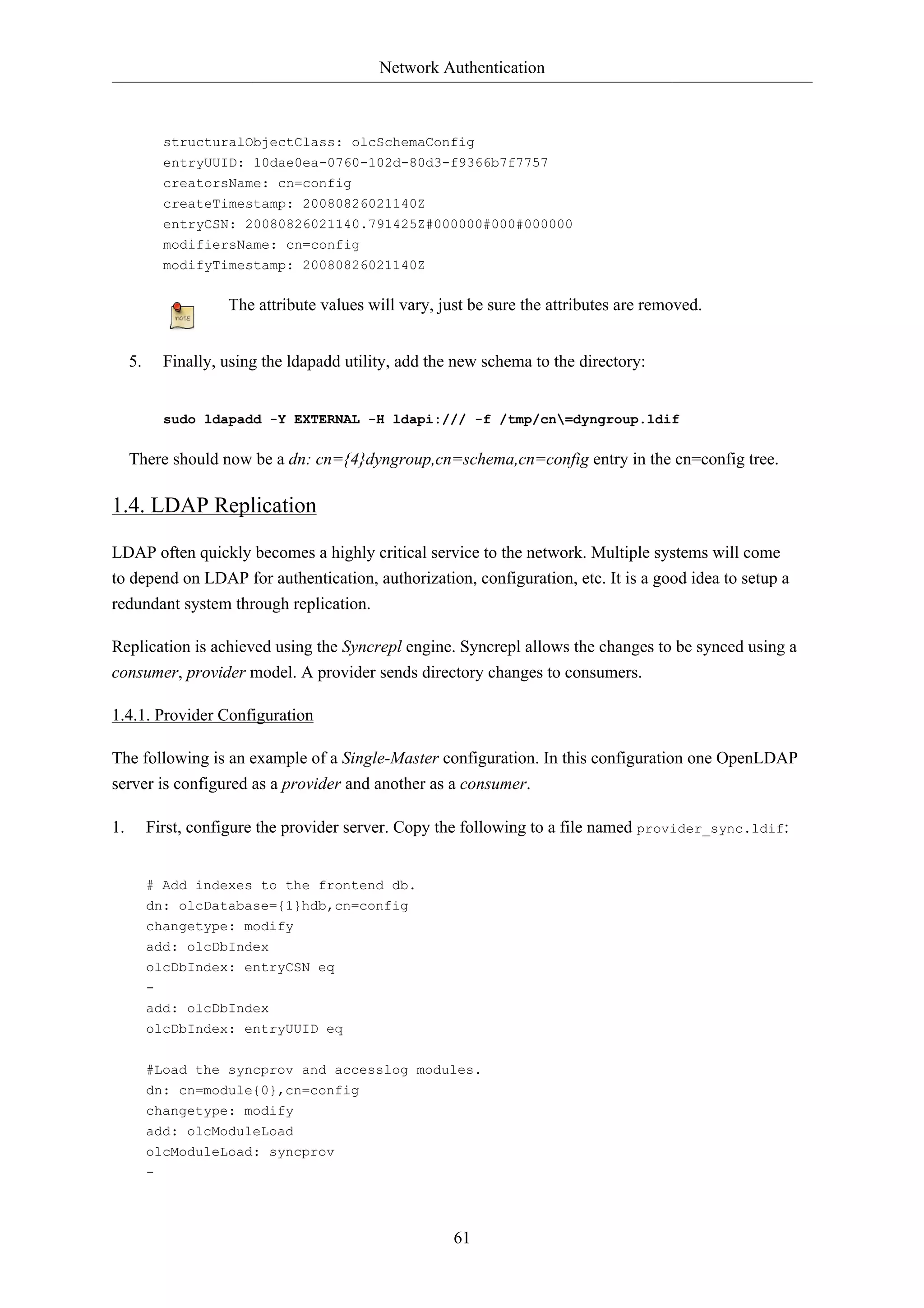 Network Authentication



              structuralObjectClass: olcSchemaConfig
              entryUUID: 10dae0ea-0760-102d-80d3-f9366b7f7757
              creatorsName: cn=config
              createTimestamp: 20080826021140Z
              entryCSN: 20080826021140.791425Z#000000#000#000000
              modifiersName: cn=config
              modifyTimestamp: 20080826021140Z


                       The attribute values will vary, just be sure the attributes are removed.


     5.       Finally, using the ldapadd utility, add the new schema to the directory:


              sudo ldapadd -Y EXTERNAL -H ldapi:/// -f /tmp/cn=dyngroup.ldif


     There should now be a dn: cn={4}dyngroup,cn=schema,cn=config entry in the cn=config tree.

1.4. LDAP Replication

LDAP often quickly becomes a highly critical service to the network. Multiple systems will come
to depend on LDAP for authentication, authorization, configuration, etc. It is a good idea to setup a
redundant system through replication.

Replication is achieved using the Syncrepl engine. Syncrepl allows the changes to be synced using a
consumer, provider model. A provider sends directory changes to consumers.

1.4.1. Provider Configuration

The following is an example of a Single-Master configuration. In this configuration one OpenLDAP
server is configured as a provider and another as a consumer.

1.        First, configure the provider server. Copy the following to a file named provider_sync.ldif:


          # Add indexes to the frontend db.
          dn: olcDatabase={1}hdb,cn=config
          changetype: modify
          add: olcDbIndex
          olcDbIndex: entryCSN eq
          -
          add: olcDbIndex
          olcDbIndex: entryUUID eq

          #Load the syncprov and accesslog modules.
          dn: cn=module{0},cn=config
          changetype: modify
          add: olcModuleLoad
          olcModuleLoad: syncprov
          -



                                                         61
 