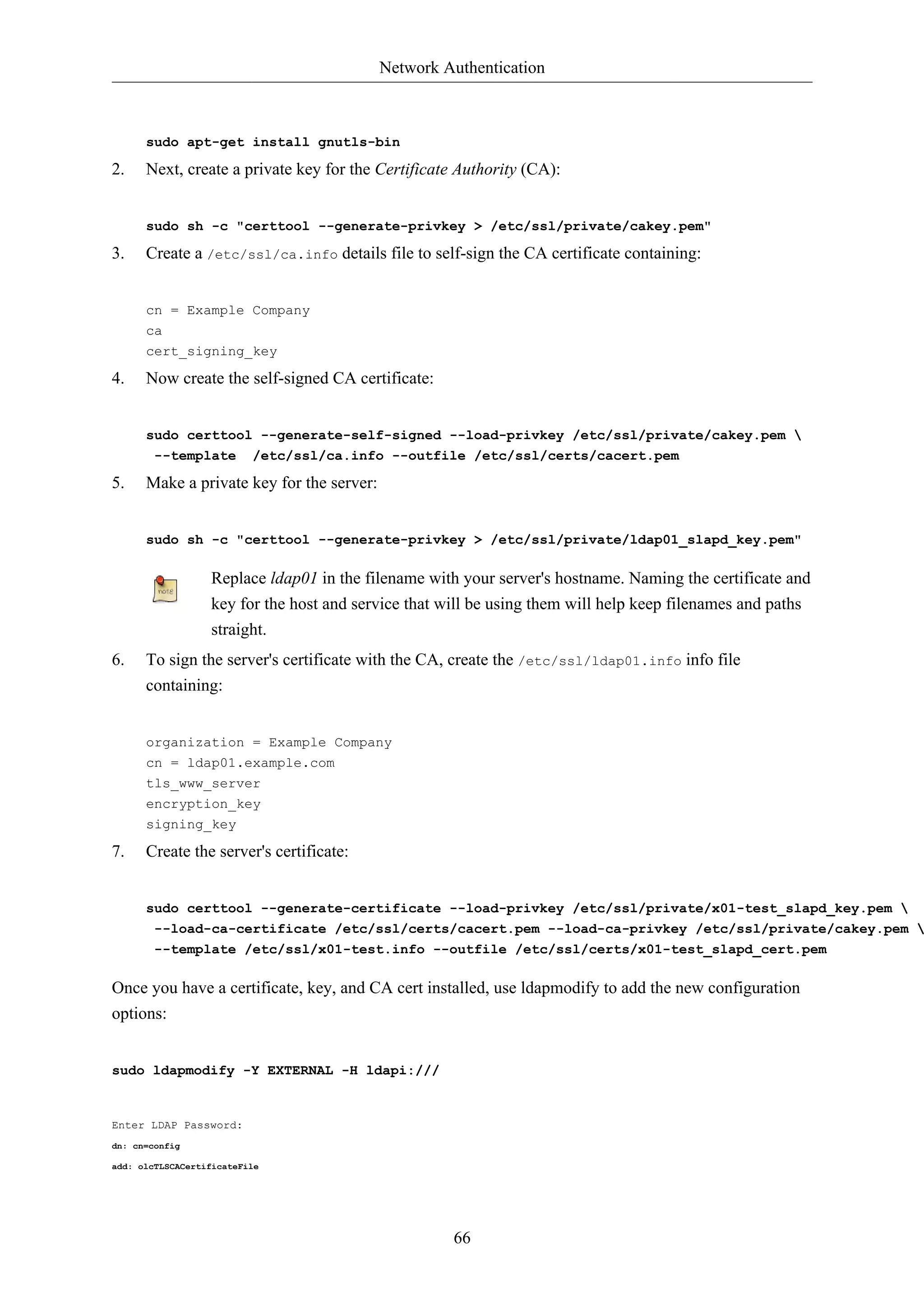 Network Authentication



      sudo apt-get install gnutls-bin

2.    Next, create a private key for the Certificate Authority (CA):


      sudo sh -c "certtool --generate-privkey > /etc/ssl/private/cakey.pem"

3.    Create a /etc/ssl/ca.info details file to self-sign the CA certificate containing:


      cn = Example Company
      ca
      cert_signing_key

4.    Now create the self-signed CA certificate:


      sudo certtool --generate-self-signed --load-privkey /etc/ssl/private/cakey.pem 
       --template /etc/ssl/ca.info --outfile /etc/ssl/certs/cacert.pem

5.    Make a private key for the server:


      sudo sh -c "certtool --generate-privkey > /etc/ssl/private/ldap01_slapd_key.pem"

                  Replace ldap01 in the filename with your server's hostname. Naming the certificate and
                  key for the host and service that will be using them will help keep filenames and paths
                  straight.
6.    To sign the server's certificate with the CA, create the /etc/ssl/ldap01.info info file
      containing:


      organization = Example Company
      cn = ldap01.example.com
      tls_www_server
      encryption_key
      signing_key

7.    Create the server's certificate:


      sudo certtool --generate-certificate --load-privkey /etc/ssl/private/x01-test_slapd_key.pem 
       --load-ca-certificate /etc/ssl/certs/cacert.pem --load-ca-privkey /etc/ssl/private/cakey.pem 
        --template /etc/ssl/x01-test.info --outfile /etc/ssl/certs/x01-test_slapd_cert.pem

Once you have a certificate, key, and CA cert installed, use ldapmodify to add the new configuration
options:


sudo ldapmodify -Y EXTERNAL -H ldapi:///


Enter LDAP Password:
dn: cn=config

add: olcTLSCACertificateFile




                                                     66
 