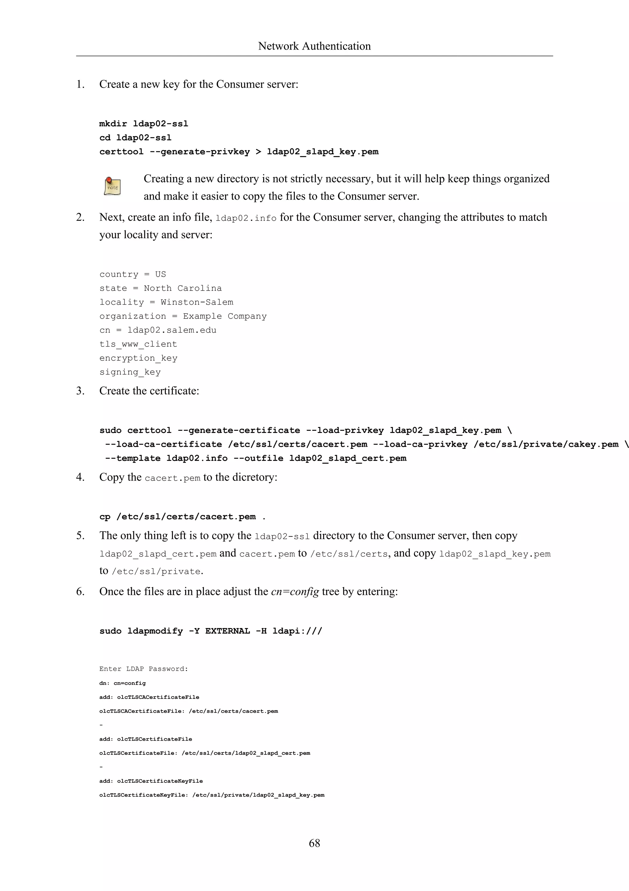 Network Authentication


1.   Create a new key for the Consumer server:


     mkdir ldap02-ssl
     cd ldap02-ssl
     certtool --generate-privkey > ldap02_slapd_key.pem


                 Creating a new directory is not strictly necessary, but it will help keep things organized
                 and make it easier to copy the files to the Consumer server.
2.   Next, create an info file, ldap02.info for the Consumer server, changing the attributes to match
     your locality and server:


     country = US
     state = North Carolina
     locality = Winston-Salem
     organization = Example Company
     cn = ldap02.salem.edu
     tls_www_client
     encryption_key
     signing_key

3.   Create the certificate:


     sudo certtool --generate-certificate --load-privkey ldap02_slapd_key.pem 
      --load-ca-certificate /etc/ssl/certs/cacert.pem --load-ca-privkey /etc/ssl/private/cakey.pem 
         --template ldap02.info --outfile ldap02_slapd_cert.pem

4.   Copy the cacert.pem to the dicretory:


     cp /etc/ssl/certs/cacert.pem .

5.   The only thing left is to copy the ldap02-ssl directory to the Consumer server, then copy
     ldap02_slapd_cert.pem            and cacert.pem to /etc/ssl/certs, and copy ldap02_slapd_key.pem
     to /etc/ssl/private.
6.   Once the files are in place adjust the cn=config tree by entering:


     sudo ldapmodify -Y EXTERNAL -H ldapi:///



     Enter LDAP Password:
     dn: cn=config

     add: olcTLSCACertificateFile

     olcTLSCACertificateFile: /etc/ssl/certs/cacert.pem

     -

     add: olcTLSCertificateFile

     olcTLSCertificateFile: /etc/ssl/certs/ldap02_slapd_cert.pem

     -

     add: olcTLSCertificateKeyFile

     olcTLSCertificateKeyFile: /etc/ssl/private/ldap02_slapd_key.pem




                                                               68
 