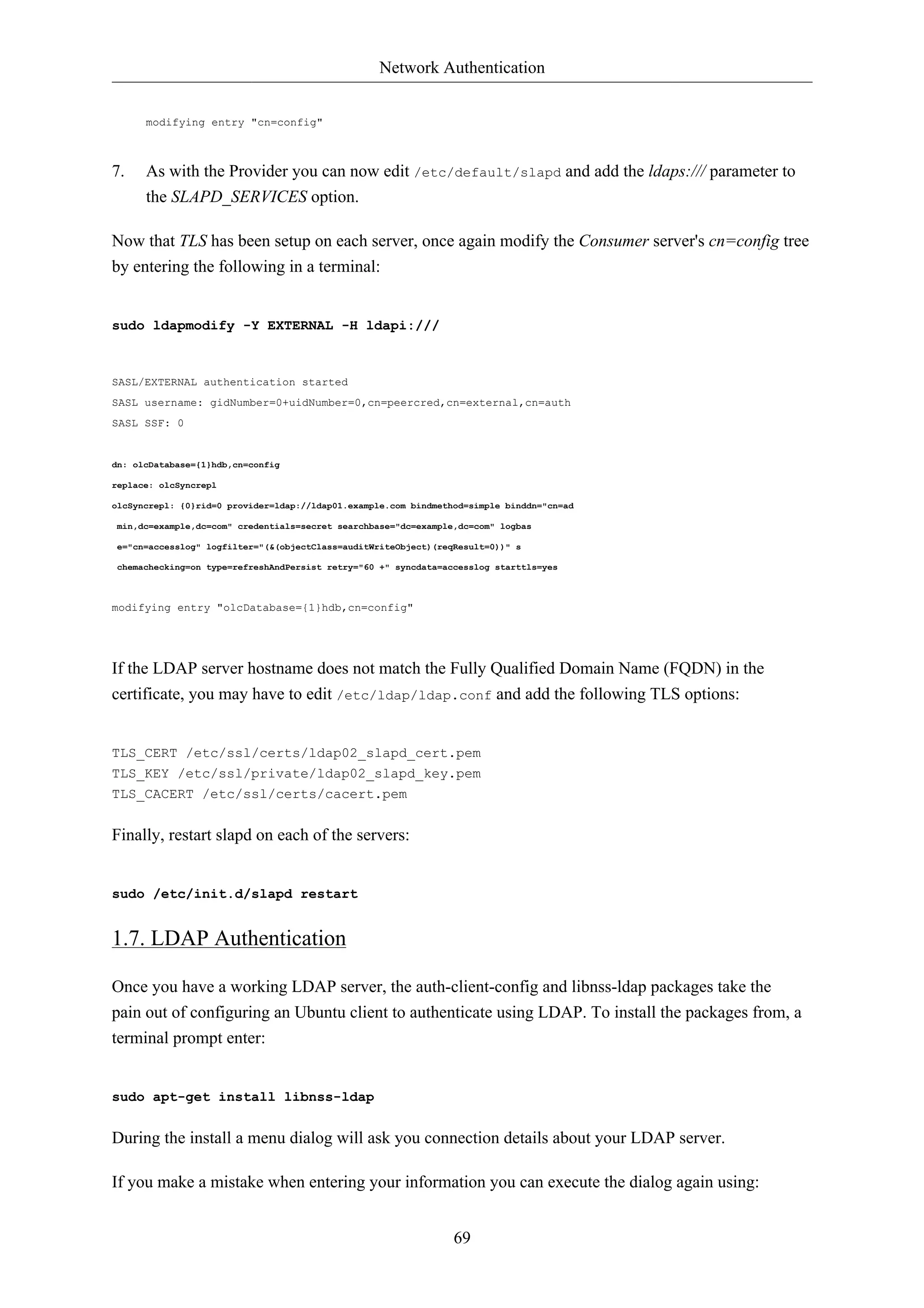 Network Authentication


      modifying entry "cn=config"



7.    As with the Provider you can now edit /etc/default/slapd and add the ldaps:/// parameter to
      the SLAPD_SERVICES option.

Now that TLS has been setup on each server, once again modify the Consumer server's cn=config tree
by entering the following in a terminal:


sudo ldapmodify -Y EXTERNAL -H ldapi:///



SASL/EXTERNAL authentication started
SASL username: gidNumber=0+uidNumber=0,cn=peercred,cn=external,cn=auth
SASL SSF: 0


dn: olcDatabase={1}hdb,cn=config

replace: olcSyncrepl

olcSyncrepl: {0}rid=0 provider=ldap://ldap01.example.com bindmethod=simple binddn="cn=ad

min,dc=example,dc=com" credentials=secret searchbase="dc=example,dc=com" logbas

e="cn=accesslog" logfilter="(&(objectClass=auditWriteObject)(reqResult=0))" s

chemachecking=on type=refreshAndPersist retry="60 +" syncdata=accesslog starttls=yes



modifying entry "olcDatabase={1}hdb,cn=config"




If the LDAP server hostname does not match the Fully Qualified Domain Name (FQDN) in the
certificate, you may have to edit /etc/ldap/ldap.conf and add the following TLS options:


TLS_CERT /etc/ssl/certs/ldap02_slapd_cert.pem
TLS_KEY /etc/ssl/private/ldap02_slapd_key.pem
TLS_CACERT /etc/ssl/certs/cacert.pem


Finally, restart slapd on each of the servers:


sudo /etc/init.d/slapd restart


1.7. LDAP Authentication

Once you have a working LDAP server, the auth-client-config and libnss-ldap packages take the
pain out of configuring an Ubuntu client to authenticate using LDAP. To install the packages from, a
terminal prompt enter:


sudo apt-get install libnss-ldap


During the install a menu dialog will ask you connection details about your LDAP server.

If you make a mistake when entering your information you can execute the dialog again using:


                                                                 69
 