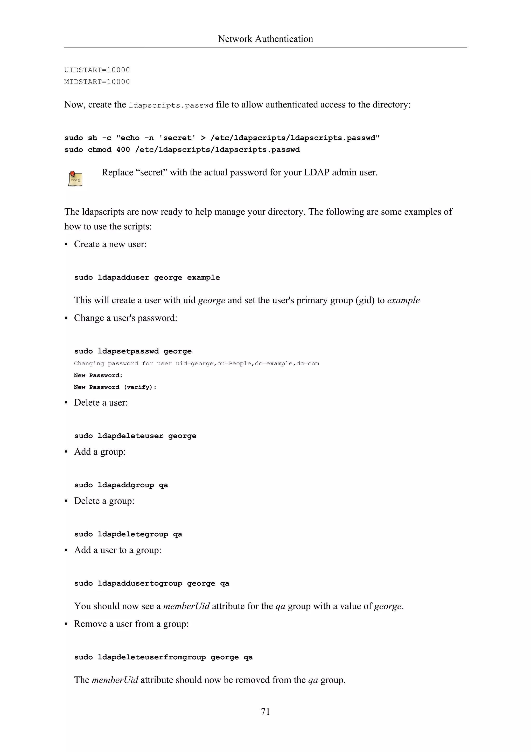 Network Authentication


UIDSTART=10000
MIDSTART=10000

Now, create the ldapscripts.passwd file to allow authenticated access to the directory:


sudo sh -c "echo -n 'secret' > /etc/ldapscripts/ldapscripts.passwd"
sudo chmod 400 /etc/ldapscripts/ldapscripts.passwd

         Replace “secret” with the actual password for your LDAP admin user.



The ldapscripts are now ready to help manage your directory. The following are some examples of
how to use the scripts:
• Create a new user:


  sudo ldapadduser george example

  This will create a user with uid george and set the user's primary group (gid) to example
• Change a user's password:


  sudo ldapsetpasswd george
  Changing password for user uid=george,ou=People,dc=example,dc=com
  New Password:
  New Password (verify):

• Delete a user:


  sudo ldapdeleteuser george

• Add a group:


  sudo ldapaddgroup qa

• Delete a group:


  sudo ldapdeletegroup qa

• Add a user to a group:


  sudo ldapaddusertogroup george qa

  You should now see a memberUid attribute for the qa group with a value of george.
• Remove a user from a group:


  sudo ldapdeleteuserfromgroup george qa

  The memberUid attribute should now be removed from the qa group.


                                                   71
 