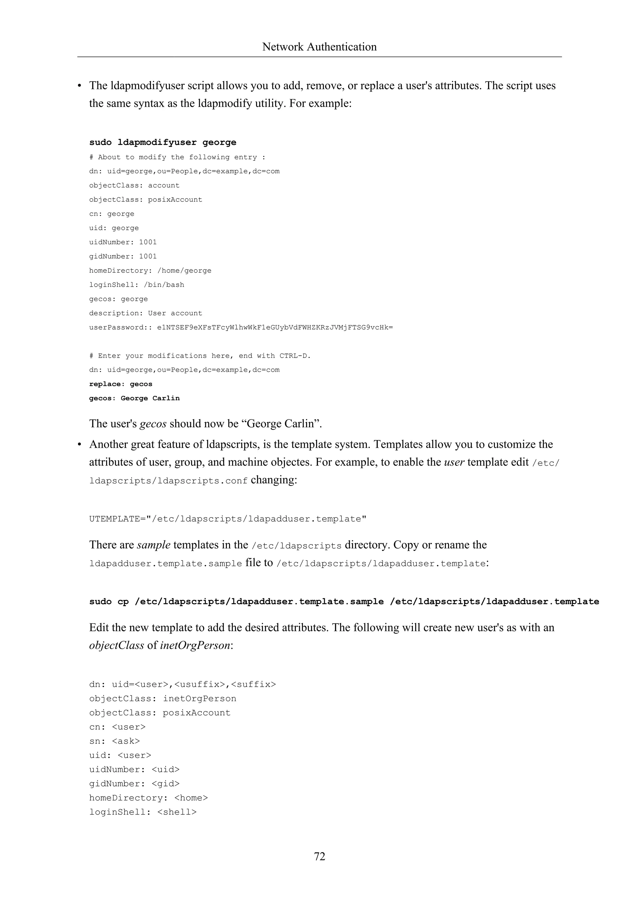 Network Authentication


• The ldapmodifyuser script allows you to add, remove, or replace a user's attributes. The script uses
  the same syntax as the ldapmodify utility. For example:


  sudo ldapmodifyuser george
  # About to modify the following entry :
  dn: uid=george,ou=People,dc=example,dc=com
  objectClass: account
  objectClass: posixAccount
  cn: george
  uid: george
  uidNumber: 1001
  gidNumber: 1001
  homeDirectory: /home/george
  loginShell: /bin/bash
  gecos: george
  description: User account
  userPassword:: e1NTSEF9eXFsTFcyWlhwWkF1eGUybVdFWHZKRzJVMjFTSG9vcHk=


  # Enter your modifications here, end with CTRL-D.
  dn: uid=george,ou=People,dc=example,dc=com
  replace: gecos
  gecos: George Carlin


  The user's gecos should now be “George Carlin”.
• Another great feature of ldapscripts, is the template system. Templates allow you to customize the
  attributes of user, group, and machine objectes. For example, to enable the user template edit /etc/
  ldapscripts/ldapscripts.conf changing:



  UTEMPLATE="/etc/ldapscripts/ldapadduser.template"

  There are sample templates in the /etc/ldapscripts directory. Copy or rename the
  ldapadduser.template.sample file to /etc/ldapscripts/ldapadduser.template:



  sudo cp /etc/ldapscripts/ldapadduser.template.sample /etc/ldapscripts/ldapadduser.template

  Edit the new template to add the desired attributes. The following will create new user's as with an
  objectClass of inetOrgPerson:


  dn: uid=<user>,<usuffix>,<suffix>
  objectClass: inetOrgPerson
  objectClass: posixAccount
  cn: <user>
  sn: <ask>
  uid: <user>
  uidNumber: <uid>
  gidNumber: <gid>
  homeDirectory: <home>
  loginShell: <shell>



                                                      72
 
