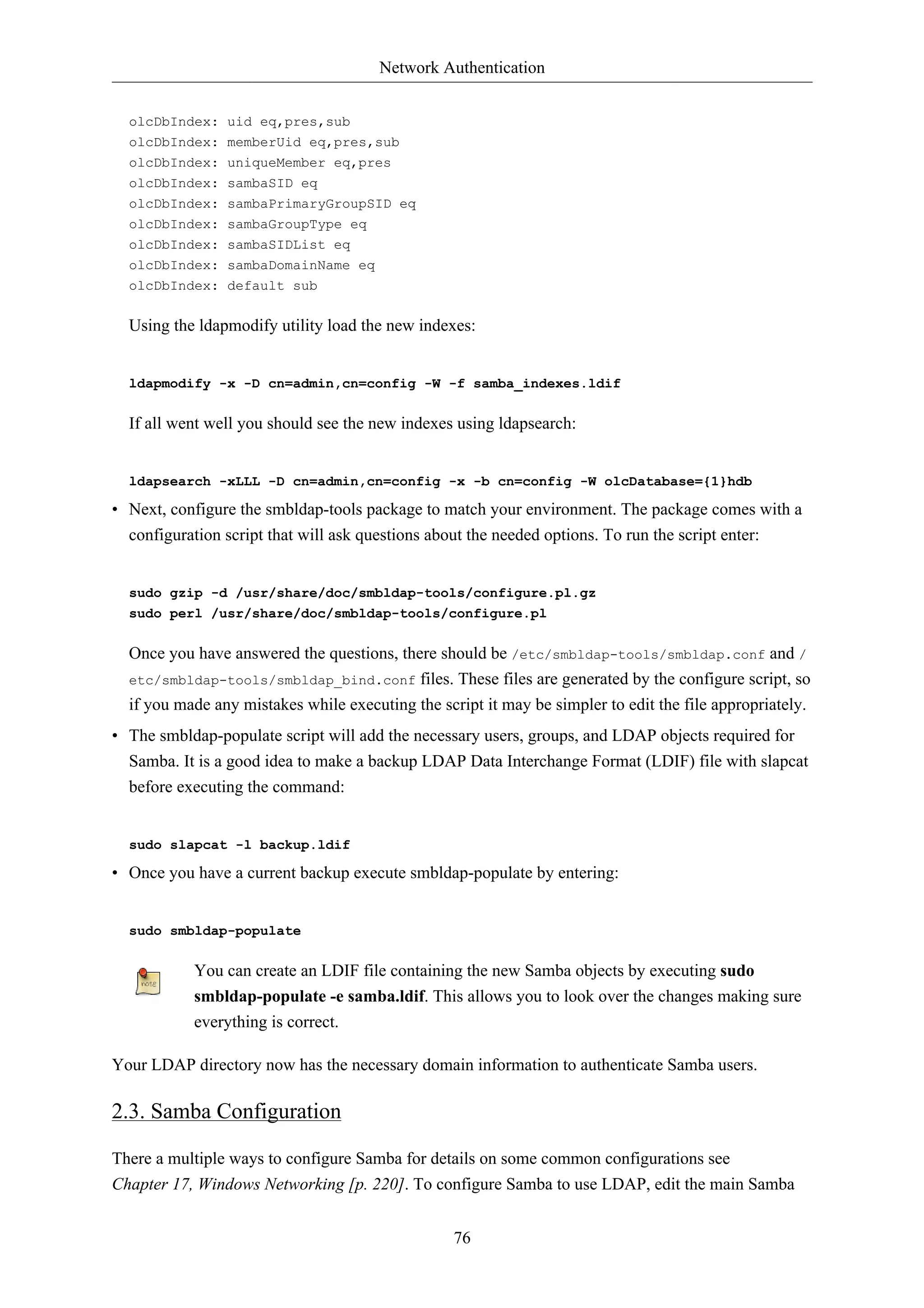 Network Authentication


  olcDbIndex: uid eq,pres,sub
  olcDbIndex: memberUid eq,pres,sub
  olcDbIndex: uniqueMember eq,pres
  olcDbIndex: sambaSID eq
  olcDbIndex: sambaPrimaryGroupSID eq
  olcDbIndex: sambaGroupType eq
  olcDbIndex: sambaSIDList eq
  olcDbIndex: sambaDomainName eq
  olcDbIndex: default sub


  Using the ldapmodify utility load the new indexes:


  ldapmodify -x -D cn=admin,cn=config -W -f samba_indexes.ldif


  If all went well you should see the new indexes using ldapsearch:


  ldapsearch -xLLL -D cn=admin,cn=config -x -b cn=config -W olcDatabase={1}hdb

• Next, configure the smbldap-tools package to match your environment. The package comes with a
  configuration script that will ask questions about the needed options. To run the script enter:


  sudo gzip -d /usr/share/doc/smbldap-tools/configure.pl.gz
  sudo perl /usr/share/doc/smbldap-tools/configure.pl


  Once you have answered the questions, there should be /etc/smbldap-tools/smbldap.conf and /
  etc/smbldap-tools/smbldap_bind.conf files. These files are generated by the configure script, so
  if you made any mistakes while executing the script it may be simpler to edit the file appropriately.
• The smbldap-populate script will add the necessary users, groups, and LDAP objects required for
  Samba. It is a good idea to make a backup LDAP Data Interchange Format (LDIF) file with slapcat
  before executing the command:


  sudo slapcat -l backup.ldif

• Once you have a current backup execute smbldap-populate by entering:


  sudo smbldap-populate


           You can create an LDIF file containing the new Samba objects by executing sudo
           smbldap-populate -e samba.ldif. This allows you to look over the changes making sure
           everything is correct.

Your LDAP directory now has the necessary domain information to authenticate Samba users.

2.3. Samba Configuration

There a multiple ways to configure Samba for details on some common configurations see
Chapter 17, Windows Networking [p. 220]. To configure Samba to use LDAP, edit the main Samba


                                                  76
 