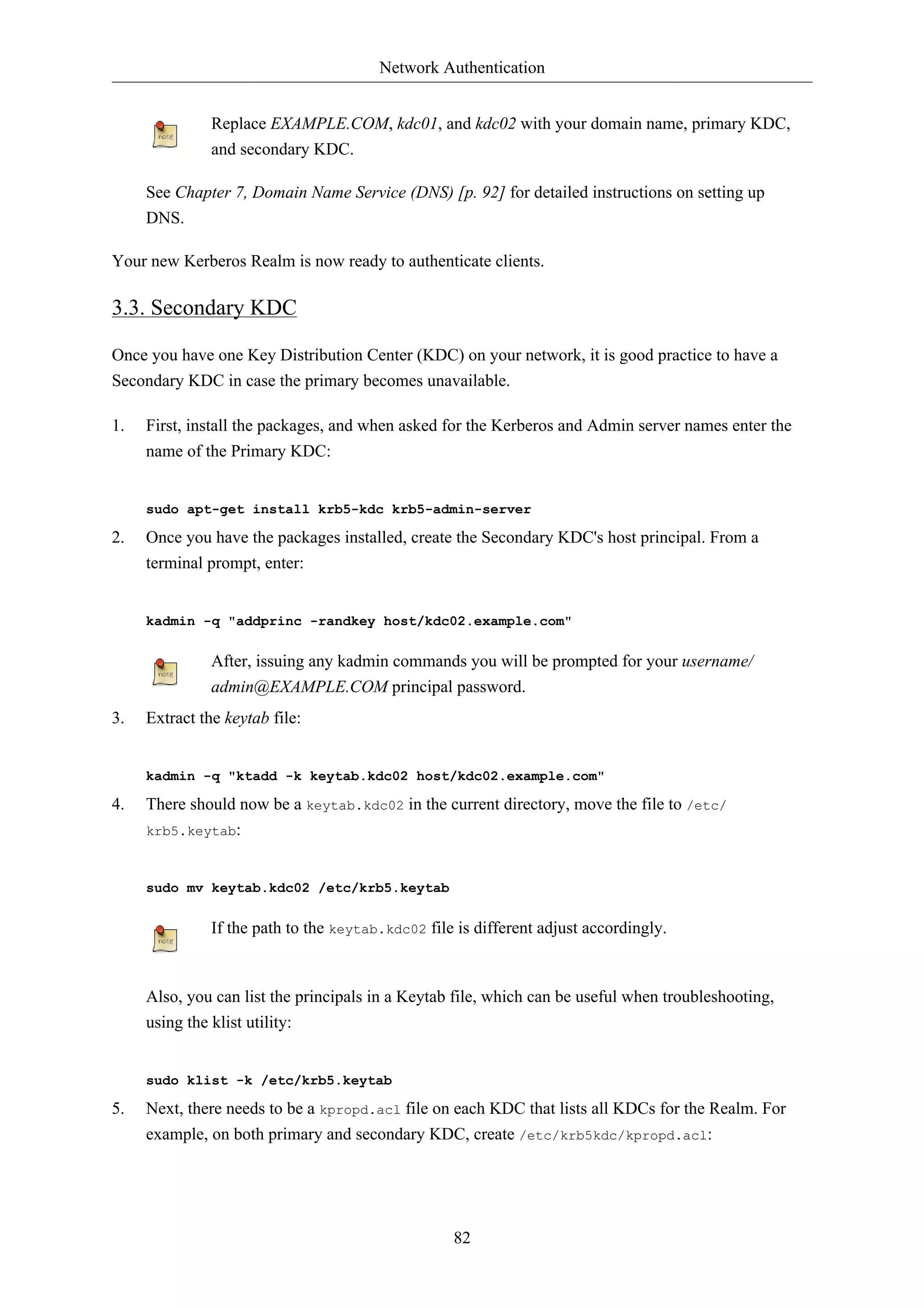 Network Authentication


               Replace EXAMPLE.COM, kdc01, and kdc02 with your domain name, primary KDC,
               and secondary KDC.

     See Chapter 7, Domain Name Service (DNS) [p. 92] for detailed instructions on setting up
     DNS.

Your new Kerberos Realm is now ready to authenticate clients.

3.3. Secondary KDC

Once you have one Key Distribution Center (KDC) on your network, it is good practice to have a
Secondary KDC in case the primary becomes unavailable.

1.   First, install the packages, and when asked for the Kerberos and Admin server names enter the
     name of the Primary KDC:


     sudo apt-get install krb5-kdc krb5-admin-server

2.   Once you have the packages installed, create the Secondary KDC's host principal. From a
     terminal prompt, enter:


     kadmin -q "addprinc -randkey host/kdc02.example.com"


               After, issuing any kadmin commands you will be prompted for your username/
               admin@EXAMPLE.COM principal password.
3.   Extract the keytab file:


     kadmin -q "ktadd -k keytab.kdc02 host/kdc02.example.com"

4.   There should now be a keytab.kdc02 in the current directory, move the file to /etc/
     krb5.keytab:



     sudo mv keytab.kdc02 /etc/krb5.keytab


               If the path to the keytab.kdc02 file is different adjust accordingly.



     Also, you can list the principals in a Keytab file, which can be useful when troubleshooting,
     using the klist utility:


     sudo klist -k /etc/krb5.keytab

5.   Next, there needs to be a kpropd.acl file on each KDC that lists all KDCs for the Realm. For
     example, on both primary and secondary KDC, create /etc/krb5kdc/kpropd.acl:




                                                   82
 