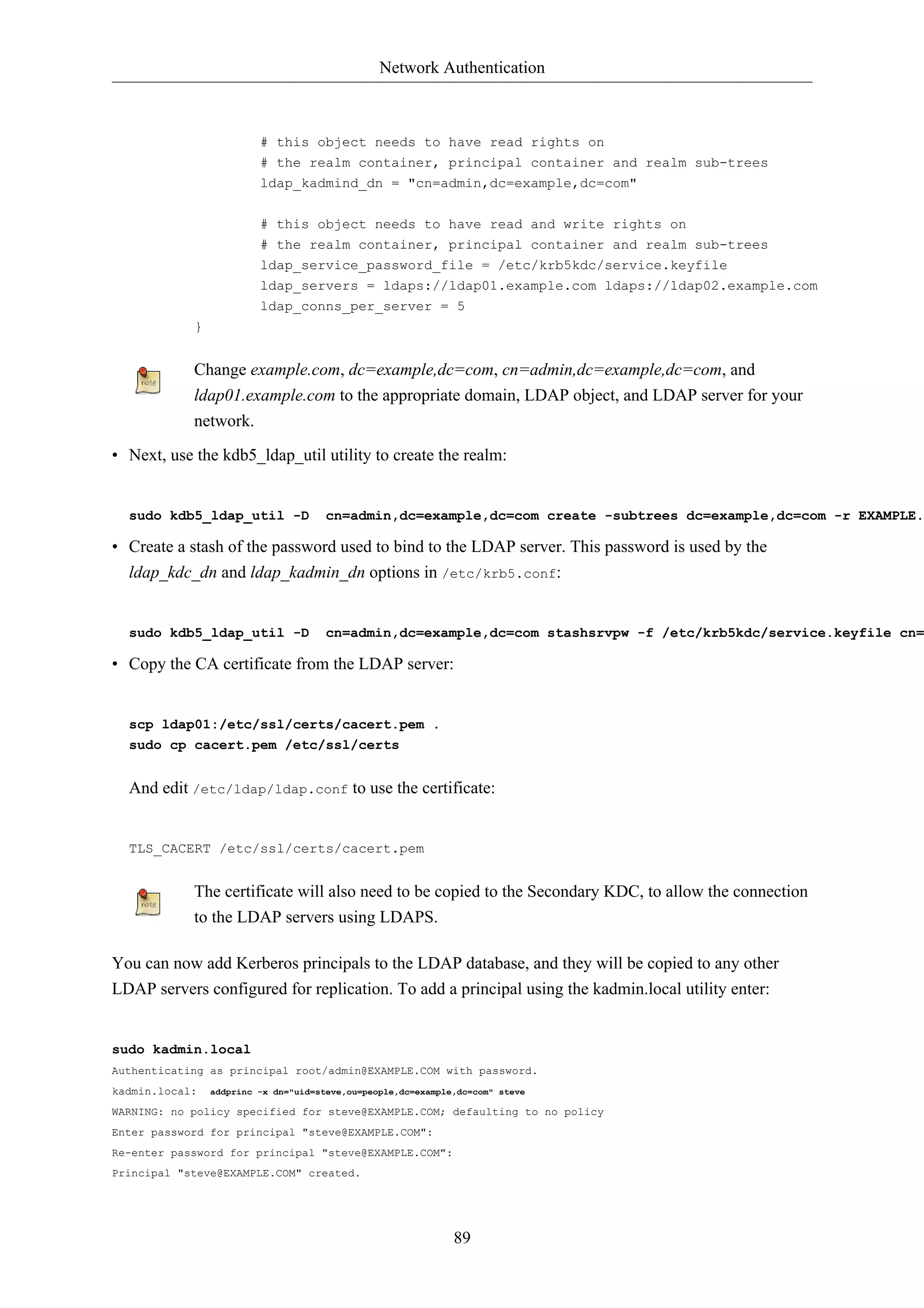 Network Authentication



                         # this object needs to have read rights on
                         # the realm container, principal container and realm sub-trees
                         ldap_kadmind_dn = "cn=admin,dc=example,dc=com"


                         # this object needs to have read and write rights on
                         # the realm container, principal container and realm sub-trees
                         ldap_service_password_file = /etc/krb5kdc/service.keyfile
                         ldap_servers = ldaps://ldap01.example.com ldaps://ldap02.example.com
                         ldap_conns_per_server = 5
            }


            Change example.com, dc=example,dc=com, cn=admin,dc=example,dc=com, and
            ldap01.example.com to the appropriate domain, LDAP object, and LDAP server for your
            network.

• Next, use the kdb5_ldap_util utility to create the realm:


  sudo kdb5_ldap_util -D              cn=admin,dc=example,dc=com create -subtrees dc=example,dc=com -r EXAMPLE.

• Create a stash of the password used to bind to the LDAP server. This password is used by the
  ldap_kdc_dn and ldap_kadmin_dn options in /etc/krb5.conf:


  sudo kdb5_ldap_util -D              cn=admin,dc=example,dc=com stashsrvpw -f /etc/krb5kdc/service.keyfile cn=

• Copy the CA certificate from the LDAP server:


  scp ldap01:/etc/ssl/certs/cacert.pem .
  sudo cp cacert.pem /etc/ssl/certs


  And edit /etc/ldap/ldap.conf to use the certificate:


  TLS_CACERT /etc/ssl/certs/cacert.pem


            The certificate will also need to be copied to the Secondary KDC, to allow the connection
            to the LDAP servers using LDAPS.

You can now add Kerberos principals to the LDAP database, and they will be copied to any other
LDAP servers configured for replication. To add a principal using the kadmin.local utility enter:


sudo kadmin.local
Authenticating as principal root/admin@EXAMPLE.COM with password.
kadmin.local:   addprinc -x dn="uid=steve,ou=people,dc=example,dc=com" steve

WARNING: no policy specified for steve@EXAMPLE.COM; defaulting to no policy
Enter password for principal "steve@EXAMPLE.COM":
Re-enter password for principal "steve@EXAMPLE.COM":
Principal "steve@EXAMPLE.COM" created.




                                                              89
 