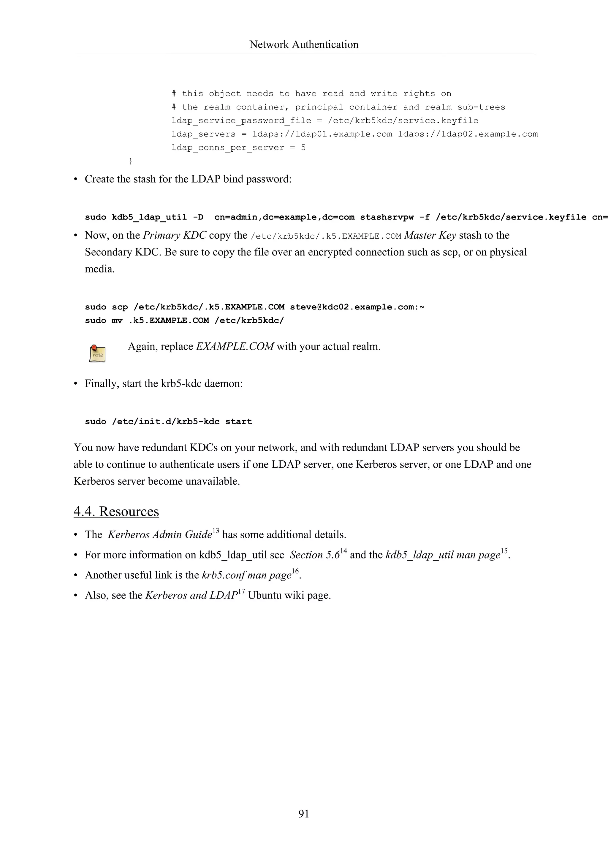 Network Authentication



                     # this object needs to have read and write rights on
                     # the realm container, principal container and realm sub-trees
                     ldap_service_password_file = /etc/krb5kdc/service.keyfile
                     ldap_servers = ldaps://ldap01.example.com ldaps://ldap02.example.com
                     ldap_conns_per_server = 5
           }

• Create the stash for the LDAP bind password:


  sudo kdb5_ldap_util -D      cn=admin,dc=example,dc=com stashsrvpw -f /etc/krb5kdc/service.keyfile cn=

• Now, on the Primary KDC copy the /etc/krb5kdc/.k5.EXAMPLE.COM Master Key stash to the
  Secondary KDC. Be sure to copy the file over an encrypted connection such as scp, or on physical
  media.


  sudo scp /etc/krb5kdc/.k5.EXAMPLE.COM steve@kdc02.example.com:~
  sudo mv .k5.EXAMPLE.COM /etc/krb5kdc/

           Again, replace EXAMPLE.COM with your actual realm.


• Finally, start the krb5-kdc daemon:


  sudo /etc/init.d/krb5-kdc start

You now have redundant KDCs on your network, and with redundant LDAP servers you should be
able to continue to authenticate users if one LDAP server, one Kerberos server, or one LDAP and one
Kerberos server become unavailable.

4.4. Resources
• The Kerberos Admin Guide13 has some additional details.
• For more information on kdb5_ldap_util see Section 5.614 and the kdb5_ldap_util man page15.
• Another useful link is the krb5.conf man page16.
• Also, see the Kerberos and LDAP17 Ubuntu wiki page.




                                                 91
 