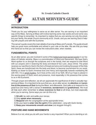 1



                                       St. Ursula Catholic Church

                          ALTAR SERVER’S GUIDE

INTRODUCTION
Thank you for your willingness to serve as an altar server. You are serving in an important
way at the Mass. Serving at Mass will involve learning some new words and and some very
speciﬁc things to remember. Its important to realize that you are serving not only the priest,
but your family, the whole Church community at St. Ursula, and you are serving God in help-
ing with prayers and with the Eucharist.
This server’s guide covers the main details of serving at Mass and Funerals. This guide should
help you grow more comfortable and reﬁned in your role on the altar. We ask that you keep
this hand-out so that you can review the instructions later, when needed.

FUNDAMENTAL POINTS
As an altar server, you are involved in some of the holiest and most sacred events in our tra-
dition of Catholic worship. Mass is a commbination of Word and Sacrement. We hear God’s
Word spoken to us through the scriptures and in the homily, then we respond to that Word
with our prayers and in receiving the body and blood of Our Lord, Jesus Christ. The priest
receives our sacriﬁce to God in the form of bread and wine and invoking the power of the Holy
Spirit, these are transformed into His body and blood, to become nourishment for our souls,
leading us closer to God’s immense love and mercy and especially towards everlasting life
with Him. It is a great mystery, but it lives at the core of our faith. All of our hope is placed in
the saving power of God’s word and presence, most especially in His presence that comes
to us in the Eucharist.
Through prayer and reﬂection, we all can appreciate the signiﬁcance of what is actually hap-
pening at Mass. It is important to be sure that you, as an altar server, be attentive and sensi-
tive to the presence of God during the Mass, and afterwards. God calls us to respond to his
great love and mercy with a sense of reverence, wonderment and gratefulness. We must
all help each other remember to show reverence to God at all times, but most especially
when you’re serving. Some ways you can do this is to:

   1) Sit still, be calm and settle your nerves;
   2) Only speak when necessary.
   3) Respond with the congregation at the appropriate times;
   4) Do your best to enter into the spirit of the celebration—sing with God’s family;
   5) Keep your movements smooth and slow (not sluggish though!).

POSTURE AND HAND MOVEMENTS
Believe it or not, what you do with your hands is very important! When you’re standing or sit-
 
