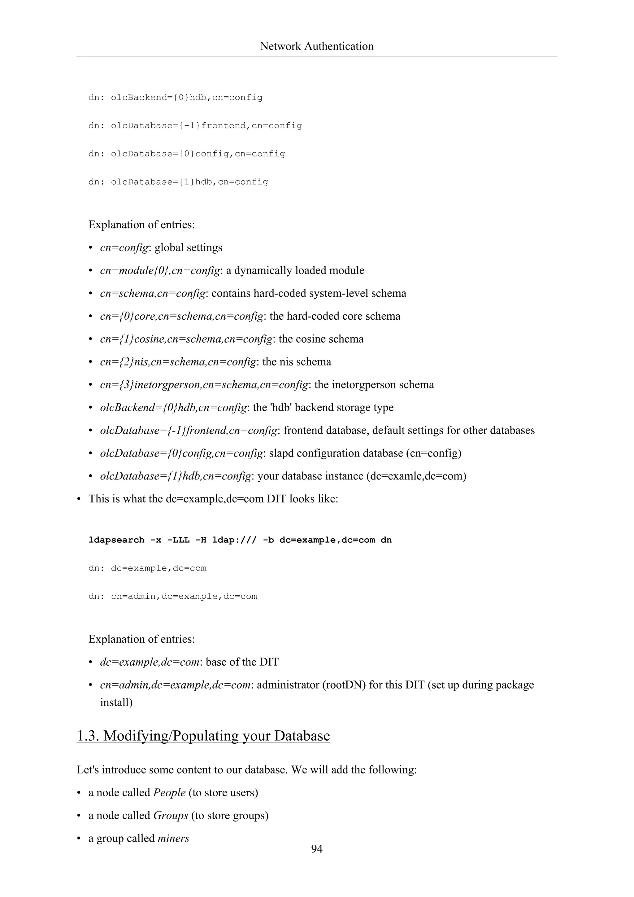 Network Authentication
94
dn: olcBackend={0}hdb,cn=config
dn: olcDatabase={-1}frontend,cn=config
dn: olcDatabase={0}config,cn=config
dn: olcDatabase={1}hdb,cn=config
Explanation of entries:
• cn=config: global settings
• cn=module{0},cn=config: a dynamically loaded module
• cn=schema,cn=config: contains hard-coded system-level schema
• cn={0}core,cn=schema,cn=config: the hard-coded core schema
• cn={1}cosine,cn=schema,cn=config: the cosine schema
• cn={2}nis,cn=schema,cn=config: the nis schema
• cn={3}inetorgperson,cn=schema,cn=config: the inetorgperson schema
• olcBackend={0}hdb,cn=config: the 'hdb' backend storage type
• olcDatabase={-1}frontend,cn=config: frontend database, default settings for other databases
• olcDatabase={0}config,cn=config: slapd configuration database (cn=config)
• olcDatabase={1}hdb,cn=config: your database instance (dc=examle,dc=com)
• This is what the dc=example,dc=com DIT looks like:
ldapsearch -x -LLL -H ldap:/// -b dc=example,dc=com dn
dn: dc=example,dc=com
dn: cn=admin,dc=example,dc=com
Explanation of entries:
• dc=example,dc=com: base of the DIT
• cn=admin,dc=example,dc=com: administrator (rootDN) for this DIT (set up during package
install)
1.3. Modifying/Populating your Database
Let's introduce some content to our database. We will add the following:
• a node called People (to store users)
• a node called Groups (to store groups)
• a group called miners
 