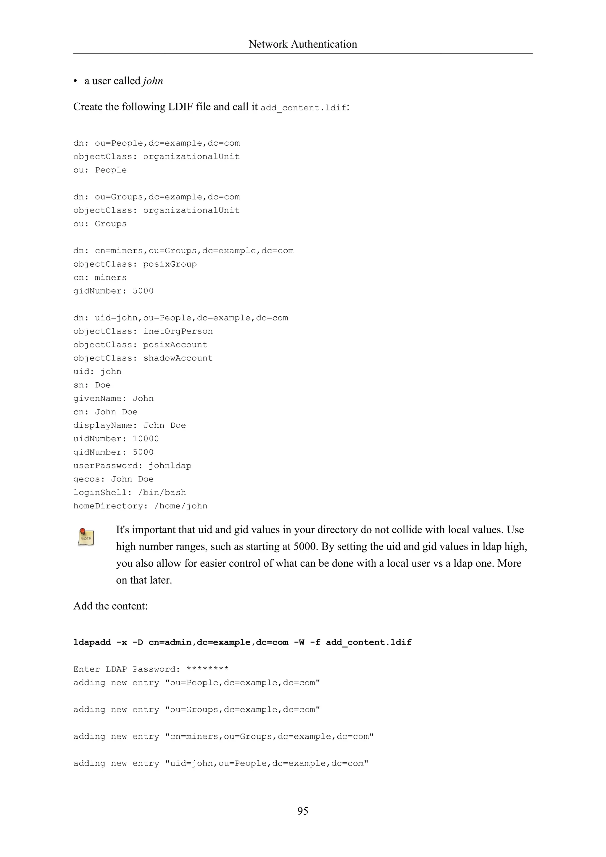 Network Authentication
95
• a user called john
Create the following LDIF file and call it add_content.ldif:
dn: ou=People,dc=example,dc=com
objectClass: organizationalUnit
ou: People
dn: ou=Groups,dc=example,dc=com
objectClass: organizationalUnit
ou: Groups
dn: cn=miners,ou=Groups,dc=example,dc=com
objectClass: posixGroup
cn: miners
gidNumber: 5000
dn: uid=john,ou=People,dc=example,dc=com
objectClass: inetOrgPerson
objectClass: posixAccount
objectClass: shadowAccount
uid: john
sn: Doe
givenName: John
cn: John Doe
displayName: John Doe
uidNumber: 10000
gidNumber: 5000
userPassword: johnldap
gecos: John Doe
loginShell: /bin/bash
homeDirectory: /home/john
It's important that uid and gid values in your directory do not collide with local values. Use
high number ranges, such as starting at 5000. By setting the uid and gid values in ldap high,
you also allow for easier control of what can be done with a local user vs a ldap one. More
on that later.
Add the content:
ldapadd -x -D cn=admin,dc=example,dc=com -W -f add_content.ldif
Enter LDAP Password: ********
adding new entry "ou=People,dc=example,dc=com"
adding new entry "ou=Groups,dc=example,dc=com"
adding new entry "cn=miners,ou=Groups,dc=example,dc=com"
adding new entry "uid=john,ou=People,dc=example,dc=com"
 