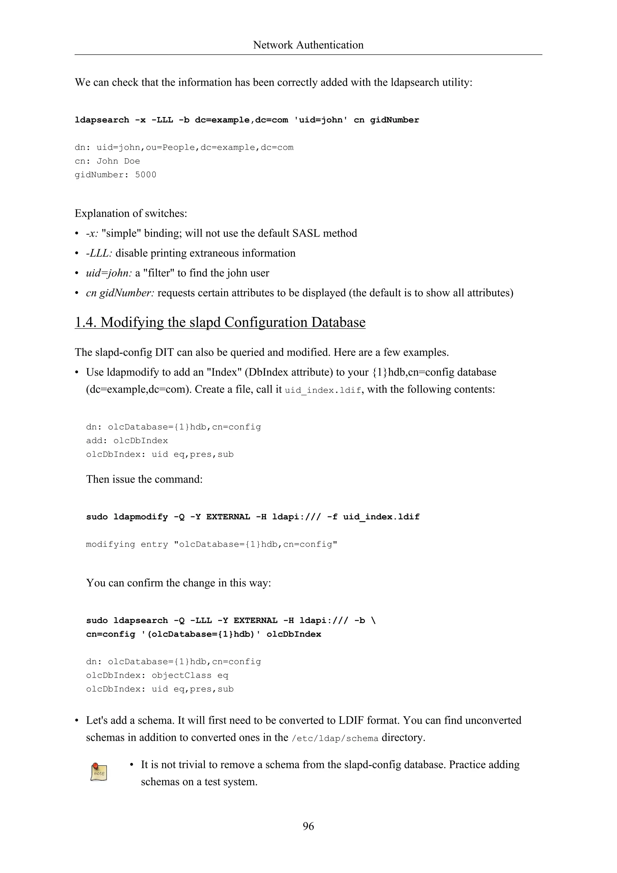 Network Authentication
96
We can check that the information has been correctly added with the ldapsearch utility:
ldapsearch -x -LLL -b dc=example,dc=com 'uid=john' cn gidNumber
dn: uid=john,ou=People,dc=example,dc=com
cn: John Doe
gidNumber: 5000
Explanation of switches:
• -x: "simple" binding; will not use the default SASL method
• -LLL: disable printing extraneous information
• uid=john: a "filter" to find the john user
• cn gidNumber: requests certain attributes to be displayed (the default is to show all attributes)
1.4. Modifying the slapd Configuration Database
The slapd-config DIT can also be queried and modified. Here are a few examples.
• Use ldapmodify to add an "Index" (DbIndex attribute) to your {1}hdb,cn=config database
(dc=example,dc=com). Create a file, call it uid_index.ldif, with the following contents:
dn: olcDatabase={1}hdb,cn=config
add: olcDbIndex
olcDbIndex: uid eq,pres,sub
Then issue the command:
sudo ldapmodify -Q -Y EXTERNAL -H ldapi:/// -f uid_index.ldif
modifying entry "olcDatabase={1}hdb,cn=config"
You can confirm the change in this way:
sudo ldapsearch -Q -LLL -Y EXTERNAL -H ldapi:/// -b 
cn=config '(olcDatabase={1}hdb)' olcDbIndex
dn: olcDatabase={1}hdb,cn=config
olcDbIndex: objectClass eq
olcDbIndex: uid eq,pres,sub
• Let's add a schema. It will first need to be converted to LDIF format. You can find unconverted
schemas in addition to converted ones in the /etc/ldap/schema directory.
• It is not trivial to remove a schema from the slapd-config database. Practice adding
schemas on a test system.
 