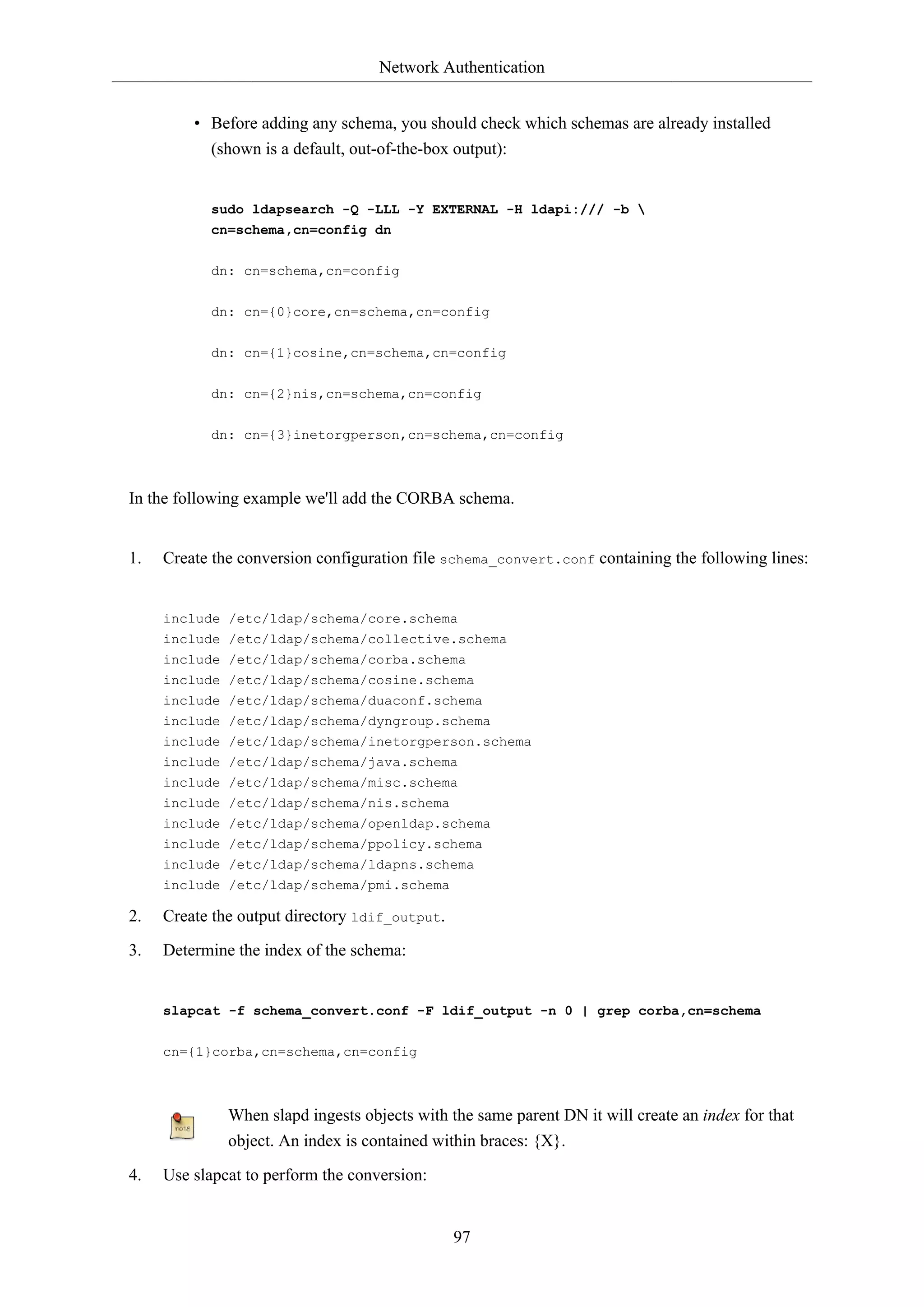 Network Authentication
97
• Before adding any schema, you should check which schemas are already installed
(shown is a default, out-of-the-box output):
sudo ldapsearch -Q -LLL -Y EXTERNAL -H ldapi:/// -b 
cn=schema,cn=config dn
dn: cn=schema,cn=config
dn: cn={0}core,cn=schema,cn=config
dn: cn={1}cosine,cn=schema,cn=config
dn: cn={2}nis,cn=schema,cn=config
dn: cn={3}inetorgperson,cn=schema,cn=config
In the following example we'll add the CORBA schema.
1. Create the conversion configuration file schema_convert.conf containing the following lines:
include /etc/ldap/schema/core.schema
include /etc/ldap/schema/collective.schema
include /etc/ldap/schema/corba.schema
include /etc/ldap/schema/cosine.schema
include /etc/ldap/schema/duaconf.schema
include /etc/ldap/schema/dyngroup.schema
include /etc/ldap/schema/inetorgperson.schema
include /etc/ldap/schema/java.schema
include /etc/ldap/schema/misc.schema
include /etc/ldap/schema/nis.schema
include /etc/ldap/schema/openldap.schema
include /etc/ldap/schema/ppolicy.schema
include /etc/ldap/schema/ldapns.schema
include /etc/ldap/schema/pmi.schema
2. Create the output directory ldif_output.
3. Determine the index of the schema:
slapcat -f schema_convert.conf -F ldif_output -n 0 | grep corba,cn=schema
cn={1}corba,cn=schema,cn=config
When slapd ingests objects with the same parent DN it will create an index for that
object. An index is contained within braces: {X}.
4. Use slapcat to perform the conversion:
 