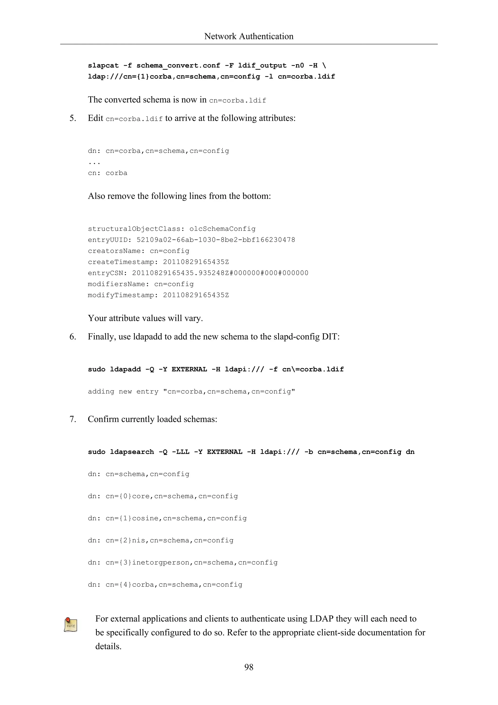 Network Authentication
98
slapcat -f schema_convert.conf -F ldif_output -n0 -H 
ldap:///cn={1}corba,cn=schema,cn=config -l cn=corba.ldif
The converted schema is now in cn=corba.ldif
5. Edit cn=corba.ldif to arrive at the following attributes:
dn: cn=corba,cn=schema,cn=config
...
cn: corba
Also remove the following lines from the bottom:
structuralObjectClass: olcSchemaConfig
entryUUID: 52109a02-66ab-1030-8be2-bbf166230478
creatorsName: cn=config
createTimestamp: 20110829165435Z
entryCSN: 20110829165435.935248Z#000000#000#000000
modifiersName: cn=config
modifyTimestamp: 20110829165435Z
Your attribute values will vary.
6. Finally, use ldapadd to add the new schema to the slapd-config DIT:
sudo ldapadd -Q -Y EXTERNAL -H ldapi:/// -f cn=corba.ldif
adding new entry "cn=corba,cn=schema,cn=config"
7. Confirm currently loaded schemas:
sudo ldapsearch -Q -LLL -Y EXTERNAL -H ldapi:/// -b cn=schema,cn=config dn
dn: cn=schema,cn=config
dn: cn={0}core,cn=schema,cn=config
dn: cn={1}cosine,cn=schema,cn=config
dn: cn={2}nis,cn=schema,cn=config
dn: cn={3}inetorgperson,cn=schema,cn=config
dn: cn={4}corba,cn=schema,cn=config
For external applications and clients to authenticate using LDAP they will each need to
be specifically configured to do so. Refer to the appropriate client-side documentation for
details.
 