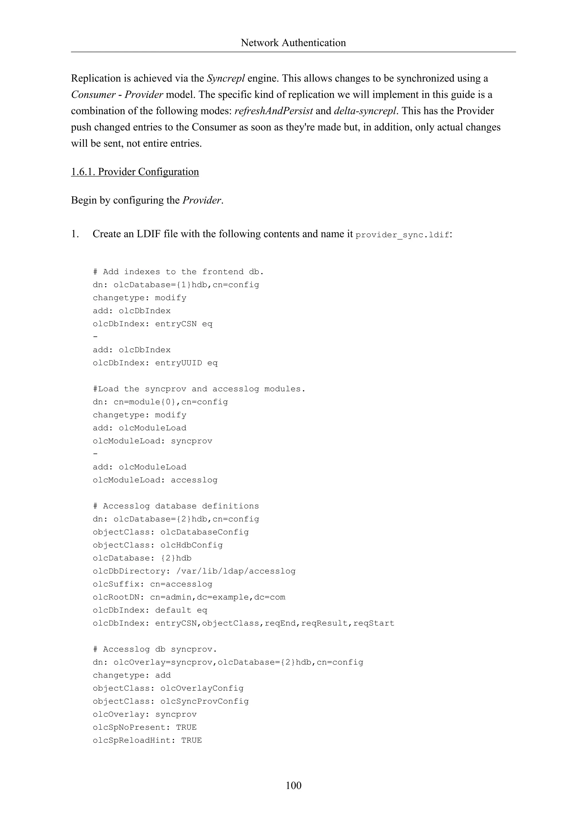 Network Authentication
100
Replication is achieved via the Syncrepl engine. This allows changes to be synchronized using a
Consumer - Provider model. The specific kind of replication we will implement in this guide is a
combination of the following modes: refreshAndPersist and delta-syncrepl. This has the Provider
push changed entries to the Consumer as soon as they're made but, in addition, only actual changes
will be sent, not entire entries.
1.6.1. Provider Configuration
Begin by configuring the Provider.
1. Create an LDIF file with the following contents and name it provider_sync.ldif:
# Add indexes to the frontend db.
dn: olcDatabase={1}hdb,cn=config
changetype: modify
add: olcDbIndex
olcDbIndex: entryCSN eq
-
add: olcDbIndex
olcDbIndex: entryUUID eq
#Load the syncprov and accesslog modules.
dn: cn=module{0},cn=config
changetype: modify
add: olcModuleLoad
olcModuleLoad: syncprov
-
add: olcModuleLoad
olcModuleLoad: accesslog
# Accesslog database definitions
dn: olcDatabase={2}hdb,cn=config
objectClass: olcDatabaseConfig
objectClass: olcHdbConfig
olcDatabase: {2}hdb
olcDbDirectory: /var/lib/ldap/accesslog
olcSuffix: cn=accesslog
olcRootDN: cn=admin,dc=example,dc=com
olcDbIndex: default eq
olcDbIndex: entryCSN,objectClass,reqEnd,reqResult,reqStart
# Accesslog db syncprov.
dn: olcOverlay=syncprov,olcDatabase={2}hdb,cn=config
changetype: add
objectClass: olcOverlayConfig
objectClass: olcSyncProvConfig
olcOverlay: syncprov
olcSpNoPresent: TRUE
olcSpReloadHint: TRUE
 
