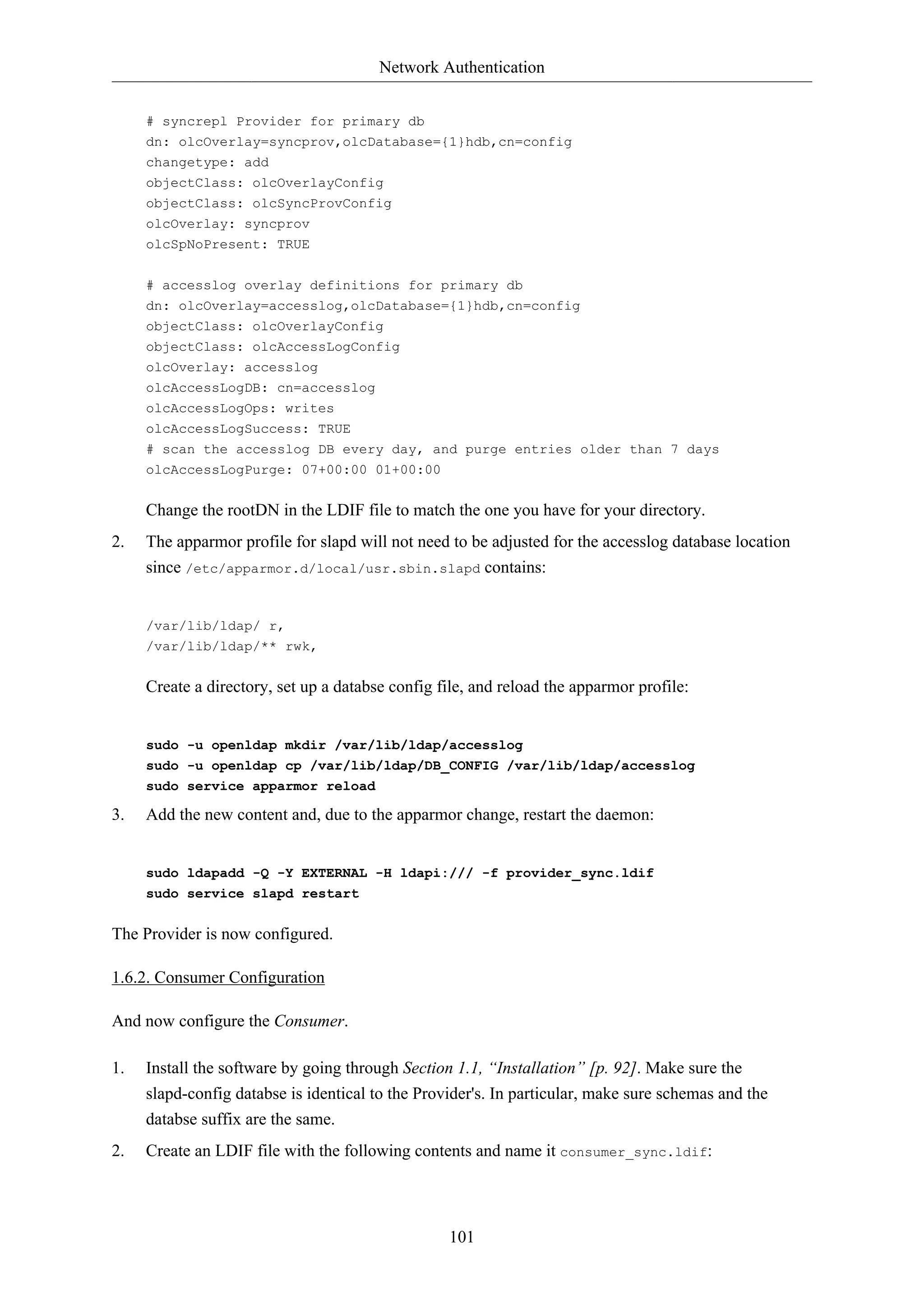 Network Authentication
101
# syncrepl Provider for primary db
dn: olcOverlay=syncprov,olcDatabase={1}hdb,cn=config
changetype: add
objectClass: olcOverlayConfig
objectClass: olcSyncProvConfig
olcOverlay: syncprov
olcSpNoPresent: TRUE
# accesslog overlay definitions for primary db
dn: olcOverlay=accesslog,olcDatabase={1}hdb,cn=config
objectClass: olcOverlayConfig
objectClass: olcAccessLogConfig
olcOverlay: accesslog
olcAccessLogDB: cn=accesslog
olcAccessLogOps: writes
olcAccessLogSuccess: TRUE
# scan the accesslog DB every day, and purge entries older than 7 days
olcAccessLogPurge: 07+00:00 01+00:00
Change the rootDN in the LDIF file to match the one you have for your directory.
2. The apparmor profile for slapd will not need to be adjusted for the accesslog database location
since /etc/apparmor.d/local/usr.sbin.slapd contains:
/var/lib/ldap/ r,
/var/lib/ldap/** rwk,
Create a directory, set up a databse config file, and reload the apparmor profile:
sudo -u openldap mkdir /var/lib/ldap/accesslog
sudo -u openldap cp /var/lib/ldap/DB_CONFIG /var/lib/ldap/accesslog
sudo service apparmor reload
3. Add the new content and, due to the apparmor change, restart the daemon:
sudo ldapadd -Q -Y EXTERNAL -H ldapi:/// -f provider_sync.ldif
sudo service slapd restart
The Provider is now configured.
1.6.2. Consumer Configuration
And now configure the Consumer.
1. Install the software by going through Section 1.1, “Installation” [p. 92]. Make sure the
slapd-config databse is identical to the Provider's. In particular, make sure schemas and the
databse suffix are the same.
2. Create an LDIF file with the following contents and name it consumer_sync.ldif:
 