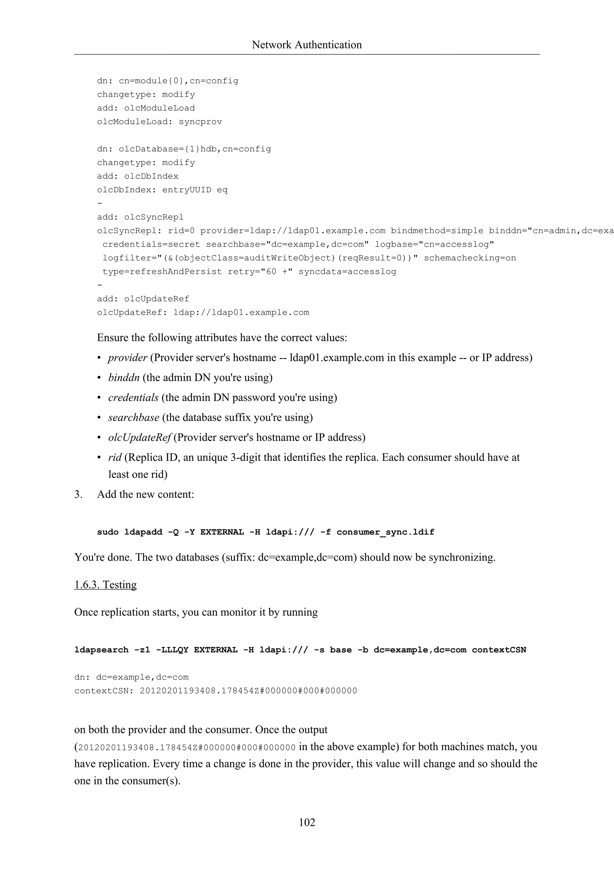 Network Authentication
102
dn: cn=module{0},cn=config
changetype: modify
add: olcModuleLoad
olcModuleLoad: syncprov
dn: olcDatabase={1}hdb,cn=config
changetype: modify
add: olcDbIndex
olcDbIndex: entryUUID eq
-
add: olcSyncRepl
olcSyncRepl: rid=0 provider=ldap://ldap01.example.com bindmethod=simple binddn="cn=admin,dc=exa
credentials=secret searchbase="dc=example,dc=com" logbase="cn=accesslog"
logfilter="(&(objectClass=auditWriteObject)(reqResult=0))" schemachecking=on
type=refreshAndPersist retry="60 +" syncdata=accesslog
-
add: olcUpdateRef
olcUpdateRef: ldap://ldap01.example.com
Ensure the following attributes have the correct values:
• provider (Provider server's hostname -- ldap01.example.com in this example -- or IP address)
• binddn (the admin DN you're using)
• credentials (the admin DN password you're using)
• searchbase (the database suffix you're using)
• olcUpdateRef (Provider server's hostname or IP address)
• rid (Replica ID, an unique 3-digit that identifies the replica. Each consumer should have at
least one rid)
3. Add the new content:
sudo ldapadd -Q -Y EXTERNAL -H ldapi:/// -f consumer_sync.ldif
You're done. The two databases (suffix: dc=example,dc=com) should now be synchronizing.
1.6.3. Testing
Once replication starts, you can monitor it by running
ldapsearch -z1 -LLLQY EXTERNAL -H ldapi:/// -s base -b dc=example,dc=com contextCSN
dn: dc=example,dc=com
contextCSN: 20120201193408.178454Z#000000#000#000000
on both the provider and the consumer. Once the output
(20120201193408.178454Z#000000#000#000000 in the above example) for both machines match, you
have replication. Every time a change is done in the provider, this value will change and so should the
one in the consumer(s).
 