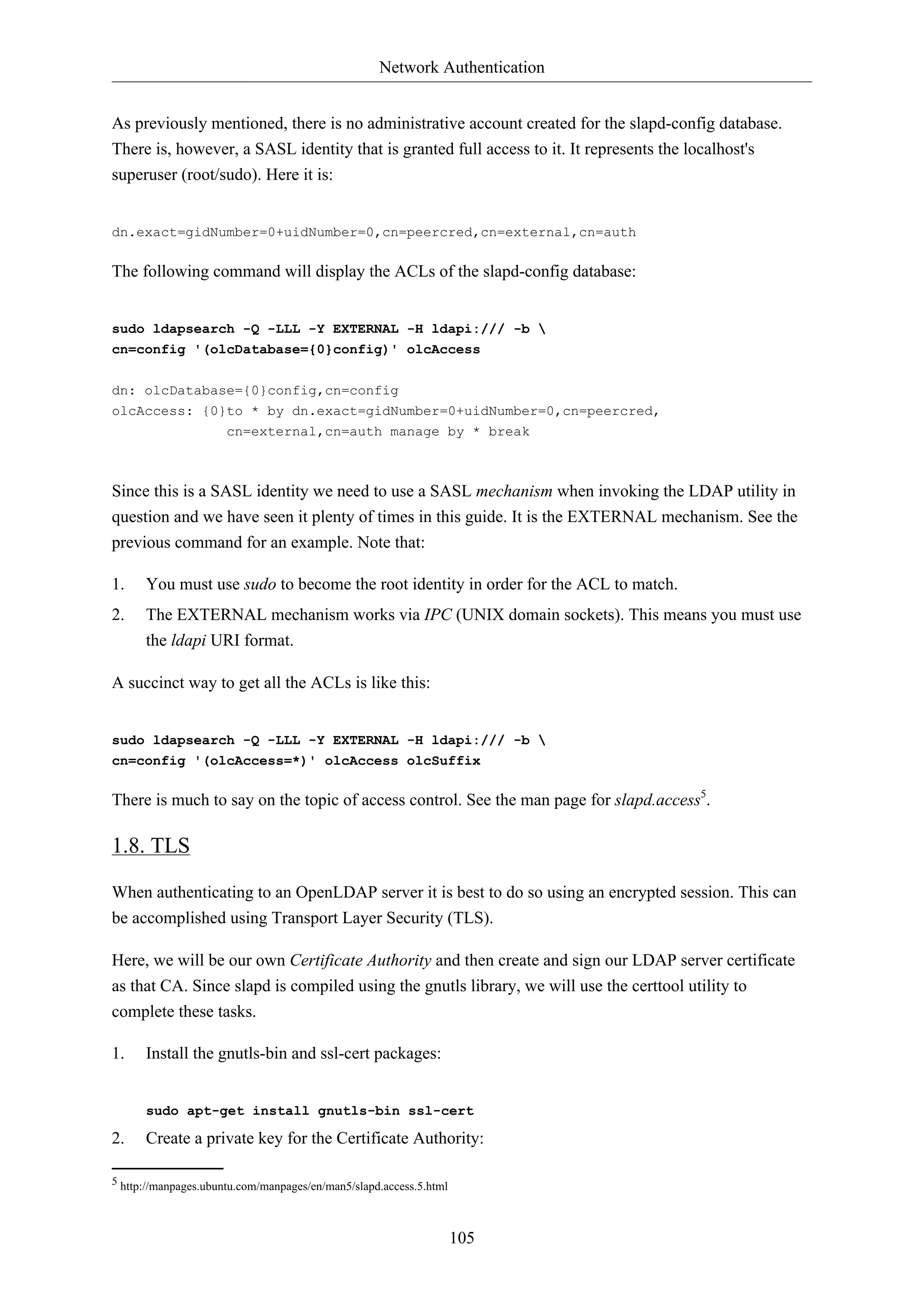 Network Authentication
105
As previously mentioned, there is no administrative account created for the slapd-config database.
There is, however, a SASL identity that is granted full access to it. It represents the localhost's
superuser (root/sudo). Here it is:
dn.exact=gidNumber=0+uidNumber=0,cn=peercred,cn=external,cn=auth
The following command will display the ACLs of the slapd-config database:
sudo ldapsearch -Q -LLL -Y EXTERNAL -H ldapi:/// -b 
cn=config '(olcDatabase={0}config)' olcAccess
dn: olcDatabase={0}config,cn=config
olcAccess: {0}to * by dn.exact=gidNumber=0+uidNumber=0,cn=peercred,
cn=external,cn=auth manage by * break
Since this is a SASL identity we need to use a SASL mechanism when invoking the LDAP utility in
question and we have seen it plenty of times in this guide. It is the EXTERNAL mechanism. See the
previous command for an example. Note that:
1. You must use sudo to become the root identity in order for the ACL to match.
2. The EXTERNAL mechanism works via IPC (UNIX domain sockets). This means you must use
the ldapi URI format.
A succinct way to get all the ACLs is like this:
sudo ldapsearch -Q -LLL -Y EXTERNAL -H ldapi:/// -b 
cn=config '(olcAccess=*)' olcAccess olcSuffix
There is much to say on the topic of access control. See the man page for slapd.access5
.
1.8. TLS
When authenticating to an OpenLDAP server it is best to do so using an encrypted session. This can
be accomplished using Transport Layer Security (TLS).
Here, we will be our own Certificate Authority and then create and sign our LDAP server certificate
as that CA. Since slapd is compiled using the gnutls library, we will use the certtool utility to
complete these tasks.
1. Install the gnutls-bin and ssl-cert packages:
sudo apt-get install gnutls-bin ssl-cert
2. Create a private key for the Certificate Authority:
5 http://manpages.ubuntu.com/manpages/en/man5/slapd.access.5.html
 