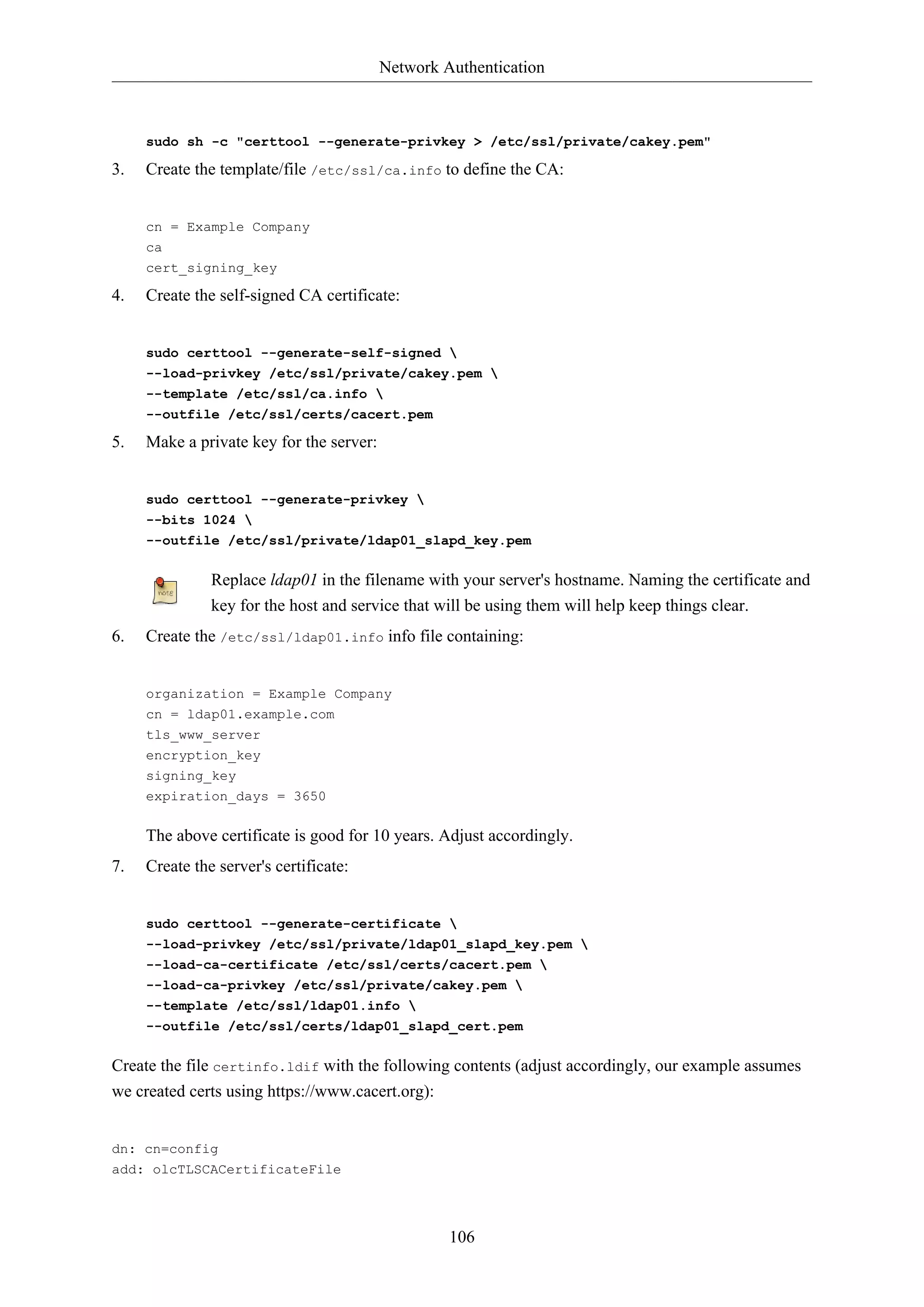 Network Authentication
106
sudo sh -c "certtool --generate-privkey > /etc/ssl/private/cakey.pem"
3. Create the template/file /etc/ssl/ca.info to define the CA:
cn = Example Company
ca
cert_signing_key
4. Create the self-signed CA certificate:
sudo certtool --generate-self-signed 
--load-privkey /etc/ssl/private/cakey.pem 
--template /etc/ssl/ca.info 
--outfile /etc/ssl/certs/cacert.pem
5. Make a private key for the server:
sudo certtool --generate-privkey 
--bits 1024 
--outfile /etc/ssl/private/ldap01_slapd_key.pem
Replace ldap01 in the filename with your server's hostname. Naming the certificate and
key for the host and service that will be using them will help keep things clear.
6. Create the /etc/ssl/ldap01.info info file containing:
organization = Example Company
cn = ldap01.example.com
tls_www_server
encryption_key
signing_key
expiration_days = 3650
The above certificate is good for 10 years. Adjust accordingly.
7. Create the server's certificate:
sudo certtool --generate-certificate 
--load-privkey /etc/ssl/private/ldap01_slapd_key.pem 
--load-ca-certificate /etc/ssl/certs/cacert.pem 
--load-ca-privkey /etc/ssl/private/cakey.pem 
--template /etc/ssl/ldap01.info 
--outfile /etc/ssl/certs/ldap01_slapd_cert.pem
Create the file certinfo.ldif with the following contents (adjust accordingly, our example assumes
we created certs using https://www.cacert.org):
dn: cn=config
add: olcTLSCACertificateFile
 