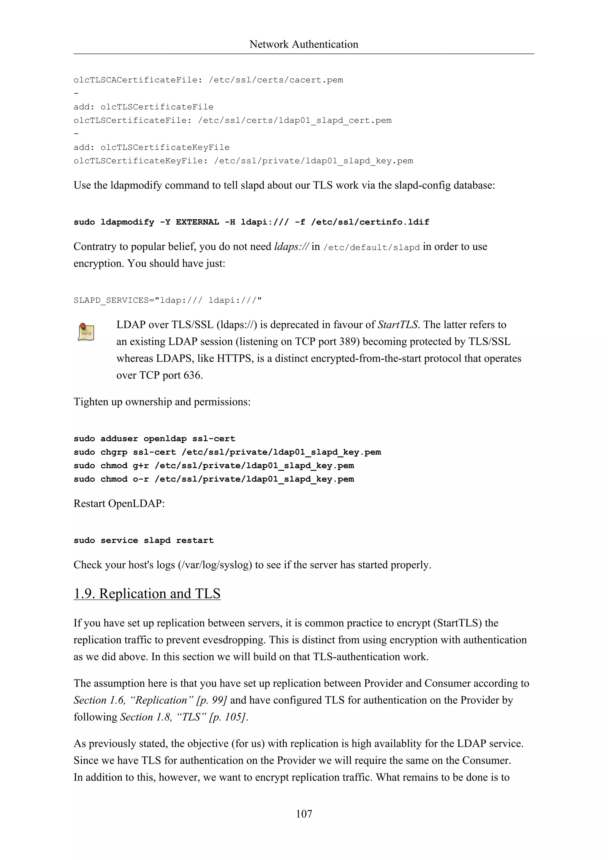 Network Authentication
107
olcTLSCACertificateFile: /etc/ssl/certs/cacert.pem
-
add: olcTLSCertificateFile
olcTLSCertificateFile: /etc/ssl/certs/ldap01_slapd_cert.pem
-
add: olcTLSCertificateKeyFile
olcTLSCertificateKeyFile: /etc/ssl/private/ldap01_slapd_key.pem
Use the ldapmodify command to tell slapd about our TLS work via the slapd-config database:
sudo ldapmodify -Y EXTERNAL -H ldapi:/// -f /etc/ssl/certinfo.ldif
Contratry to popular belief, you do not need ldaps:// in /etc/default/slapd in order to use
encryption. You should have just:
SLAPD_SERVICES="ldap:/// ldapi:///"
LDAP over TLS/SSL (ldaps://) is deprecated in favour of StartTLS. The latter refers to
an existing LDAP session (listening on TCP port 389) becoming protected by TLS/SSL
whereas LDAPS, like HTTPS, is a distinct encrypted-from-the-start protocol that operates
over TCP port 636.
Tighten up ownership and permissions:
sudo adduser openldap ssl-cert
sudo chgrp ssl-cert /etc/ssl/private/ldap01_slapd_key.pem
sudo chmod g+r /etc/ssl/private/ldap01_slapd_key.pem
sudo chmod o-r /etc/ssl/private/ldap01_slapd_key.pem
Restart OpenLDAP:
sudo service slapd restart
Check your host's logs (/var/log/syslog) to see if the server has started properly.
1.9. Replication and TLS
If you have set up replication between servers, it is common practice to encrypt (StartTLS) the
replication traffic to prevent evesdropping. This is distinct from using encryption with authentication
as we did above. In this section we will build on that TLS-authentication work.
The assumption here is that you have set up replication between Provider and Consumer according to
Section 1.6, “Replication” [p. 99] and have configured TLS for authentication on the Provider by
following Section 1.8, “TLS” [p. 105].
As previously stated, the objective (for us) with replication is high availablity for the LDAP service.
Since we have TLS for authentication on the Provider we will require the same on the Consumer.
In addition to this, however, we want to encrypt replication traffic. What remains to be done is to
 