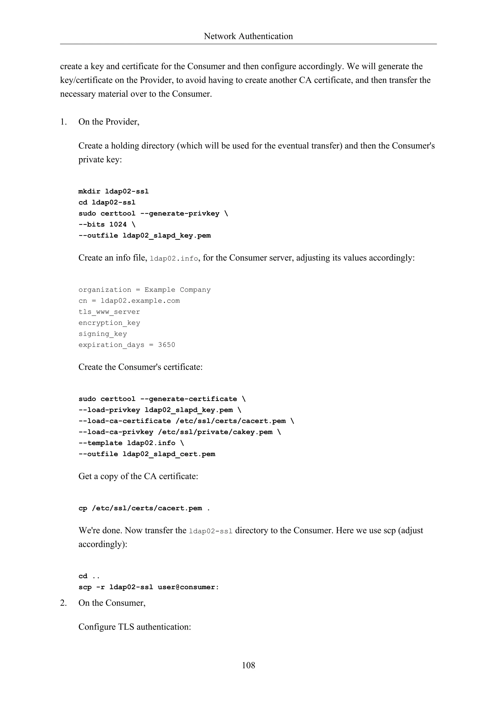 Network Authentication
108
create a key and certificate for the Consumer and then configure accordingly. We will generate the
key/certificate on the Provider, to avoid having to create another CA certificate, and then transfer the
necessary material over to the Consumer.
1. On the Provider,
Create a holding directory (which will be used for the eventual transfer) and then the Consumer's
private key:
mkdir ldap02-ssl
cd ldap02-ssl
sudo certtool --generate-privkey 
--bits 1024 
--outfile ldap02_slapd_key.pem
Create an info file, ldap02.info, for the Consumer server, adjusting its values accordingly:
organization = Example Company
cn = ldap02.example.com
tls_www_server
encryption_key
signing_key
expiration_days = 3650
Create the Consumer's certificate:
sudo certtool --generate-certificate 
--load-privkey ldap02_slapd_key.pem 
--load-ca-certificate /etc/ssl/certs/cacert.pem 
--load-ca-privkey /etc/ssl/private/cakey.pem 
--template ldap02.info 
--outfile ldap02_slapd_cert.pem
Get a copy of the CA certificate:
cp /etc/ssl/certs/cacert.pem .
We're done. Now transfer the ldap02-ssl directory to the Consumer. Here we use scp (adjust
accordingly):
cd ..
scp -r ldap02-ssl user@consumer:
2. On the Consumer,
Configure TLS authentication:
 