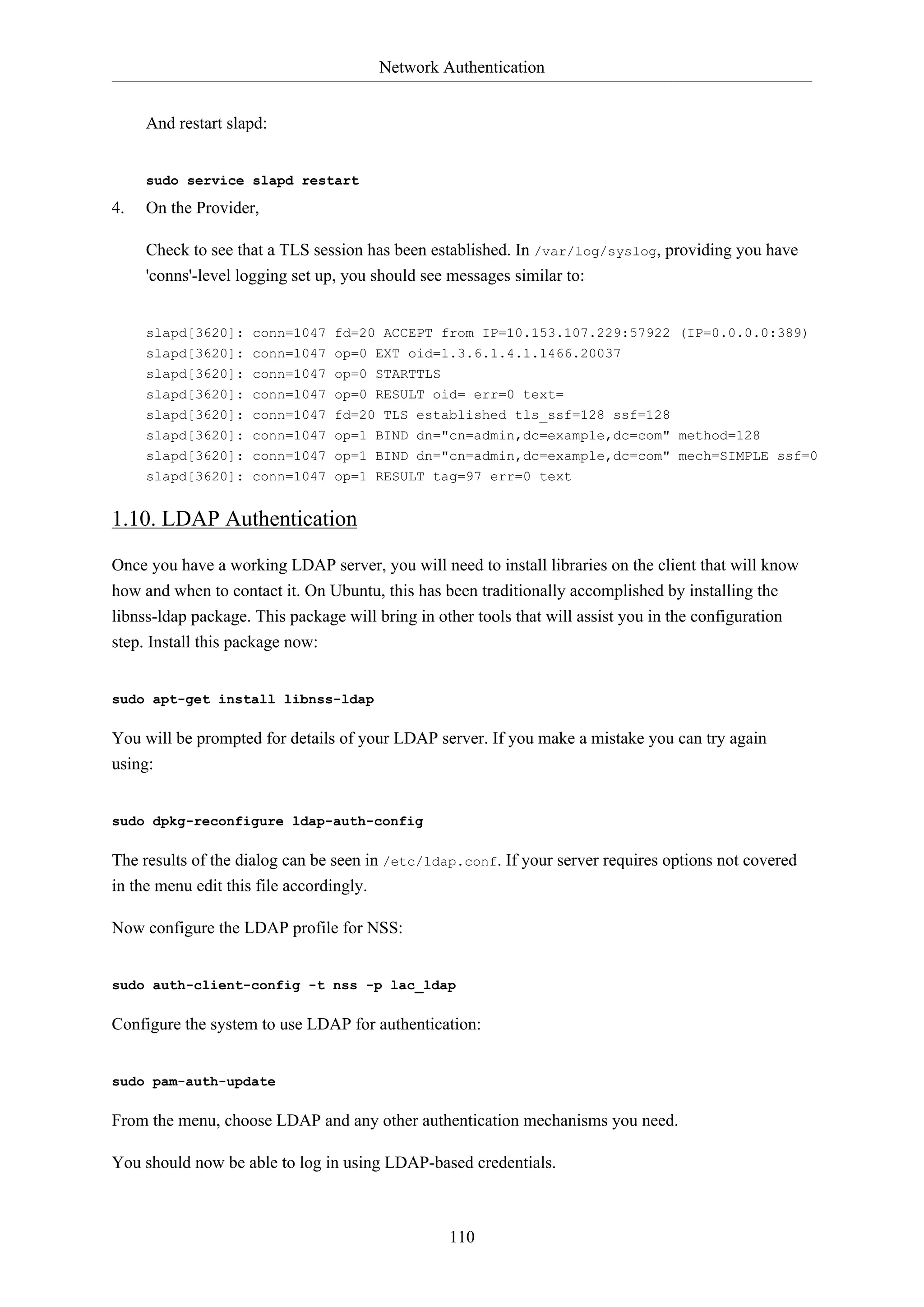 Network Authentication
110
And restart slapd:
sudo service slapd restart
4. On the Provider,
Check to see that a TLS session has been established. In /var/log/syslog, providing you have
'conns'-level logging set up, you should see messages similar to:
slapd[3620]: conn=1047 fd=20 ACCEPT from IP=10.153.107.229:57922 (IP=0.0.0.0:389)
slapd[3620]: conn=1047 op=0 EXT oid=1.3.6.1.4.1.1466.20037
slapd[3620]: conn=1047 op=0 STARTTLS
slapd[3620]: conn=1047 op=0 RESULT oid= err=0 text=
slapd[3620]: conn=1047 fd=20 TLS established tls_ssf=128 ssf=128
slapd[3620]: conn=1047 op=1 BIND dn="cn=admin,dc=example,dc=com" method=128
slapd[3620]: conn=1047 op=1 BIND dn="cn=admin,dc=example,dc=com" mech=SIMPLE ssf=0
slapd[3620]: conn=1047 op=1 RESULT tag=97 err=0 text
1.10. LDAP Authentication
Once you have a working LDAP server, you will need to install libraries on the client that will know
how and when to contact it. On Ubuntu, this has been traditionally accomplished by installing the
libnss-ldap package. This package will bring in other tools that will assist you in the configuration
step. Install this package now:
sudo apt-get install libnss-ldap
You will be prompted for details of your LDAP server. If you make a mistake you can try again
using:
sudo dpkg-reconfigure ldap-auth-config
The results of the dialog can be seen in /etc/ldap.conf. If your server requires options not covered
in the menu edit this file accordingly.
Now configure the LDAP profile for NSS:
sudo auth-client-config -t nss -p lac_ldap
Configure the system to use LDAP for authentication:
sudo pam-auth-update
From the menu, choose LDAP and any other authentication mechanisms you need.
You should now be able to log in using LDAP-based credentials.
 