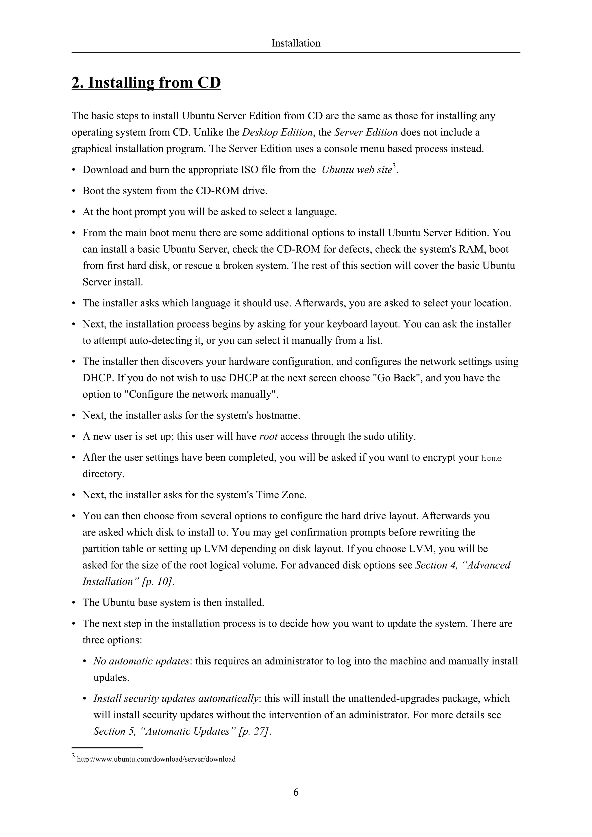 Installation
6
2. Installing from CD
The basic steps to install Ubuntu Server Edition from CD are the same as those for installing any
operating system from CD. Unlike the Desktop Edition, the Server Edition does not include a
graphical installation program. The Server Edition uses a console menu based process instead.
• Download and burn the appropriate ISO file from the Ubuntu web site3
.
• Boot the system from the CD-ROM drive.
• At the boot prompt you will be asked to select a language.
• From the main boot menu there are some additional options to install Ubuntu Server Edition. You
can install a basic Ubuntu Server, check the CD-ROM for defects, check the system's RAM, boot
from first hard disk, or rescue a broken system. The rest of this section will cover the basic Ubuntu
Server install.
• The installer asks which language it should use. Afterwards, you are asked to select your location.
• Next, the installation process begins by asking for your keyboard layout. You can ask the installer
to attempt auto-detecting it, or you can select it manually from a list.
• The installer then discovers your hardware configuration, and configures the network settings using
DHCP. If you do not wish to use DHCP at the next screen choose "Go Back", and you have the
option to "Configure the network manually".
• Next, the installer asks for the system's hostname.
• A new user is set up; this user will have root access through the sudo utility.
• After the user settings have been completed, you will be asked if you want to encrypt your home
directory.
• Next, the installer asks for the system's Time Zone.
• You can then choose from several options to configure the hard drive layout. Afterwards you
are asked which disk to install to. You may get confirmation prompts before rewriting the
partition table or setting up LVM depending on disk layout. If you choose LVM, you will be
asked for the size of the root logical volume. For advanced disk options see Section 4, “Advanced
Installation” [p. 10].
• The Ubuntu base system is then installed.
• The next step in the installation process is to decide how you want to update the system. There are
three options:
• No automatic updates: this requires an administrator to log into the machine and manually install
updates.
• Install security updates automatically: this will install the unattended-upgrades package, which
will install security updates without the intervention of an administrator. For more details see
Section 5, “Automatic Updates” [p. 27].
3 http://www.ubuntu.com/download/server/download
 