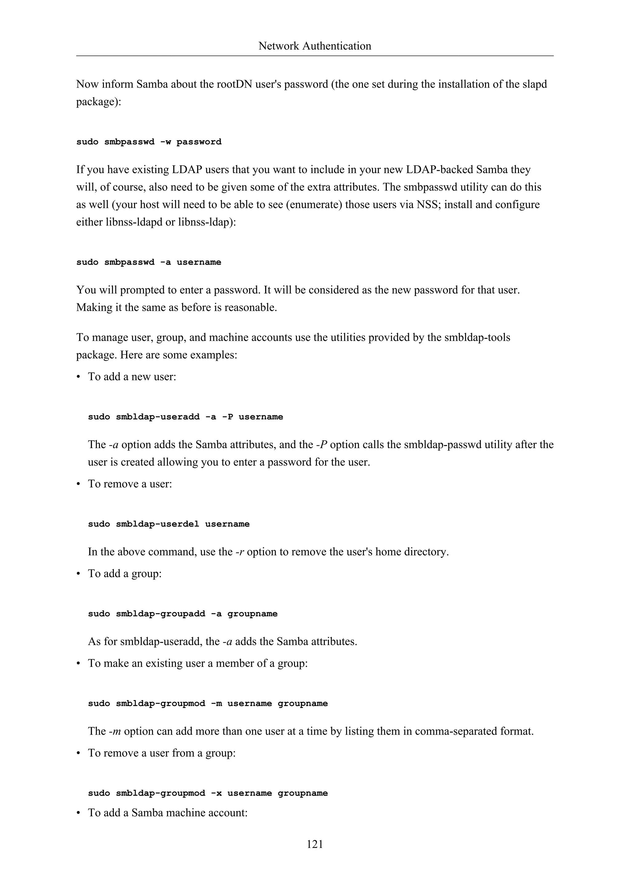Network Authentication
121
Now inform Samba about the rootDN user's password (the one set during the installation of the slapd
package):
sudo smbpasswd -w password
If you have existing LDAP users that you want to include in your new LDAP-backed Samba they
will, of course, also need to be given some of the extra attributes. The smbpasswd utility can do this
as well (your host will need to be able to see (enumerate) those users via NSS; install and configure
either libnss-ldapd or libnss-ldap):
sudo smbpasswd -a username
You will prompted to enter a password. It will be considered as the new password for that user.
Making it the same as before is reasonable.
To manage user, group, and machine accounts use the utilities provided by the smbldap-tools
package. Here are some examples:
• To add a new user:
sudo smbldap-useradd -a -P username
The -a option adds the Samba attributes, and the -P option calls the smbldap-passwd utility after the
user is created allowing you to enter a password for the user.
• To remove a user:
sudo smbldap-userdel username
In the above command, use the -r option to remove the user's home directory.
• To add a group:
sudo smbldap-groupadd -a groupname
As for smbldap-useradd, the -a adds the Samba attributes.
• To make an existing user a member of a group:
sudo smbldap-groupmod -m username groupname
The -m option can add more than one user at a time by listing them in comma-separated format.
• To remove a user from a group:
sudo smbldap-groupmod -x username groupname
• To add a Samba machine account:
 