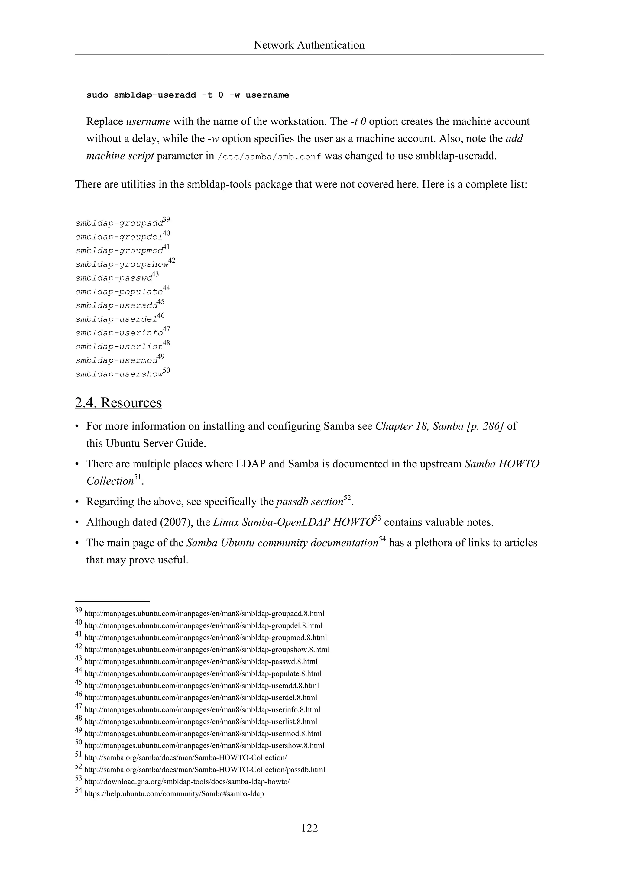 Network Authentication
122
sudo smbldap-useradd -t 0 -w username
Replace username with the name of the workstation. The -t 0 option creates the machine account
without a delay, while the -w option specifies the user as a machine account. Also, note the add
machine script parameter in /etc/samba/smb.conf was changed to use smbldap-useradd.
There are utilities in the smbldap-tools package that were not covered here. Here is a complete list:
smbldap-groupadd39
smbldap-groupdel40
smbldap-groupmod41
smbldap-groupshow42
smbldap-passwd43
smbldap-populate44
smbldap-useradd45
smbldap-userdel46
smbldap-userinfo47
smbldap-userlist48
smbldap-usermod49
smbldap-usershow50
2.4. Resources
• For more information on installing and configuring Samba see Chapter 18, Samba [p. 286] of
this Ubuntu Server Guide.
• There are multiple places where LDAP and Samba is documented in the upstream Samba HOWTO
Collection51
.
• Regarding the above, see specifically the passdb section52
.
• Although dated (2007), the Linux Samba-OpenLDAP HOWTO53
contains valuable notes.
• The main page of the Samba Ubuntu community documentation54
has a plethora of links to articles
that may prove useful.
39 http://manpages.ubuntu.com/manpages/en/man8/smbldap-groupadd.8.html
40 http://manpages.ubuntu.com/manpages/en/man8/smbldap-groupdel.8.html
41 http://manpages.ubuntu.com/manpages/en/man8/smbldap-groupmod.8.html
42 http://manpages.ubuntu.com/manpages/en/man8/smbldap-groupshow.8.html
43 http://manpages.ubuntu.com/manpages/en/man8/smbldap-passwd.8.html
44 http://manpages.ubuntu.com/manpages/en/man8/smbldap-populate.8.html
45 http://manpages.ubuntu.com/manpages/en/man8/smbldap-useradd.8.html
46 http://manpages.ubuntu.com/manpages/en/man8/smbldap-userdel.8.html
47 http://manpages.ubuntu.com/manpages/en/man8/smbldap-userinfo.8.html
48 http://manpages.ubuntu.com/manpages/en/man8/smbldap-userlist.8.html
49 http://manpages.ubuntu.com/manpages/en/man8/smbldap-usermod.8.html
50 http://manpages.ubuntu.com/manpages/en/man8/smbldap-usershow.8.html
51 http://samba.org/samba/docs/man/Samba-HOWTO-Collection/
52 http://samba.org/samba/docs/man/Samba-HOWTO-Collection/passdb.html
53 http://download.gna.org/smbldap-tools/docs/samba-ldap-howto/
54 https://help.ubuntu.com/community/Samba#samba-ldap
 