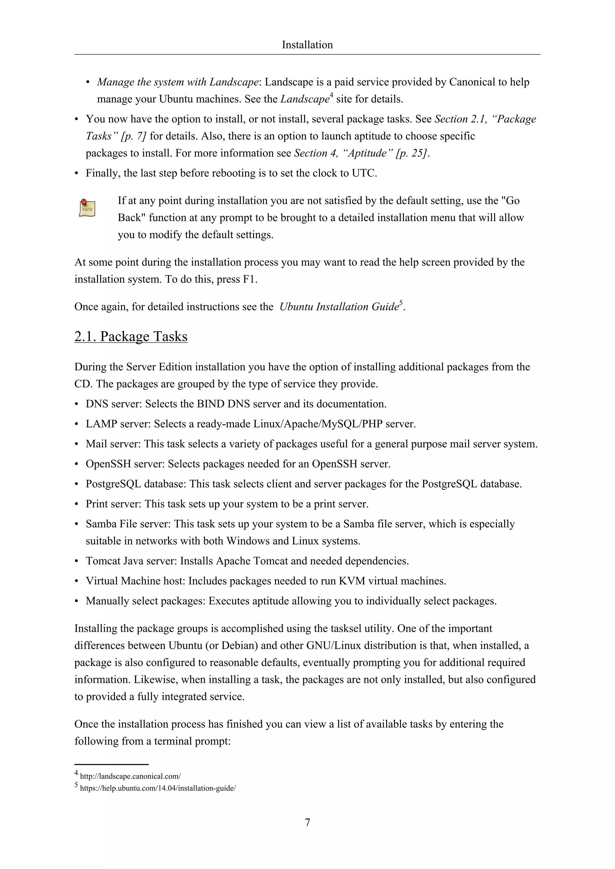 Installation
7
• Manage the system with Landscape: Landscape is a paid service provided by Canonical to help
manage your Ubuntu machines. See the Landscape4
site for details.
• You now have the option to install, or not install, several package tasks. See Section 2.1, “Package
Tasks” [p. 7] for details. Also, there is an option to launch aptitude to choose specific
packages to install. For more information see Section 4, “Aptitude” [p. 25].
• Finally, the last step before rebooting is to set the clock to UTC.
If at any point during installation you are not satisfied by the default setting, use the "Go
Back" function at any prompt to be brought to a detailed installation menu that will allow
you to modify the default settings.
At some point during the installation process you may want to read the help screen provided by the
installation system. To do this, press F1.
Once again, for detailed instructions see the Ubuntu Installation Guide5
.
2.1. Package Tasks
During the Server Edition installation you have the option of installing additional packages from the
CD. The packages are grouped by the type of service they provide.
• DNS server: Selects the BIND DNS server and its documentation.
• LAMP server: Selects a ready-made Linux/Apache/MySQL/PHP server.
• Mail server: This task selects a variety of packages useful for a general purpose mail server system.
• OpenSSH server: Selects packages needed for an OpenSSH server.
• PostgreSQL database: This task selects client and server packages for the PostgreSQL database.
• Print server: This task sets up your system to be a print server.
• Samba File server: This task sets up your system to be a Samba file server, which is especially
suitable in networks with both Windows and Linux systems.
• Tomcat Java server: Installs Apache Tomcat and needed dependencies.
• Virtual Machine host: Includes packages needed to run KVM virtual machines.
• Manually select packages: Executes aptitude allowing you to individually select packages.
Installing the package groups is accomplished using the tasksel utility. One of the important
differences between Ubuntu (or Debian) and other GNU/Linux distribution is that, when installed, a
package is also configured to reasonable defaults, eventually prompting you for additional required
information. Likewise, when installing a task, the packages are not only installed, but also configured
to provided a fully integrated service.
Once the installation process has finished you can view a list of available tasks by entering the
following from a terminal prompt:
4 http://landscape.canonical.com/
5 https://help.ubuntu.com/14.04/installation-guide/
 