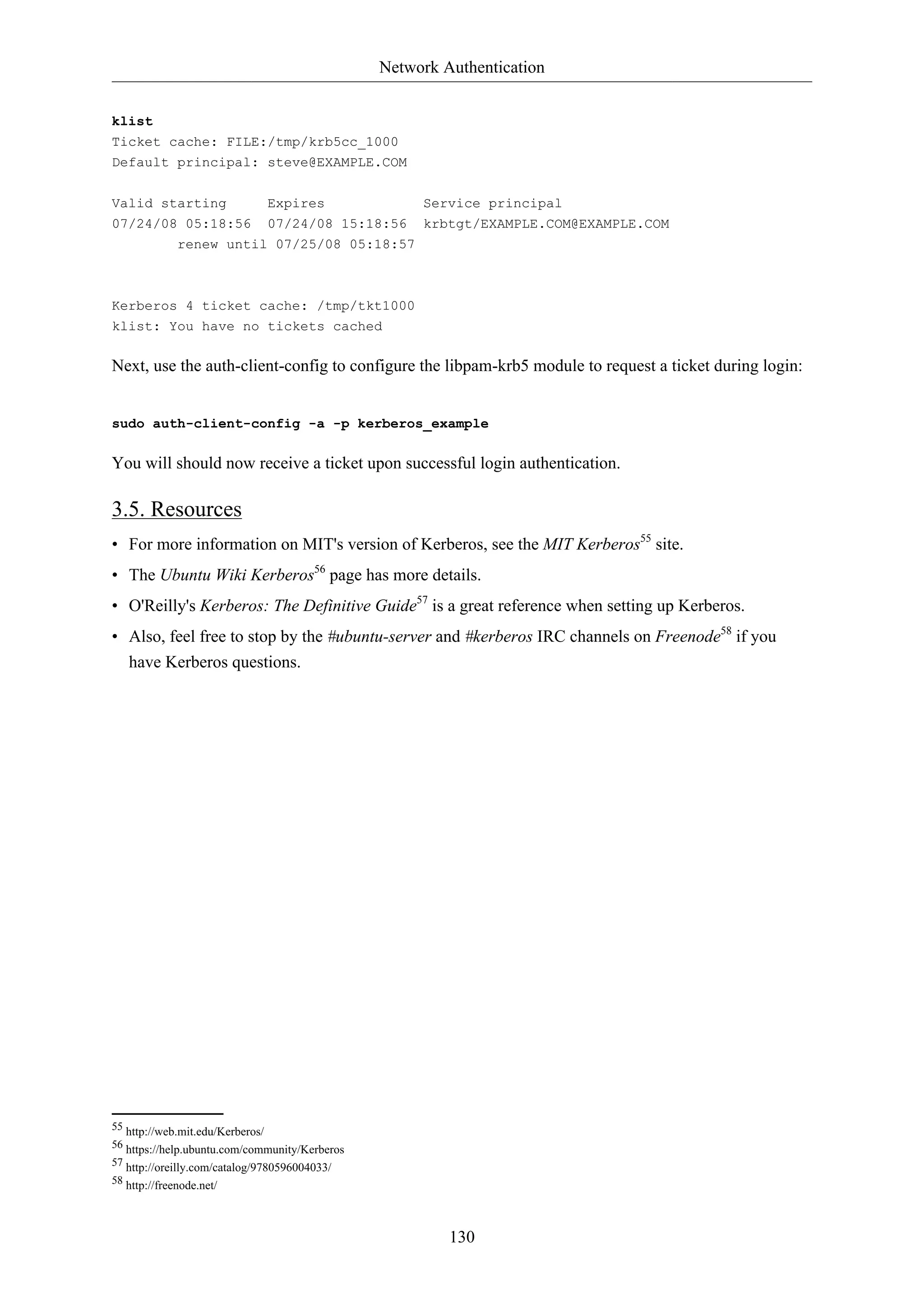 Network Authentication
130
klist
Ticket cache: FILE:/tmp/krb5cc_1000
Default principal: steve@EXAMPLE.COM
Valid starting Expires Service principal
07/24/08 05:18:56 07/24/08 15:18:56 krbtgt/EXAMPLE.COM@EXAMPLE.COM
renew until 07/25/08 05:18:57
Kerberos 4 ticket cache: /tmp/tkt1000
klist: You have no tickets cached
Next, use the auth-client-config to configure the libpam-krb5 module to request a ticket during login:
sudo auth-client-config -a -p kerberos_example
You will should now receive a ticket upon successful login authentication.
3.5. Resources
• For more information on MIT's version of Kerberos, see the MIT Kerberos55
site.
• The Ubuntu Wiki Kerberos56
page has more details.
• O'Reilly's Kerberos: The Definitive Guide57
is a great reference when setting up Kerberos.
• Also, feel free to stop by the #ubuntu-server and #kerberos IRC channels on Freenode58
if you
have Kerberos questions.
55 http://web.mit.edu/Kerberos/
56 https://help.ubuntu.com/community/Kerberos
57 http://oreilly.com/catalog/9780596004033/
58 http://freenode.net/
 
