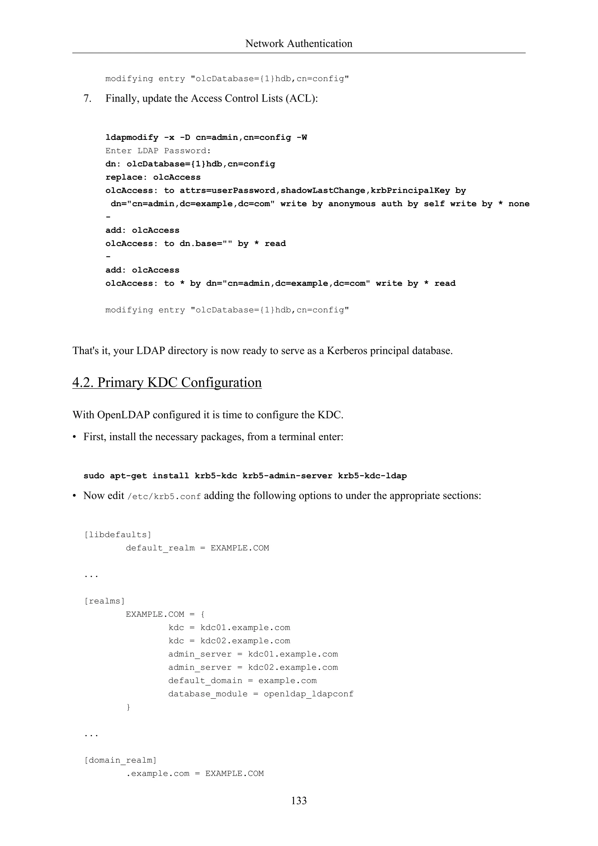 Network Authentication
133
modifying entry "olcDatabase={1}hdb,cn=config"
7. Finally, update the Access Control Lists (ACL):
ldapmodify -x -D cn=admin,cn=config -W
Enter LDAP Password:
dn: olcDatabase={1}hdb,cn=config
replace: olcAccess
olcAccess: to attrs=userPassword,shadowLastChange,krbPrincipalKey by
dn="cn=admin,dc=example,dc=com" write by anonymous auth by self write by * none
-
add: olcAccess
olcAccess: to dn.base="" by * read
-
add: olcAccess
olcAccess: to * by dn="cn=admin,dc=example,dc=com" write by * read
modifying entry "olcDatabase={1}hdb,cn=config"
That's it, your LDAP directory is now ready to serve as a Kerberos principal database.
4.2. Primary KDC Configuration
With OpenLDAP configured it is time to configure the KDC.
• First, install the necessary packages, from a terminal enter:
sudo apt-get install krb5-kdc krb5-admin-server krb5-kdc-ldap
• Now edit /etc/krb5.conf adding the following options to under the appropriate sections:
[libdefaults]
default_realm = EXAMPLE.COM
...
[realms]
EXAMPLE.COM = {
kdc = kdc01.example.com
kdc = kdc02.example.com
admin_server = kdc01.example.com
admin_server = kdc02.example.com
default_domain = example.com
database_module = openldap_ldapconf
}
...
[domain_realm]
.example.com = EXAMPLE.COM
 