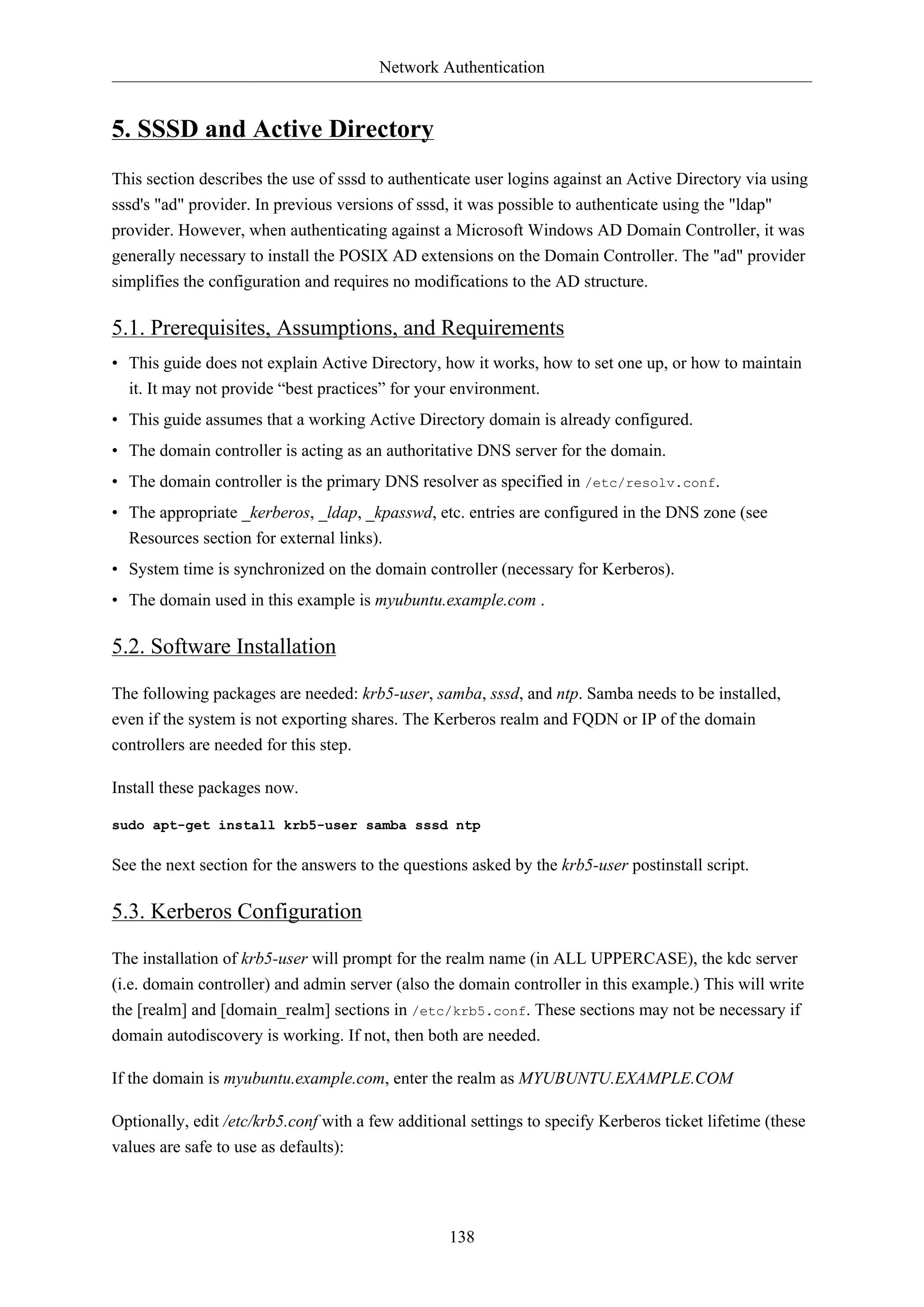 Network Authentication
138
5. SSSD and Active Directory
This section describes the use of sssd to authenticate user logins against an Active Directory via using
sssd's "ad" provider. In previous versions of sssd, it was possible to authenticate using the "ldap"
provider. However, when authenticating against a Microsoft Windows AD Domain Controller, it was
generally necessary to install the POSIX AD extensions on the Domain Controller. The "ad" provider
simplifies the configuration and requires no modifications to the AD structure.
5.1. Prerequisites, Assumptions, and Requirements
• This guide does not explain Active Directory, how it works, how to set one up, or how to maintain
it. It may not provide “best practices” for your environment.
• This guide assumes that a working Active Directory domain is already configured.
• The domain controller is acting as an authoritative DNS server for the domain.
• The domain controller is the primary DNS resolver as specified in /etc/resolv.conf.
• The appropriate _kerberos, _ldap, _kpasswd, etc. entries are configured in the DNS zone (see
Resources section for external links).
• System time is synchronized on the domain controller (necessary for Kerberos).
• The domain used in this example is myubuntu.example.com .
5.2. Software Installation
The following packages are needed: krb5-user, samba, sssd, and ntp. Samba needs to be installed,
even if the system is not exporting shares. The Kerberos realm and FQDN or IP of the domain
controllers are needed for this step.
Install these packages now.
sudo apt-get install krb5-user samba sssd ntp
See the next section for the answers to the questions asked by the krb5-user postinstall script.
5.3. Kerberos Configuration
The installation of krb5-user will prompt for the realm name (in ALL UPPERCASE), the kdc server
(i.e. domain controller) and admin server (also the domain controller in this example.) This will write
the [realm] and [domain_realm] sections in /etc/krb5.conf. These sections may not be necessary if
domain autodiscovery is working. If not, then both are needed.
If the domain is myubuntu.example.com, enter the realm as MYUBUNTU.EXAMPLE.COM
Optionally, edit /etc/krb5.conf with a few additional settings to specify Kerberos ticket lifetime (these
values are safe to use as defaults):
 