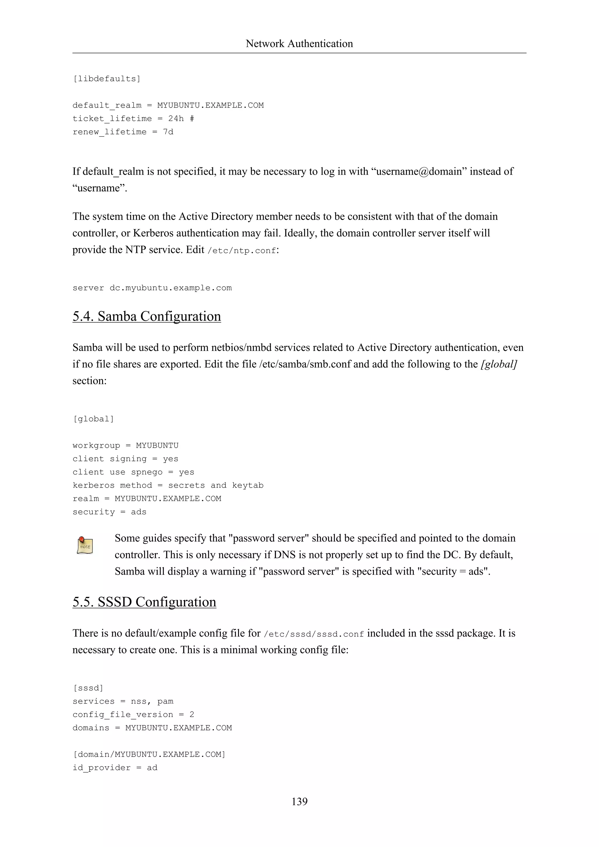 Network Authentication
139
[libdefaults]
default_realm = MYUBUNTU.EXAMPLE.COM
ticket_lifetime = 24h #
renew_lifetime = 7d
If default_realm is not specified, it may be necessary to log in with “username@domain” instead of
“username”.
The system time on the Active Directory member needs to be consistent with that of the domain
controller, or Kerberos authentication may fail. Ideally, the domain controller server itself will
provide the NTP service. Edit /etc/ntp.conf:
server dc.myubuntu.example.com
5.4. Samba Configuration
Samba will be used to perform netbios/nmbd services related to Active Directory authentication, even
if no file shares are exported. Edit the file /etc/samba/smb.conf and add the following to the [global]
section:
[global]
workgroup = MYUBUNTU
client signing = yes
client use spnego = yes
kerberos method = secrets and keytab
realm = MYUBUNTU.EXAMPLE.COM
security = ads
Some guides specify that "password server" should be specified and pointed to the domain
controller. This is only necessary if DNS is not properly set up to find the DC. By default,
Samba will display a warning if "password server" is specified with "security = ads".
5.5. SSSD Configuration
There is no default/example config file for /etc/sssd/sssd.conf included in the sssd package. It is
necessary to create one. This is a minimal working config file:
[sssd]
services = nss, pam
config_file_version = 2
domains = MYUBUNTU.EXAMPLE.COM
[domain/MYUBUNTU.EXAMPLE.COM]
id_provider = ad
 