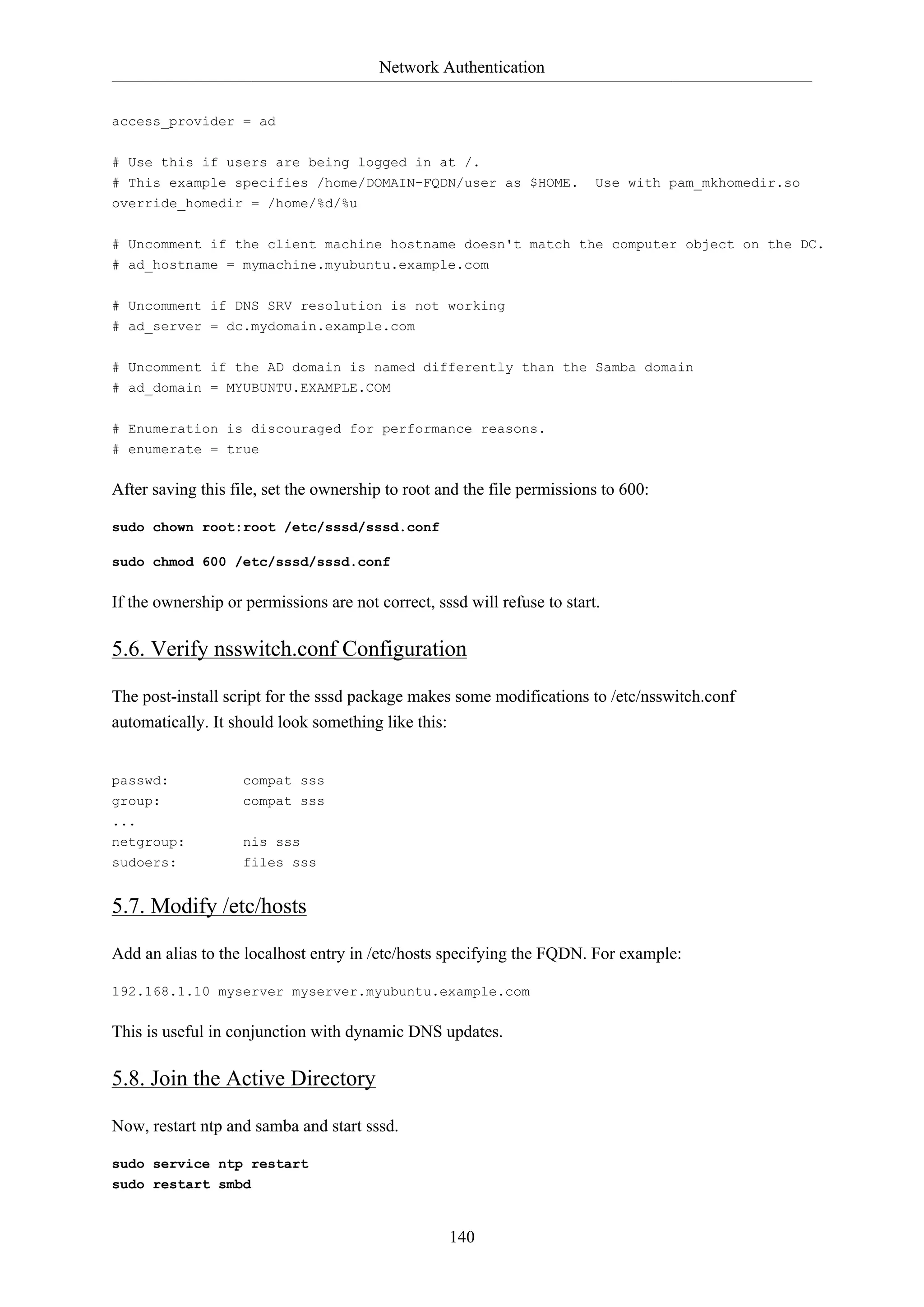 Network Authentication
140
access_provider = ad
# Use this if users are being logged in at /.
# This example specifies /home/DOMAIN-FQDN/user as $HOME. Use with pam_mkhomedir.so
override_homedir = /home/%d/%u
# Uncomment if the client machine hostname doesn't match the computer object on the DC.
# ad_hostname = mymachine.myubuntu.example.com
# Uncomment if DNS SRV resolution is not working
# ad_server = dc.mydomain.example.com
# Uncomment if the AD domain is named differently than the Samba domain
# ad_domain = MYUBUNTU.EXAMPLE.COM
# Enumeration is discouraged for performance reasons.
# enumerate = true
After saving this file, set the ownership to root and the file permissions to 600:
sudo chown root:root /etc/sssd/sssd.conf
sudo chmod 600 /etc/sssd/sssd.conf
If the ownership or permissions are not correct, sssd will refuse to start.
5.6. Verify nsswitch.conf Configuration
The post-install script for the sssd package makes some modifications to /etc/nsswitch.conf
automatically. It should look something like this:
passwd: compat sss
group: compat sss
...
netgroup: nis sss
sudoers: files sss
5.7. Modify /etc/hosts
Add an alias to the localhost entry in /etc/hosts specifying the FQDN. For example:
192.168.1.10 myserver myserver.myubuntu.example.com
This is useful in conjunction with dynamic DNS updates.
5.8. Join the Active Directory
Now, restart ntp and samba and start sssd.
sudo service ntp restart
sudo restart smbd
 